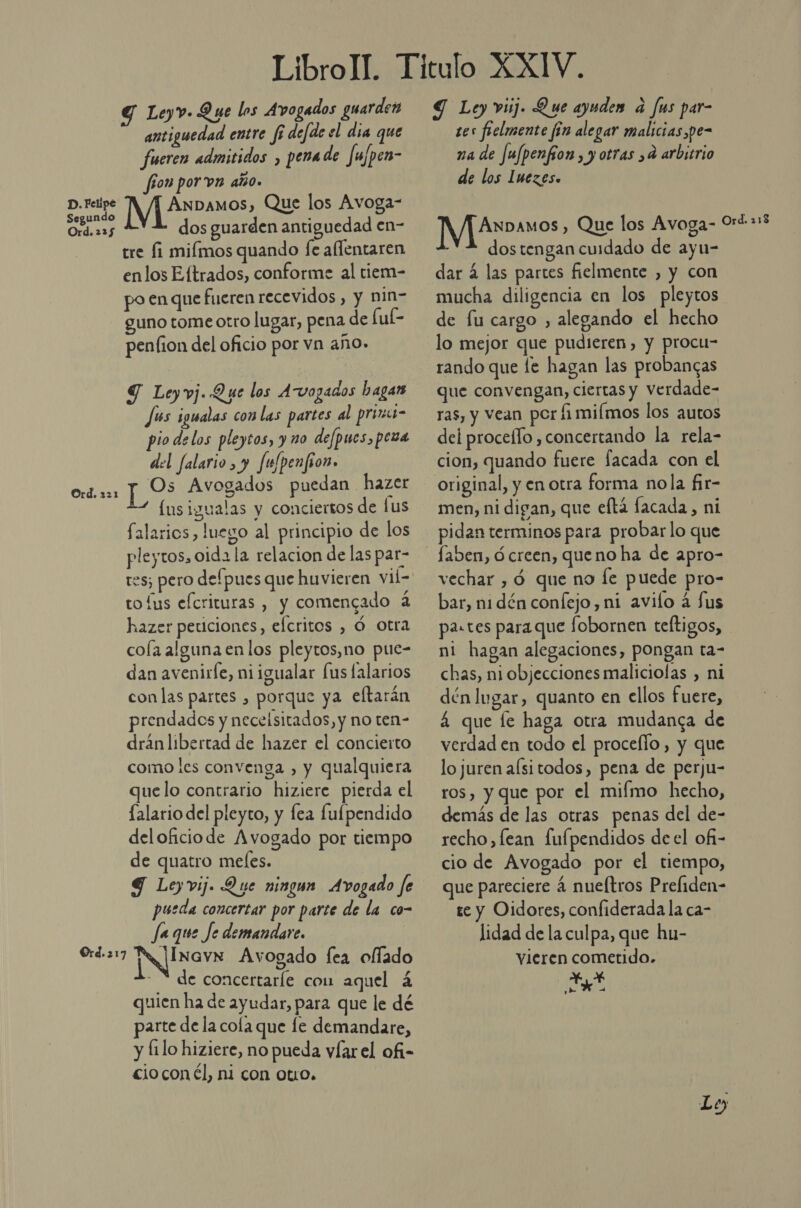 LibroIl. Titulo XXIV. Leyv. Que los Avogados guarden $ Ley viúj. Que ayuden a fus par- antiguedad entre fi defde el dia que tes fielmente fín alegar malicias ,pe- fueren admitidos , pena de fufpen- na de fufpenfion , y otras ,d arbitrio fon porn año. de los Imezes. AnDamos, Que los Avoga- y D. Felipe Segundo Ord. 23$ dos guarden antiguedad en- tre Íi miímos quando fe aflentaren enlos E.ftrados, conforme al tiem- po en que fueren recevidos , y nin- guno tome otro lugar, pena de fuk- penfion del oficio por vn año. Y Leyvj. Que los Avozados hagan Jús igualas conlas partes al prini- pio delos pleytos, y no defpues, pena del falario, y fulpenfion. lus igualas y conciertos de fus Salarios, luego al principio de los pleytos, oida la relacion de las par- res; pero defpues que huvieren vii- to Íus efcrituras , y comencado 4 hazer peticiones, efcritos , Ó. otra cola alguna en los pleytos,no pue- dan avenirle, niigualar lus lalarios con las partes , porque ya eltarán prendades y necelsitados, y no ten- dránlibertad de hazer el concierto como les convenga , y qualquiera quelo contrario hiziere pierda el [alario del pleyto, y fea fulpendido deloficiode Avogado por tiempo de quatro meles. G Ley vij. Que ningun Avogado fe pueda concertar por parte de la co- fa que Je demandare. JInavN Avogado fea oflado de concertaríe com aquel 4 quien ha de ayudar, para que le dé parte de la cola que le demandare, y Íilo hiziere, no pueda víarel ofi- cio con él, ni con Otr0. dos tengan cuidado de ayu- dar á las partes fielmente , y con mucha diligencia en los pleytos de fu cargo , alegando el hecho lo mejor que pudieren, y procu- rando que le hagan las probancas que convengan, ciertas y Verdade- ras, y Vean por fimiímos los autos dei proceflo, concertando la rela- cion, quando fuere lacada con el original, y en otra forma nola fir- men, ni digan, que eftá facada, ni pidan terminos para probarlo que vechar , Ó que no le puede pro- bar, ni dén confejo, ni avilo á $us pa.tes paraque fobornen teftigos, ni hagan alegaciones, pongan ta- chas, niobjecciones maliciolas , ni dén lugar, quanto en ellos fuere, á que fe haga otra mudanca de verdad en todo el proceflo, y que lo juren aísitodos, pena de perju- ros, y que por el miímo hecho, demás de las otras penas del de- recho, lean fufpendidos deel of- cio de Avogado por el tiempo, que pareciere 4 nueltros Prefiden- te y Oidores, confiderada la ca- lidad de la culpa, que hu- vieren cometido. A, e 7 Lo