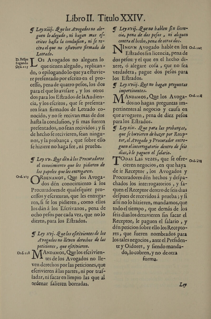 D. Felipe Segundo Ord. 21 5 Ord. 2 13 Ord. 2:28 Y Leyxisij. Q ue los Avogados no ale- uen lo alegado , mi hagan mas ef- critos hajía la conclufion, mi fe re- civa el que no eftuviere firmado de Letrado. ES Avogados no aleguen lo quetienen alegado, replican- do, o epilogandolo que ya eftuvie- re prelentado por efcrito en el pro- cello, pena de quatro pelos, los dos para el que lo avifare , y los otros dos para los Eltrados de laAudien- cia, y los efcritos , que Le prefenta- ren lean firmados de Letrado co- nocido, y no le recivan mas de dos halta la conclulion, y fi mas fueren prefentados, no fean recividos ; y Íi de hecho fe recivieren, lean ningu- nos, y la probanga , que fobre ello le hiziere no haga fee , ni prueba. 9 Ley xv. Que den a los Procuradores el conocimiento que les pidieren de los papeles que les entregaren. (artos Que los Avoga- dos dén conocimiento á los Procuradoresde qualelquier pro- ceflos y elcrituras, que les entrega- ren, [1 le los pidieren , como ellos losdáná los Efcrivanos, pena de ocho pelos por cada vez, que no lo dieren, para los Eftrados. Y Ley xvj. Quelos eferivientes de los Avogados no lleven derechos de las peticiones , que eferivieren. ANDAMOS, Quelos efcrivien- tes delos Avogados no lle- ven derechos por las peticiones, que efcrivieren las partes, ni por tral- ladar, ni facar en limpio las que al ordenar falieren borradas, Y Leyxvij. Queno hablen fon licen- cia, pena de dos pefos &gt; 25 aleguen contra el hecho, pena de otros dos. InavN Avogado hable en los Eftrados fin licencia, pena de dos pelos: y el que en el hecho di- xere, Ó alegare cola , que no fea verdadera, pague dos pelos para los Eftrados. Y Leyxviij. Que no hagan preguntas impertinentes. [Y[ Amos. Que los Avoga-  dosno hagan preguntas im- pertinentes al negocio y caufa en que avogaren , pena de diez pelos paralos Eltrados. Y Ley xix. Que para las probangas, que fe huvieren de hazer por Recep= tor, el A vogado y Procurador entre= guen el interrogatorio dentro de feis dias, 0 le paguen el falario. og Las vezes, que fe ofre- cieren negocios, en que haya de ir Receptor , los Avogados Ord. 1 o Ord. 22% Ord. 719 chados los interrogatorios , y Ía- quen el Receptor dentro de feis dias defpues derecevidosá prueba; y Í1 aísino lo hizieren, mandamos,que todo el tiempo , que demás de los leis diaslosdetuvieren fin facar el Receptor, le paguen el falario , y dén peticion obre ello los Recepto-= res, que fueren nombrados para los tales negocios , ante el Prefiden- te y Oidores, y fiendo manda- do, lo cobren, y no deotra forma.