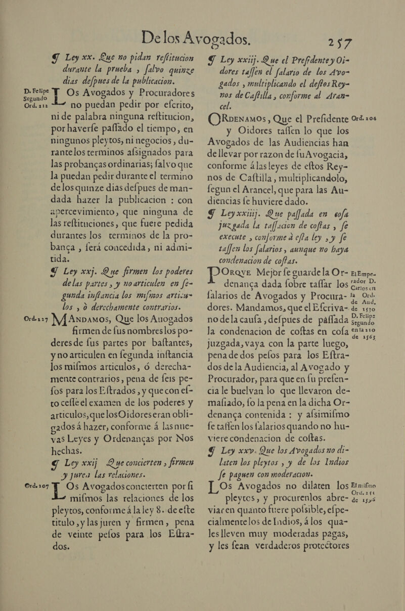 Y Ley xx. Lue no pidan reftitucion durante la prueba , falvo quinze dias defpues de la publicacion. PS ¡e Avogados y Procuradores Ord. 212 no puedan pedir por efcrito, nide palabra ninguna reltitucion, por haverle paflado el tiempo, en ningunos pleytos, ni negocios, du- rantelos terminos alsignados para las probancas ordinarias; falvo que la puedan pedir durante el termino de los quinze dias defpues de man- dada hazer la publicacion : con apercevimiento, que ninguna de las reftituciones, que fuere pedida durantes los terminos de la pro- banca , ferá concedida, ni admi- tida. Y Ley xxj. Que firmen los poderes delas partes, y noarticulen en fe- gunda imffancia los minos articu” los , 0 derechamente contrarios. Ord-227 MAAsxbanos, Que los Auogados firmen de fus nombres los po- deresde Íus partes por baftantes, y no articulen en fegunda inftancia los miímos articulos, ó derecha- mente contrarios, pena de [ers pe- los para los Eftrados, y que con el- to cefle él examen de los poderes y articulos, que losO idoreseran obli- ados á hazer, conforme á lasnue- vas Leyes y Ordenancas por Nos hechas. G Ley xxij Que conciorten, firmen y ¡urea las relaciones. Os Avogadosconcierten por Íi miímos las relaciones de los pleytos, conforme á la ley 8. de efte titulo, ylas juren y firmen, pena de veinte pelos para los Eltra- dos. Ord. 107 257 Y Ley xx: Que el Prefidente y O5- dores ta/Jen el falario de los Avo- gados , multiplicando el deffos Rey- nos de Caftilla , conforme al Aran- cel. ORoenamos, Que el Prefidente Ord. 204 y Oidores taflen lo que los Avogados de las Audiencias han dellevar por razon de luA vogacia, conforme álasleyes de eltos Rey- nos de Caftilla , multiplicandolo, legun el Arancel, que para las Au- diencias le huviere dado. SJ Leyxxiij. Que pajjada en sofa juzgada la taffacion de coftas , fe execute , conforme a efla ley , y fe taffen los falarios, aunque ño haya condenacion de coffas. ¡ASS Mejor le guarde la Or- E1Empe- denanca dada fobre taflar los AA Carlosen lalario TED s de Avogados y Procura PE dores. Mandamos, que el Efcriva- de 1530 no dela cauía , defpues de pálíada segundo la condenacion de coítas en cola PE juzgada, vaya con la parte luego, | pena de dos pelos para los Eftra- dos dela Audiencia, al Avogado y Procurador, para que en fu prelen- cia le buelvan lo que llevaron de- maliado, fo la pena en la dicha Or- denanca contenida : y afsimilmo fe taflen los falarios quando no hu- vierecondenacion de coltas. Y Ley xxv. Que los Avogados zo di- laten los pleytos , y de los Indios Je paguen con moderación. | Os Avogados no dilaten los Etmibro pleytos, y procurenlos abre- de 1535 viacen quanto fuere poísible, efpe- cialmentelos de Indios, álos qua- les lleven muy moderadas pagas, y les lean verdaderos protcótores