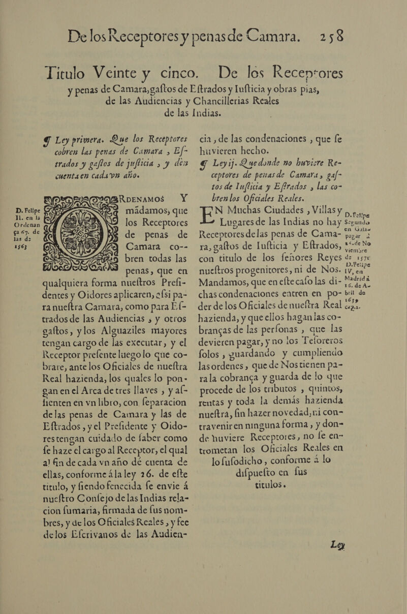 Y Ley primera. Que los Receptores cobren las penas de Camara &gt; Ef- trados y gaflos de juflicia &gt; y de cuentaen cadsvn año. RoenNamos Y 25    D. Fei 7 mádamos; qué . en la p Ordenan AN los Receptores 0: s de penas de 1563 ES SO) Y Camara co-- penas, que en qualquiera forma nueftros Preli- dentes y Oidores aplicaren, aÍsi pa- ra nueítra Camara, como para El- trados de las Audiencias ¿ y otros galtos, ylos Alguaziles mayores tengan cargo de las executar, y el Receptor prefente luegolo que co- brare, ante los Oficiales de nueltra Real hazienda, los quales lo pon- gan en el Arca detres llaves , y al- fienten en vn libro, con leparacion delas penas de Camara y las de Eftrados y el Prefidente y Oido- restengan cuidado de faber como le haze el cargo al Receptor, el qual a! án de cada vnaño de cuenta de ellas, conforme ála ley 26. de efte titulo, y fiendo fenecida fe envie á nuscítro Confejo de las Indias rela- cion fumaria, firmada de lus nom- bres, y delos Oficiales Reales, y fce delos Efcrivanos de las Audien- cia , de las condenaciones , que [e hivieren hecho. Y Leyij. Quedonds no huvicre Re- ceptores de penasde Camara, gaf- tos de Inflicia y Effrados , las co- bren los Oficiales Reales. N Muchas Ciudades , Villas y , A Lugares de las Indias no hay Segundo 5 en Galas Receptores delas penas de Cama- pagar ra, galtos de Infticia y Eftrados, 3% No viemopre con titulo de los feñores Reyes de 1570 nueítros progenitores, ni de Nos. db Mandamos, que en elte calo lada e chas condenaciones extren en po- bril de der delos Oficiales de nueftra Real e hazienda, y que ellos haganias co- brangas de las perfonas , que las devieren pagar, y no los Teforeros folos , guardando y cumpliendo las ordenes , que de Nos tienen pa- rala cobranca y guarda de lo que procede de los tributos , quintos, rentas y toda la demás hazienda nueftra, fin hazer novedad, ni con= traveniren ninguna forma, y don= de huviere Receptores, no le en- trometan los Oficiales Reales en lo fufodicho , conforme 2 lo difpuefto en Lus