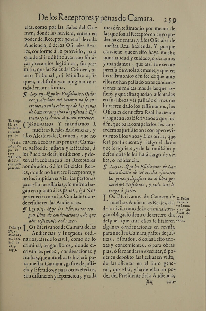 cias, como por las Salas del Cri- men, donde las huviere, entren en poder del Receptor general de cada Audiencia, ó delos Oficiales Rea- les, conforme á lo proveido, para que de alli le diftribuyan con librá- ¿as y recaudos legitimos , fin per- mitir, que las Salas del Crimen , ni otro Tribunal , ni Miniftro apli- quen, ni diftribuyan ninguna can- tidad en otra forma. 9 Ley vi. Q ue los Prefidentes, Oido- res y Alcaldes del Crimen no fe en- trometan en la cobranga de las penas de Camara,ui gaftos de juflicia,o Ef* tradosyy la dexen 4 quien perteneces Roenamos Y mandamos á ada? nueftras Reales Audiencias, y yo de ¿los Alcaldesdel Crimen , que no ama envien ¿cobrar las penas deCama- so de aygaftos de jufticia y Eftrados, á iz. los Pueblos de lu jurifdicion, y de- de 1v.cn xenefta cobranca á los Receptores ¿e nombrados, ó ¿los Oficiales Rea- les, donde no huviere Receptores, y no losimpidan enviar las perlonas para ello neceflarias, ylo mifmo ha- gan en quanto á las penas , q 4 Nos pertenecieren en las Ciudades don- de relidieren las Audiencias. S Leyvij. Que los Eferivanos ten- ga libro de condenaciones , de que den teflimonio cada mes» Os Elcrivanos deCamara de las D. Felipe IL en D Felipe 1V, en Madrid á ! : sl” narios, afsi de lo civil , como de lo ri e 3 s z 159 Criminal, tengan libros, donde ef- &lt;P? crivanlas penas , condenaciones y multas, que ante ellos le hizieré pa- ranuettra Camara, galtos de jufti- cia y Eftrados,y para otros efectos, con diftincion y leparacion, y cada 2509 mes dén teftimonio por menor de las que on al Receptoren cuyo po- der há de entrar, y álos Oficiales de nueftra Real hazienda. Y porque conviene, queen efto haya mucha puntualidad y cuidado,ordenamos y mandamos , que aísi le execute precila,é inviolablemente, y que en los teltimonios dén fee de que ante ellos no han paífado otras condena- ciones,ni multas mas de las que re- fieré, y que eftas quedan alfentadas en [us libros; y fi paffado el mes no huvieren dado los teltimonios , los Oficiales de nueftra Real hazienda obliguen 4los Elcrivanos que los dén, que para compelerlos les con- cedemos jurifdicion : con apercevi- miento á los vnos y álos otros, que ferá por fu cuenta y rielgo el daño que le figuiere , y de la omifsion y defcuido fe le les hará cargo de vi= lita, ó refidencia. $ Leyix. Q uelos Efcrivanos de Ca- mara dentro de sercoro día ajsienten las penas y depofitos en el libro ge- neral del Prefíaente , y cada vno le tenga a parte. Os Efcrivanos de Camara de presse nueftras Audiencias Reales, alsi Tercero de lo civil,como de lo ciliminal,ten- a de gan obligació dentro de tercuro dia e + delpues que ante ellos [e hizieren “ab. algunas condenaciones en revifta paranueítra Camara,galtos de jul= ticia, Eltrados, d colasáelto ane- xas y concernientes, ó para obras pias, ó le mandaren executar, Ó po- ner en depolito las hechas en vifta, de las affentar en el libro gene- ral, que eftá, y hade eftar en po- der del Prefidente dela Audiencia, Xx con-