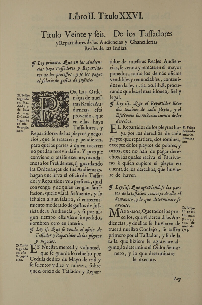 Y Ley primera. Que en las Audien- cias haya TafJadores y Repartido- res de los procef]os , y fe les pague el falario de gaftos de jufticia. es» Or Las Orde- 8% nácas de nuel- tras RealesAu- diencias eftá proveido, que en ellas haya Tafladores, y Repartidores delos pleytos y nego- cios , que fe trataren y pendieren, para quelas partes á quien tocaren no puedan recevirdaño. Y porque conviene, q aísile execute, manda- mosá los Prefidentes,q guardando las Ordenancas de lus Audiencias, hagan que Íirva el oficio de Tafla- dor y Repartidor vna perfona , qual convenga, y de quien tengan fatif- facion, quele víará fielmente, y le feñalen algun falario, ó entreteni- miento moderado de gaftos de juf- ticia dela Audiencia ; y (1 por al- gun tiempo eftuviere impedido, nombren otro en interin. Y Ley ij. Que fe venda el oficio de Taf]ador y Repartidor de los pleytos Y) Pegocios. SiS ES Nueltra merced y voluntad, a Ñ que le guarde lo refuelto por sion. Cedula de diez de Mayo de mil y feifcientos y diez y nueve , fobre queel oficio de Tallador y Repar-  tidor de nueftras Reales Audien- cias, le venda y remate en el mayor ponedor , como los demás oficios vendibles y renunciables , conteni- dos en la ley 1.tit. 20.lib.8. procu- rando que fea el mas idoneo, fiel y legal. | Y Ley ij. Que el Repartidor lleve dos tomines de cada pleyto, y el Ejferivano losreciva en cuenta de los derechos. FL Repartidor de los pleytos ha- D. Fetpe ya por los derechos de cada ¿neos pleyto que repartiere, dos tomines, ¿enana excepto delos pleytos de pobres, y otros, que no han de pagar dere- chos, los quales reciva el Efcriva- no á quien cupiere el pleyto en cuenta de los derechos, que huvie- re de haver. 9 Ley:isj. Q ue agraviandofe las par- tes delata/facion ,conozca de ella el Semanero ,y lo que determinare fe execute. D. Fctipe AnDamos, Quetodos los pro- Il enias ceflos, que vinieren 4las At- gascaro diencias, y de ellas le huvieren de OS traerá nueltro Conejo , le taflen 1553. primero por el Tallador, y fi de la talla que hiziere le agraviare al- guno,lo determine el Oidor Sema- nero, y lo que determinare lo execute. Ley
