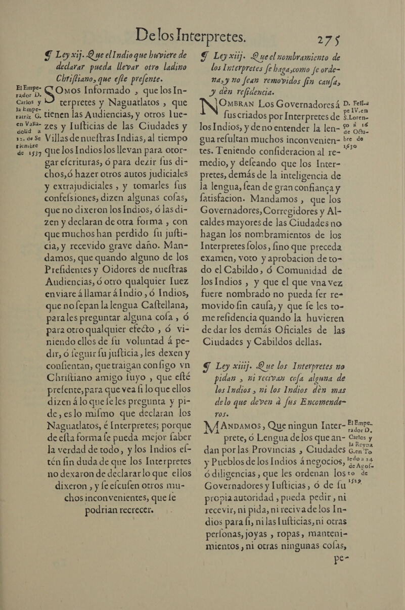 € Ley xij. Q ne el Indio que huviere de declarar pueda llevar otro ladino Chriftiano, que efte prefente. 04 SONO Informado , quelosIn- o A CTSIPIErES Y: Naguatlatos , que ratriz G. tienen las Audiencias, y otros lue- AN 2 zes y Iufticias de las Ciudades y 12. de Se Villas de nueltras Indias, al tiempo ricnibre A de 1537 Quelos Indioslos llevan para otor- gar efcrituras, ó para dezir fus di- chos,ó hazer otros autos judiciales y extrajudiciales , y tomarles fus confeísiones, dizen algunas cofas, que no dixeron los Indios, ó las di- zen y declaran de otra forma , con que muchos han perdido fu jufti- cia, y recevido grave daño. Man- damos, que quando alguno de los Prelidentes y Oidores de nueftras Audiencias, ó otro qualquier luez enviare 4 llamar 41ndio,ó Indios, que nofepan la lengua Caftellana, parales preguntar alguna cola , Ó para otro qualquier efecto , Ó vi- niendo ellos de fu voluntad á pe- dir, ó feguir lu jufticia, les dexen y confientan, quetraigan configo vn Chriftiano amigo luyo , que efté prelente, para que vea li lo que ellos dizenáloqueleles pregunta y pi- de, eslo miímo que declaran los Naguatlatos, é Interpretes; porque de efta forma le pueda mejor faber la verdad de todo, y los Indios el- tén fin duda de que los Interpretes no dexaron de declararlo que ellos dixeron , y fe eículen otros mu- chos inconvenientes, que le podrian recrecer. 275 Y Leyxiuj. Quecl nombramiento de dos 1 nterpretes fe baga,como fe orde- 2a, y ño fean removidos fin caufa, y den refíaencia. [N Ouran Los Governadoresá D- Feliza elV.en fus criados por Interpretes de Doo los Indios, y de no entender la len- 2 ¿aé gua refultan muchos inconvenien- bre de tes. Teniendo confideracion al re= medio, y deleando que los Inter- pretes, demás de la Inteligencia de la lengua, lean de gran confianca y latisfacion. Mandamos , que los Governadores, Corregidores y Al- caldes mayores de las Ciudades no hagan los nombramientos de los Interpretes folos, fino que preceda examen, voto y aprobacion de to- do el Cabildo, 4 Comunidad de losIndios , y que el que vna vez fuere nombrado no pueda fer re- movido fin cauía, y que le les to- merelidencia quando la huvieren de dar los demás Oficiales de las Ciudades y Cabildos dellas. Y Ley xiúij. Que los Interpretes no pidan , xi tecivan cofa alguna de los Indios , ni los Indios den mas delo que deven a fus Encomende- 705. : el : .. FlEmpe. WA ANDAMOS,) Que ningun Inter p á ; rador D, prete, ó Lengua delos que an- Canos y ES la Reyna dan por las Provincias , Ciudades G.en'r y Pueblos de los Indios 4negocios, pa ó diligencias , que les ordenan losto de Governadores y Tufticias, Ó de fu Coss propia autoridad , pueda pedir, ni recevir, ni pida, nirecivade los In- dios para Í1, nilas [ufticias, ni otras perlonas, JOyas , TOPas, Manteni= mientos, ni otras ningunas Colas, sz