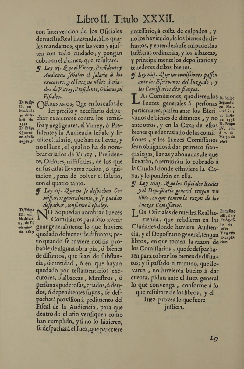 con intervencion de los Oficiales denueltraReal hazienda,álos qua- les mandamos, que las vean y ajuí- ten con todo cuidado, y pongan cobroen el alcance, que relultare. 9 Lo xj. Queel Virrey, Prefidente y Audiencia feñalen el falario a los executores yy el luez mo ndore d cria- dos de V irrcy,Prefidente ,Ozuores nt F;fcales. ss OKRbENamos, Que en loscalosde Madridi — ferprecilo y necellario delpa- da char executores contra los remil- De retipe LOS y negligentes, el Virrey, 6 Pre- Quarto fidente y la Audiencia feñale y li- encftaRe _. rd id sopilaó Mite el ¡ajario, que han de llevar, y no elluez ,el qual no ha de nom- brar criados de Virrey , Preliden- te, Oidores, ni Fifcales, de los que enfus calas llevaren racion,ó qui- tacion , pena de bolver el falario, con el quatro tanto. Y Ley xij. Queno fe defpachen Co- imi/Jarios generalmente, y fe puedar defpachar conforme d effaley. relata Ne Se puedan nombrar luezes pa Comiflarios para lolo averi- miembre guar generalmente lo que huviere Di quedado de bienes de difuntos; pe- ro quando [e tuviere noticia pro- bable de alguna obra pia, ó bienes de difuntos, que fean de fubítan- cia,ócantidad , ó en que hayan quedado por teltamentarios exe- cutores, ó albaceas , Miniftros , Ó períonas poderofas, criados,ó deu- dos, ó dependientes fuyos , le del- pachará provifioná pedimento del Fifcal de la Audiencia, para que dentro de el año verifiquen como han cumplido, y fi no lo hizieren, le defpachará el [uez,que pareciere neceflario, 4 cofta de culpados , y no los haviendo,de los bienes de di- funtos, y entenderánfe culpadoslas Iufticias ordinarias, y los albaceas, y principalmente los depofitarios y tenedores deftos bienes. Y Leyxuj. Q uelas comifsiones pajjen ante los Eftrivanos del I uzgado , y los Corsiffarios den fanpas. As Comilsiones, que dierenlos p, respe luezes generales 4 perfonas Sctundo particulares, paflen ante los Efcri- eridárz vanos de bienes de difuntos , y no rap ante otros, y en la Caxa de eltos P; Feipe &gt;» IV. alli. bienes quede traslado de las comil- i 7 ds fiones , y los luezes Comiffarios DS 3 lean obligadosá dar primero fian- caslegas, llanas y abonadas,de que llevarán, ó remitirán lo cobrado á la Ciudad donde eltuviere la Ca- xa, y lo pondrán en ella. Y Ley xi1j. Quelos Oficiales Reales J el Depofitario general tengan vn libro ,en que tomen la razon de los Iuezes Comi/Jarios. ]_Os Oficiales de nueltra Real ha- E zienda , que refidieren en las de Agol= Ciudades donde huviere Audien- 2,“ cia, y el Depolitario general,tengan pones libros , en que tomen la razon de cion. los Comiffarios , que fe defpacha- ren para cobrar los bienes de difun- tos; y li pallado el termino, que lle- varen , no huvieren buelto 4 dar cuenta, pidan ante el Juez general lo que convenga , conforme á lo que refultare deloslibros, y el luez provea lo quefuere juíticia.