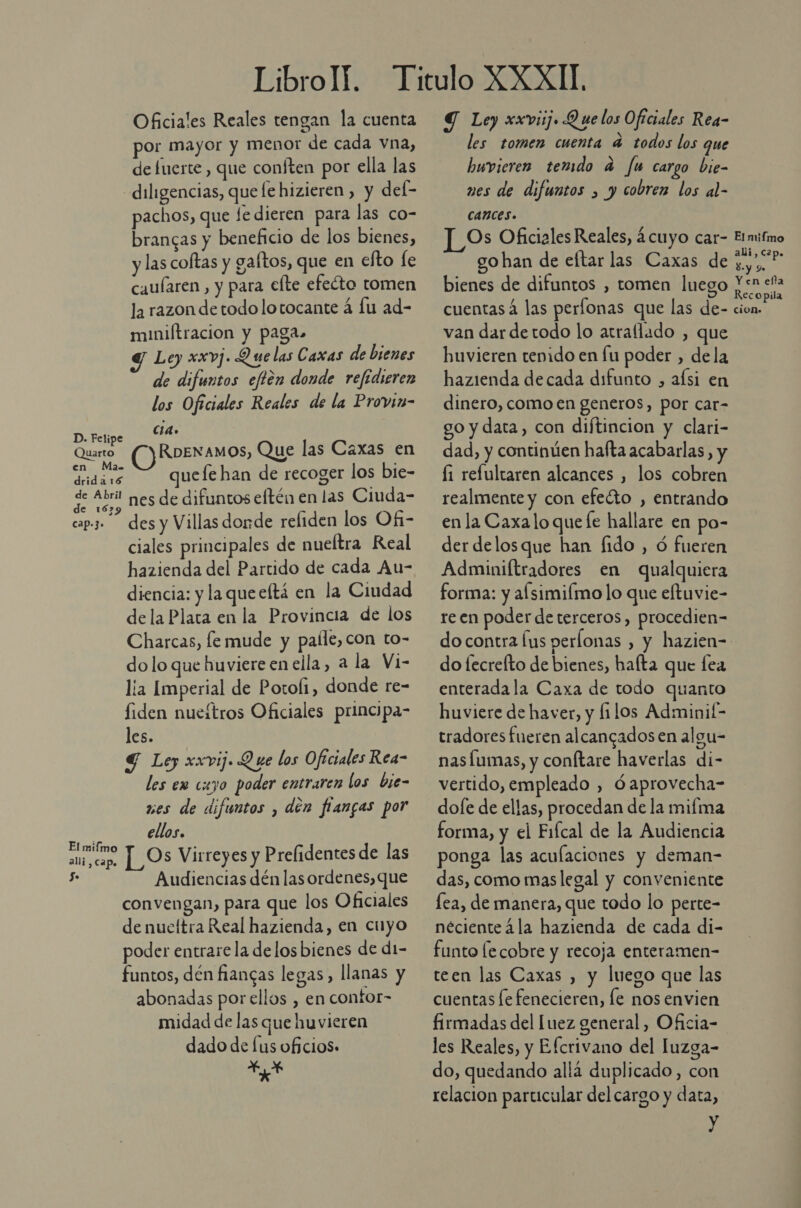 Oficiales Reales tengan la cuenta por mayor y menor de cada vna, de fuerte , que conften por ella las diligencias, que le hizieren , y del- pachos, que le dieren para las co- brancas y beneficio de los bienes, y las coftas y gaftos, que en clto fe caularen, y para elte efecto tomen la razon de todo lotocante á lu ad- muniftracion y pagas» Y Le) xxvj. Que las Caxas de bienes de difuntos eftén donde refedieren los Oficiales Reales de la Provin- Cid» D. Felipe Quarto RoENAMOS, Que las Caxas en drid a. uefe han de recoger los bie- de A211 nes de difuntos eltén en las Ciuda- cap.3 des y Villas donde reliden los Ofi- ciales principales de nueítra Real hazienda del Partido de cada Au- diencia: y la que eltá en la Ciudad de la Plata en la Provincia de los Charcas, le mude y paíle,con to- dolo que huviere en ella, a la Vi- lía Imperial de Potofi, donde re- fiden nueítros Oficiales principa- les. 4 Ley xxvij. Q ue los Oficiales Rea- les em cuyo poder entraren los bie- wes de difuntos , den fiangas por Pd ellos. ae [Os Virreyes y Prefidentes de las 5 Audiencias dén las ordenes, que convengan, para que los Oficiales de nueítra Real hazienda, en cilyo poder entrare la delos bienes de d1- funtos, dén fiangas legas, llanas y abonadas por ellos , en contor- midad de las que huvieren dado de [us oficios. Y Ley xxviij» Q ue los Oficiales Rea- les tomen cuenta a todos los que buwvieren temdo a fu cargo bie- ves de difuntos , y cobren los al- CAnces. Os Oficiales Reales, ¿cuyo car- go han de eftar las Caxas de bienes de difuntos , tomen luego cuentas las períonas que las de- van dar detodo lo atrallado , que huvieren tenido en fu poder , dela hazienda decada difunto , alsi en dinero, como en generos, por car- go y data, con diftincion y clari- dad, y continúen hafta acabarlas, y li refultaren alcances , los cobren realmente y con efeéto , entrando en la Caxa lo que fe hallare en po- der delosque han fido , Ó fueren Adminiftradores en qualquiera forma: y alsimiímo lo que eftuvie- re en poder de terceros, procedien= El mifmo alí, c2p. $. y Y. Y en efla Recopila cion» do fecrefto de bienes, hafta que lea enterada la Caxa de todo quanto huviere de haver, y filos Adminif- tradores fueren alcancados en algu- nas Íumas, y conftare haverlas di- vertido, empleado , Óaprovecha- dofe de ellas, procedan de la mifma forma, y el Fifcal de la Audiencia ponga las aculaciones y deman- das, como mas legal y conveniente lea, de manera, que todo lo perte- néciente 4la hazienda de cada di- funto lecobre y recoja enteramen- teen las Caxas , y luego que las cuentas [e fenecieren, le nos envien les Reales, y Efcrivano del luzga- do, quedando allá duplicado, con relacion particular del cargo y data, y