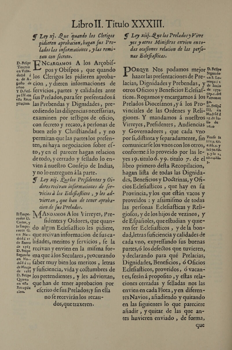 Y Ley xj. Que quando los Clerigos pidieren aprobacion, hagan fus Pre- lados las informaciones , y las remi- - zan con fecreto. D.Feipe [NcarcamOos A los Arcobif- Tercero &gt; 5 en Valla. pos y Obifpos , que quando dolid + de a. LOs Clerigos les pidieren aproba- poto de cion , y dieren informaciones de y D.rai- lervicios , partes y calidades ante Pro lus Prelados,para fer prelentadosá pilacion- Jas Prebendas y Dignidades, pre- cediendo las diligencias neceflarias, examinen por teftigos de oficio, con fecreto y recato, 4 perfonas de buen zelo y Chriftiandad , y no permitan que las parteslos prefen- ten, ni haya negociacion fobre el- to, yen el parecer hagan relacion detodo, y cerrado y fellado lo en- vien á nueftro Confejo de Indias, y no lo entreguen ála parte. Y Ley xij. Luelos Prefidentes y Oi- dores recivan informaciones de fer- viciosa los Edefíafticos , y les ad- viertar , que ban de tener aproba- cion de fus Prelados. EEmpe- NY O A los Virreyes, Pre- Carlos, y 1dentes y Oidores, que quan- mb do algun Eclefiaftico les pidiere, en Ma-- querecivan informacion de fusca- drida 1u ,* 4 5 de Enero lidades, meritos y fervicios , fe la de 1563 : . , % Dore. Tecivan y envien en la miíma for Segundo ma que ¿los Seculares , procurando drid a =3 Laber muy bien los meritos , letras sao y Íuficiencia, vida y coltumbres de o los pretendientes, y les adviertan, en eta que han de tener aprobacion por conri efcrico de lus Prelados;y fin ella no fe receviránlos recan- CiON» dos,que traxeren» El Empe- Ñ Y Ley xiij. Q ue los Prelados y Virre yes yotros Miniféros evvien ento- das ocafíones relacion de las perfo- nas Edefrafticas. pora Nos podamos mejor P.Fetipe hazerlas prelentaciones de Pre- ens. Lo. lacias, Dignidades y Prebendas, y de %o.s otros Oficios y Beneficios Eclefial= de 1574 ticos. Rogamos y encargamos á los Parronaz Prelados Dioceíanos yá los Pro- Ergeryyz vinciales de las Ordenes y Reli- [IL ¿cn giones. Y mandamos á nueftros »5.de lu. Virreyes , Prefidentes, Audiencias rd y Governadores , que cada vno por fiydiftinta y feparadamente, fin Meat la comunicarle los vnos con los otros, Sib.x. y conforme ¿lo proveido por las le- ¿51 2. yes 19.titulo ó. y 9. titulo 7. de el OS libro primero defta Recopilacion, hagan lifta de todas las Dignida- des, Beneficios y Doctrinas, y Of- cios Eclefiafticos , que hay en Íu Provincia, y los que eftán vacos y proveidos : y afsimilmo de todas las perflonas Ecleliafticas y Reli- giofos, y de los hijos de vezinos, y de Efpañoles, queeftudian y quie- ren ler Ecleliafticos , y dela bon- dad,letras luficiencia y calidades de cada vno, expreflando lus buenas partes,ó los defeétos que tuvieren, y declarando para qué Prelacias, Dignidades, Beneficios, ó Oficios Edclefiafticos, proveidos, Ó vacan- tes, leráná propofito , y eftas rela- ciones cerradas y felladas nos las envien en cada Flota, y en diferen- resNavios, añadiendo y quitando en las figuientes lo que pareciere añadir , y quitar de las que an- ces huvieren enviado , de forma, que