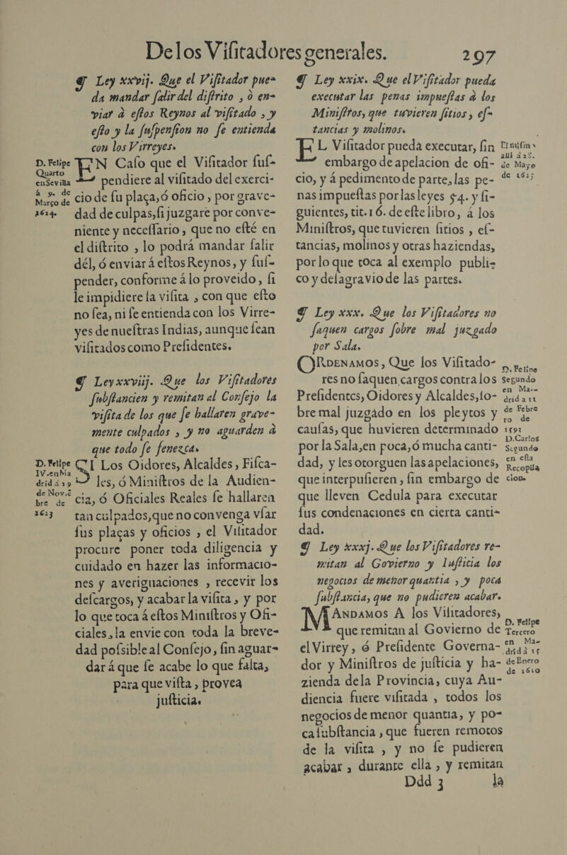 Y Ley xxvij. Que el Vifitador pue da mandar falir del difírito , 0 en- viar a eftos Reynmos al vifítado , y eo y la fu/penfion no fe entienda con los Virreyes» D. Felipe EN Calo que el Vifitador fuf- Quarto ; A A enSevilla pendiere al vilitado del exerci- má, qe cio de fu plaga, ó Oficio , por grave- 1624 daddeculpas,fijuzgare por conve- niente y necellario , que no efté en el diftrito , lo podra mandar falir dél, ó enviar á eltosReynos, y ful- pender, conforme á lo proveido, Í1 le impidiere la vilita , con que efto no fea, ni fe entienda con los Virre- yes de nueítras Indias, aunque lean vifitados como Prefidentes. Y Leyxxvuj. Que los Vifitadores fubilancien y remitan al Confejo la vifita de los que fe ballaren grave- mente culpados , y 20 aguarden a que todo fe fenezca» A UICZOS Oidores, Alcaldes, Fifca- drid 19 1 les, 9 Miniftros de la Audien- se “cia, Ú Oficiales Reales fe hallaren 13 — tanculpados,que no convenga víar lus placas y oficios , el Vilitador procure poner toda diligencia y cuidado en hazer las informacio- nes y averiguaciones , recevir los delcargos, y acabar la vilita , y por lo que toca 4 eftos Miniltros y Ofi- ciales, la envie con toda la breve- dad pofsibleal Confejo, fin aguar= dar 4 que le acabe lo que falta, para que vilta , provea jufticia. 297 Y Ley xxix. Que el Vifitador pueda executar las penas impueftas a los Minifttos, que tuwvieren fitios, efe tancias y molinos. L Vilitador pueda executar, fin Unmifin&gt; embargo de apelacion de ofi- %e Mayo cio, y 4 pedimento de parte, las pe- 4 E nas impueltas porlasleyes $4. y (1- guientes, tit.16. de cftelibro, á los Miniftros, que tuvieren Íitios , el- tancias, molinos y otras haziendas, porlo que toca al exemplo publi co y delagraviode las partes. Y Ley xxx. Que los Vifitanores no Jaquen cargos fobre mal juzgado por Sala, ORoenamos , Que los Vifitado- AGO res no laquen cargos contralos segundo Prelidentcs, Oidores y Alcaldes, to- a bre mal juzgado en los pleytos y “e *br- ro de caulas, que huvieren determinado 159: por la Sala,en poca,ó mucha canti- Sd dad, y les otorguen las apelaciones, o que interpufieren , fin embargo de cion. que lleven Cedula para executar lus condenaciones en cierta canti- dad. 9 Ley xxxj. Que los Vifitadores re- vitan al Govierno y 1ufticia los megocios de metorquartia , y poca fubftsicia, que no pudieren acabar. Anpamos A los Vilitadores, . . D, Felipe que remitan al Govierno de Tercero el Virrey, é Prelidente Governa- gas, dor y Miniftros de juíticia y ha- deEnero zienda dela Provincia, cuya Au- diencia fuere vifitada , todos los negocios de menor quantia, y po- cafubltancia, que fueren remotos de la vilita , y no le pudieren acabar » durante ella , y remitan Ddd 3 la