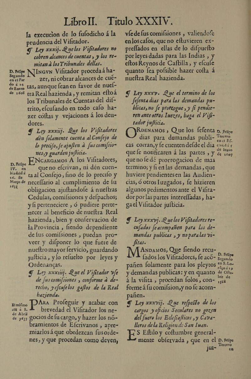 la execucion de lo fufodicho á la prudencia del Vifitador. Y Ley xxxij. Quelos Vifitadores no cobren alcances de cuentas y y los re= mitan a los Tribunales dellas. D. Felipe N]InavN Vilitador proceda á ha- Segundo , Z en el Par zer, nicobrar alcances de cue- os aunque fean en favor de nuel- de 1608 tra Real hazienda, y remitan eltoá los Tribunales de Cuentas del dif- trito, elcufando en todo calo ha- zer coltas y vejaciones á los den- dores. 4 Ley xxxuij. Que los Y ¡fitadores dén folamente cuenta al Confejo de lo precifo, fe ajufien a fas comi/sio= mes,y guarden jujticia. ENcarcamos A los Vilitadores, D. Felipe , Mt IV. cn queno efcrivan, ni dén cuen= ode taal Confejo,fino de lo precilo y Margo de neceflario al cumplimiento de lu 1633 O &gt; obligacion ajuftandole 4 nueltras Cedulas, comilsiones y defpachos; y [1 perteneciere , Ó pudiere perte- necer al beneficio de nueítra Real hazienda, bien y confervacion de la Provincia , fiendo dependiente de lus comisiones , puedan pro- veer y difponer lo que fuere de nueftro mayor fervicio, guardando juíticia , y lo reluelto por leyes y Ordenancas. Y Ley xxx1ij. Que el Vifitador vfe de fuscomi/siones , conforme a de- recho, pefenfelos gaftos de la Real bazienda. Ara Proleguir y acabar con la brevedad el Vilitador los ne- de ¿633 gocios de lu cargo, y hazer los nó- bramientos de Efcrivanos , apre- miarlosá que obedezcan fusorde- nes, y que procedan como deyen, Elmiímo víe de fus comifsiones , valiendofe enloscafos, que no eftuvieren ex- preflados en ellas de lo difpuefto por leyes dadas para las Indias , y eftos Reynos de Caftilla, y elcule quanto fea polsible hazer colta á nueftra Real hazienda. Y Ley xxxv. Que el termino de los Jefenta dias para las demandas pu- blicas, m0 fe prortogue, y f? peraie- ren añte otros. Inezes, baga el Vife- tador jufticia. RoeNaMOs ¿ Que los felenta p. ferine dias para demandas publi- Ferro cas corran, y le cuenten delde el dia coriotá y que fe nosificaren á las partes , y de 100) queno le dé prorrogacion de mas termino; y fi enlas demandas, que uviere pendientesen las Audien- cias, Óó otros luzgados, fe hizieren algunos pedimentos ante el Vilita- dor porlas partes interefladas , ha- gael Vilitador juticia. 9 Ley xxxpj. 9 ne los Vifitadores re- cufados feacompañen para las de- mandas publicas , y noparalas vi- fitas. ANDAmos, Que fiendo recu- D. Felipe lados los Vifitadorcs, Íe acÓ- sexundo añen folamente para los pleytos f 5: ros y demandas publicas: y en quanto de 08. á la vilita , procedan folos , con- Ed forme 4 lu comilsion,y no le acom- pañen. | Y Ley xxxvij. Que refpeéto de los cargos yojicios Seculares mo gozen del fuero los Edlefiafticos ,y Cava- lleros de la Religion de San Iman. ES Eftilo y coftumbre general- mente oblervada , que en el D. retipo : Tercero jul- cn