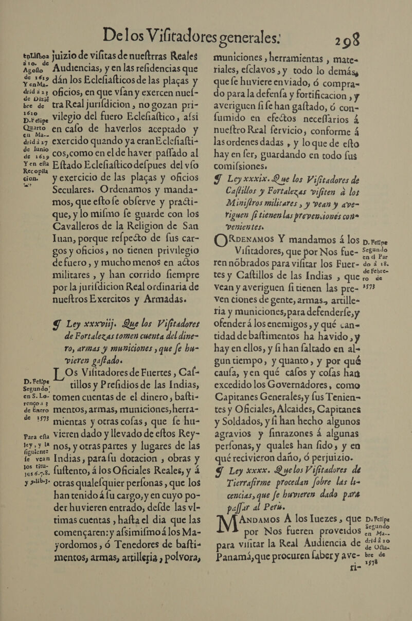 enlifoa juizio de vilitas de nueltrras Reales ato. de d á l . Agoto Audiencias, y en las relidencias que $e? dán los Eclefiafticos de las placas y drid a 33 oficios, en que vÍan y exercen nuel- 1Zi . ; es 6 bre de tra Real jurifdicion, no gozan pri- A ecipe Vilegio del fuero Eclefiaítico, afsi Quaro en cafo de haverlos aceptado y drida27 exercido quando ya eranE clefiafti- de lunio de 15, COs,como en el de haver paflado al a Eltado Eclefialtico defpues del vío cion yexetcicio de las placas y oficios Seculares. Ordenamos y manda- mos, que eftofe oblerve y praéti- que, y lo mifmo [e guarde con los Cavalleros de la Religion de San Inan, porque relpecto de fus car- gos y oficios, no tienen privilegio de fuero, y mucho menos en actos militares , y han corrido fiempre por la jurifdicion Real ordinaria de nuetros Exercitos y Armadas. Y Ley xxxviij. Que los Vifitadores de Fortalezas tomen cuenta del dine- ro, arias y municiones , que fe hu- vieren gaftado. | Os Vifitadores de Fuertes , Cal- Seundor tillos y Prelidios de las Indias, en S-Lo- tomen cuentas de el dinero , balti- de Énsro MENtOs, armas, municiones, herra- de 1573 mientas y otras cofas , que fe hu- Para esa Vieren dado y llevado de eftos Rey- ly Unos, y otras partes y lugares de las te vean Indias, parafu doracion , obras y ser. fuftento, á los Oficiales Reales, y 4 y asib- otras qualelquier perfonas , que los han tenido á lu cargo, y en cuyo po- der huvieren entrado, delde las vl- timas cuentas , hafta el dia que las comencaren: y afsimiímoá los Ma- yordomos , ó Tenedores de bafti- mentos, armas, artilleria , polvora, 208 municiones , herramientas , mate- riales, elclavos , y todo lo demás, quefe huviere enviado, ó compra= do para la defenía y fortificacion , y averiguen fife han galtado, ú con- lumido en efeótos neceffarios 4 nueltro Real fervicio, conforme 4 las ordenes dadas , y loque de efto hay en fer, guardando en todo fus comiÍsiones. Y Ley xxxix.Q ue los Vifitadores de Caftillos y Fortalezas vifiten a los Miniftros milicares , y vean y ave- Yiguen fi tienenlas preveniones con» vententes. ODRbexamos Y mandamos á los p. retipe Vifitadores, que por Nos fue- Segundo Ss É en &lt;d Par ren nóbrados para vilicar los Fuer- do 3 18. tes y Caftillos de las Indias , que PRE Vean y averiguen fi tienen las pre- *7 ven ciones de gente, armas, artille- tia y municiones, para defenderfe sy ofenderá los enemigos, y qué ¿an- tidad de baftimentos ha havido y hay en ellos, y fi han faltado en al- gun tiempo, y quanto, y por qué caula, yen qué calos y colas han excedido los Governadores, como Capitanes Generales, y lus Tenien&gt; tes y Oficiales, Alcaides, Capitanes y Soldados, y fi han hecho algunos agravios y finrazones á algunas períonas, y quales han fido, y en qué recivieron daño, Ó perjuizio. Y Ley xxxx. D ye los V ifitadores de Tierrafirme procedan fobre las li- cencias, que fe hwvieren dado para paffar al Peri. Anbamos A los luezes , que D:Felipe Segundo or Nos fueren proveidos «, Ma. para vificar la Real Audiencia de a Panamá, que procuren Íaber y ave- bre de £i-