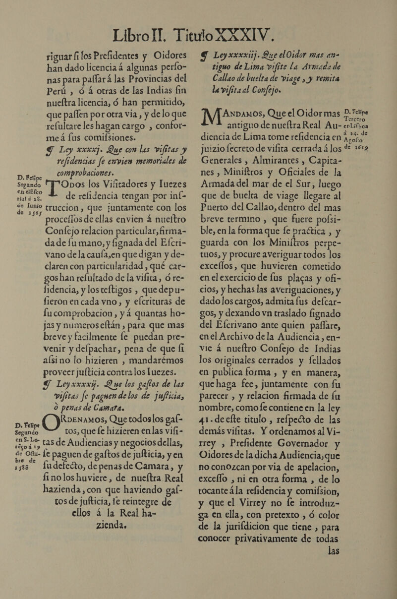riguar fi los Prefidentes y Oidores han dado licencia á algunas perfo- nas para paflará las Provincias del Perú , ó á otras de las Indias fin nueftra licencia, ó han permitido, que paflen por otra via , y delo que relultare les hagan cargo , confot- meá [us comifsiones. Y Ley xxxxj. Que con las vifitas y refidencias fe envies memoriales de D. Felipe comprobaciones. Segundo y pS los Vifitadores y luezes pre de refidencia tengan por inÍ- de Tunio truccion , que juntamente con los 565 e AN proceflos de ellas envien 4 nueítro Confejo relacion particular,firma- da de lu mano, y fignada del Efcri- vano de la caufa,en que digan y de- claren con particularidad , qué car- gos han refultado de la vifita, ó re- Íidencia, y los teftigos , quedepu- lieron en cada vno, y elcrituras de lucomprobacion, y á quantas ho- jas y numeros eftán , para que mas breve y facilmente le puedan pre- venir y defpachar, pena de que fi aísino lo hizieren , mandarémos proveer julticia contra los luezes. Y Leyxxxxj. Que los gaftos de las vifitas fe paguen delos de jufficia, O penas de Camara. a RDENAMOS, Que todoslos gal- Segundo ros, que fe hizieren enlas vili- des 0- tas de Audiencias y negocios dellas, de O8u- le paguen de gaftos de jufticia, y en s5se fudefecto, de penas de Camara, y finolos huviere, de nuefítra Real hazienda,con que haviendo gal- tos de jufticia, le reintegre de ellos 2 la Real ha- zlendas 9 Leyxxxxiij. Que elOidor mas an- tiguo de Lima vifite la Armada de Callao de buelta de viage , y remita la vifita al Confejo, 1 D. Feline IVf2r»auos, Que el Oidor mas P- Teto antiguo de nueftra Real Au- erLifbca diencia de Lima tome refidencia en AEoRiA Juizio lecreto de vifita cerrada á los d 1612 Generales , Almirantes , Capita- nes , Miniftros y Oficiales de la Armada del mar de el Sur, luego que de buelta de viage llegare al Puerto del Callao, dentro del mas breve termino , que fuere poísi- ble, en la forma que fe practica , y guarda con los Miniítros perpe- tuos, y procure averiguar todos los excellos, que huvieren cometido en elexercicio de lus plagas y ofi- cios, y hechas las averiguaciones, y dado los cargos, admita lus defcar- gos, y dexando vn traslado fignado del Efcrivano ante quien paffare, enel Archivo dela Audiencia, en- vie á nueftro Confejo de Indias los originales cerrados y fellados en publica forma , y en manera, que haga fee, juntamente con fu parecer , y relacion firmada de lu nombre, comofe contiene en la ley 41-deefte titulo , refpeéto de las demás viíitas. Y ordenamos al Vi- rrey , Prelidente Governador y Oidores de la dicha Audiencia,que no conOzcan por via de apelacion, excello , ni en otra forma , de lo tocanteála refidencia y comiísion, y que el Virrey no [e introduz- ga en ella, con pretexto , ó color de la jurifdicion que tiene , para conocer privativamente de todas las