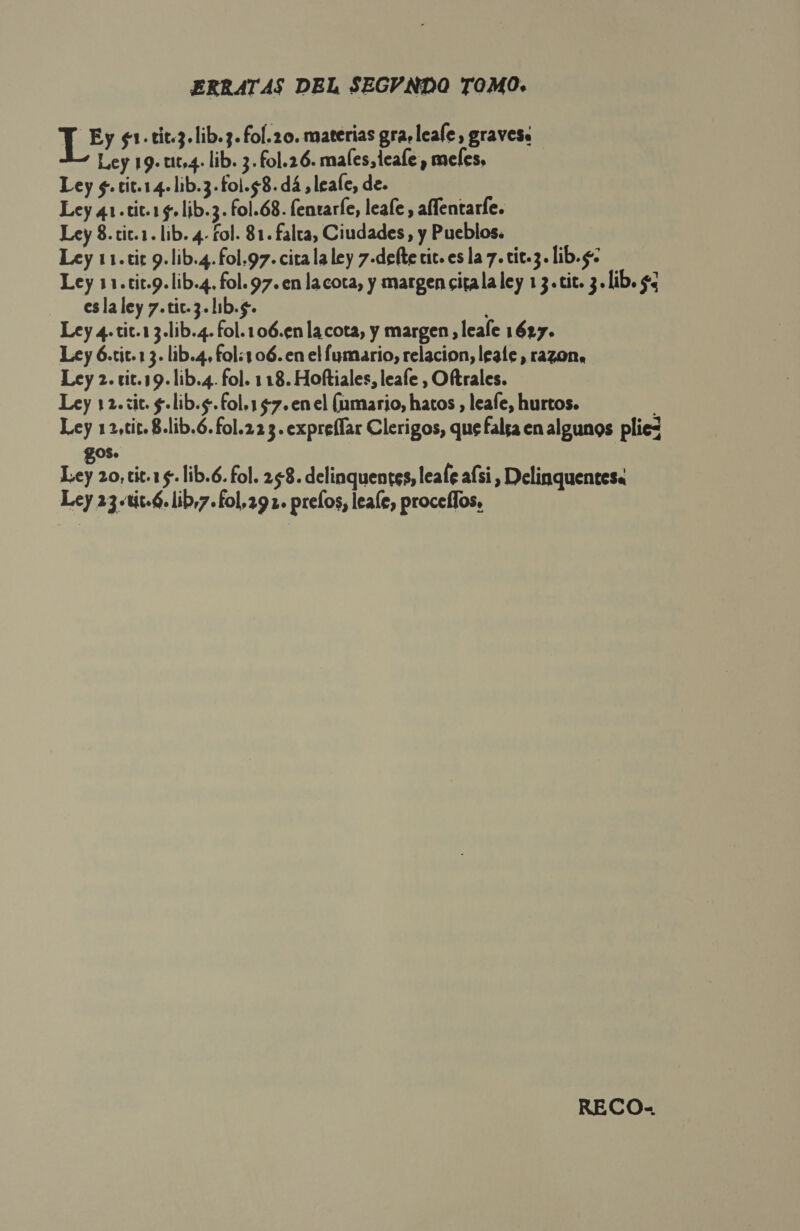 ERRATAS DEL SEGVNDO TOMO. T Ey $1.cic.3.lib.3. fol.2o. materias gra leale, gravess Ley 19.u10,4. lib. 3. fol.26. males, teale , meles, Ley $.tit.14.lib.3-fol.58.dá ,leale, de. Ley 41 .tit.1 5» lib.3. fol.68. fentarle, leale , aflentarle. Ley 8.cit.1. lib. 4- fol. 81. falta, Ciudades, y Pueblos. Ley 11.tic 9.lib.4. fol.97. cita la ley 7-defte vic. es la 7. cit.3. lib.g: Ley 11.cic.9.lib.4. fol. 97. en lacota, y margen cita la ley 13.tic. 3. lib. $3 esla ley 7.tic.3.11b.5. / Ley 4-tic.13.lib.4. fol.106.en la cota, y margen , leale 1627. Ley 6.tit.1 3. lib.4, fol:106.en el fumario, relacion, lgale, razon, Ley 2. vit.19.lib.4. fol. 118. Hoftiales, leale , Oftrales. Ley 12.:ic. $.lib.s.fol.1 47.en el (amario, hatos , leafe, hurtos. Ley 12,tic. 8.lib.6.fol.22 3. expreflar Clerigos, que falsa en algunos pliez gos. Ley 20, tit.1 5. lib.6. fol. 258. delinquentes, leafé aísi , Delinquentesa Ley 23-tic-6. lib,7.f£ol,291. prelos, leale, procelfos. RECO