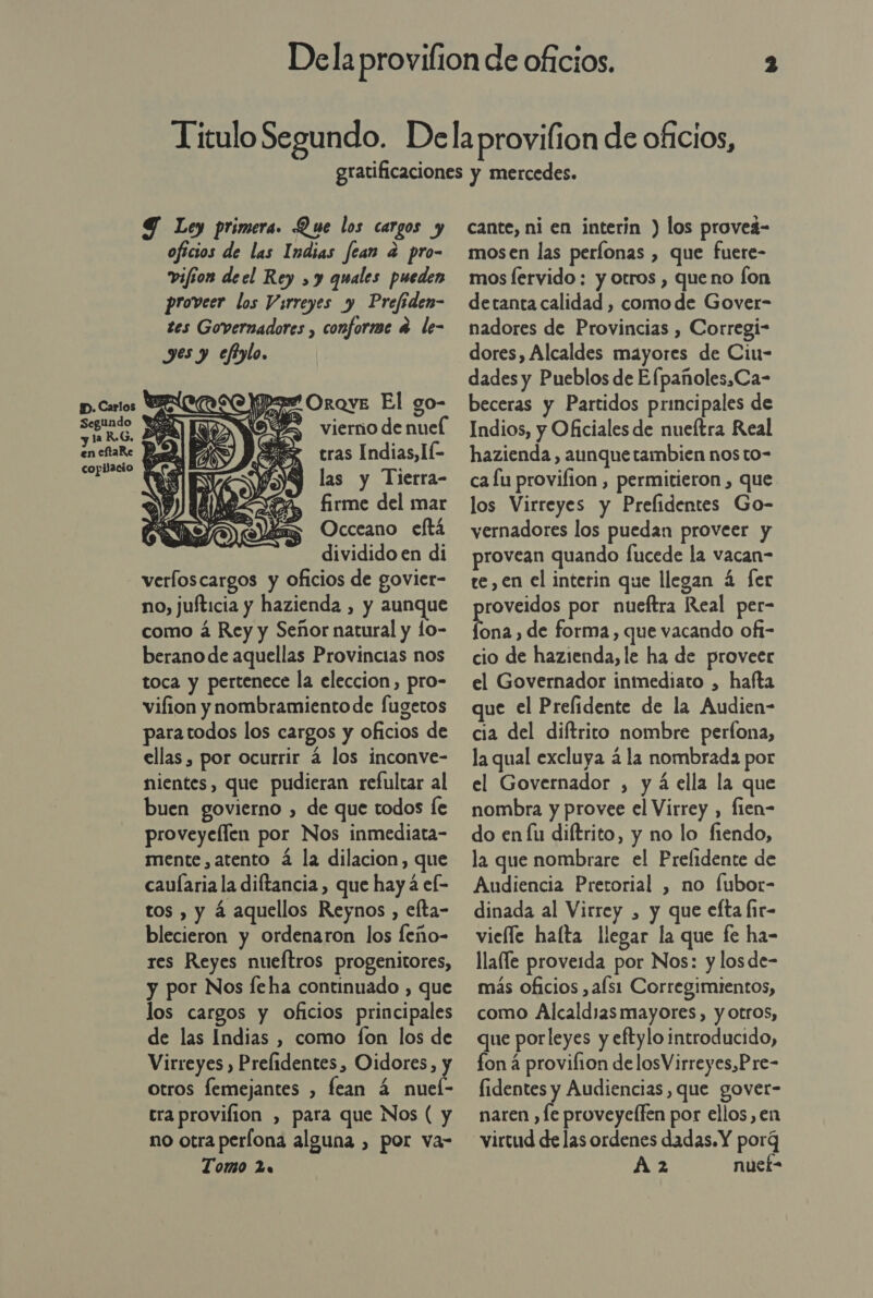 S Ley primera. Que los cargos y oficios de las Indias fean a pro- vifion deel Rey , y quales pueden proveer los Virreyes y Prefiden- tes Governadores , conforme 4 le- yes y eftylo. D. Carlos WE OroyE El go- A En vierño de nuel en eftaRe A &gt; tras Indias, IÉ las y Tierra- firme del mar Occeano eftá dividido en di verloscargos y oficios de govier- no, jufticia y hazienda , y aunque como á Rey y Señor natural y lo- berano de aquellas Provincias nos toca y pertenece la eleccion, pro- viflion y nombramiento de fugetos paratodos los cargos y oficios de ellas , por ocurrir á los inconve- nientes, que pudieran refultar al buen govierno , de que todos fe proveyellen por Nos inmediata- mente, atento á la dilacion, que caularia la diftancia , que hay 4 ef- tos , y á aquellos Reynos , elta- blecieron y ordenaron los feño- res Reyes nueftros progenitores, y por Nos feha continuado , que los cargos y oficios principales de las Indias , como fon los de Virreyes , Prelidentes, Oidores, y otros femejantes , fean 4 nuel- tra provilion , para que Nos ( y no otra perlona alguna , por va- Tomo 2  cante, ni en interin ) los proveá- mosen las períonas , que fuere- mos lervido: y otros , que no Íon detanta calidad , como de Gover- nadores de Provincias , Corregi- dores, Alcaldes mayores de Cin- dades y Pueblos de Efpañoles,Ca- beceras y Partidos principales de Indios, y Oficiales de nueftra Real hazienda , aunquetambien nos to- ca lu provifion , permitieron , que los Virreyes y Prelidentes Go- vernadores los puedan proveer y provean quando fucede la vacan- te, en el interin que llegan á fer proveidos por nueftra Real per- fona , de forma, que vacando ofi- cio de hazienda, le ha de proveer el Governador inmediato , hafta que el Prefidente de la Audien- cia del diftrito nombre perlona, la qual excluya á la nombrada por el Governador , y á ella la que nombra y provee el Virrey , fien- do en lu diftrito, y no lo fiendo, la que nombrare el Prelidente de Audiencia Pretorial , no fubor- dinada al Virrey , y que efta fir- vieíle halta llegar la que fe ha- llafle proveida por Nos: y los de- más oficios ,afs1 Corregimientos, como Alcaldias mayores, y otros, que porleyes y eftylo introducido, fon á provifion delosVirreyes,Pre- fidentes y Audiencias, que govet- naren , le proveyelfen por ellos, en virtud de las ordenes dadas. Y porg A 2 nuef-