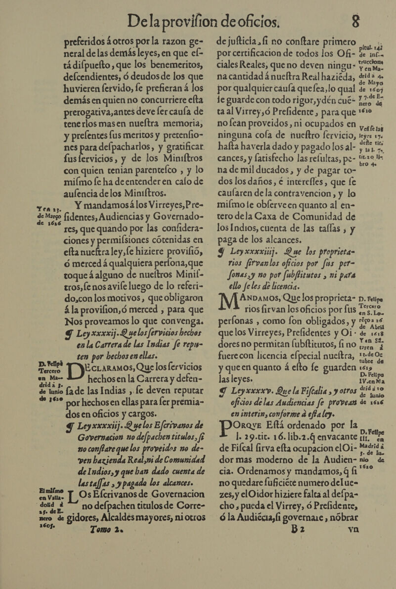 preferidos ¿otros por la razon ge- neral de las demás leyes, en que ek tá difpuelto, que los benemeritos, defcendientes, ó deudos de los que huvieren fervido, le prefieran á los demás en quien no concurriere efta prerogativa,antes deve ler cauía de tenerlos masen nueítra memoria, y prelentes lus meritos y pretenfio- fus lervicios, y de los Miniftros con quien tenian parentefco , y lo miímo le ha de entender en calo de aufencia delos Miniftros. Yen 2; Y mandamosállos Virreyes,Pre- de Margo fidentes, Audiencias y Governado- res, que quando por las confidera- efta nueftra ley, le hiziere proviltó, - ¿merced á qualquiera perlona,que _toqueáalguno de nueltros Minit- tros, Le nos avife luego de lo referi- do,con los motivos, que obligaron á la provifion,ó merced , para que Nos proveamos lo que convenga. Y Ley xxxxij.Q uelos fervicios hechos en la Carrera de las Indias fe repi- ten por bechosenellas. | a ECLARAMOS, Que los fervicios en Ma=» A hechosen la Carrera y defen- de lunio fade las Indias , fe deven reputar + 18* por hechosen ellas para fer premia- dos en oficios y cargos. Y Leyxxxxiij. Q ue los Eferivanos de Governacion no defpachen titulos, fé 20 conflare que los proveidos no de- ven bazienda Real,ms de Comunidad de Indios, y que ban dado cuenta de lastaffas , y pagada los alcances. Elmifmo + OsEfcrivanos de Governacion doid 2“ nodefpachen titulosde Corre- 25 de E. 60. es Tomo 2a de jufticia fi no conftare primero, .. - ; : pitul. rá3 por certificacion de todos los Of- de inf. ciales Reales, que no deven ningu- aerea na cantidad 4 nueltra Real haziéda, pd por qualquier cauía quefea,lo qual y 1501 le guarde con todo rigor, ydén cué- La ta al Virrey,ó Prefidente, para que 1410 | no fean proveidos, ni ocupados en SN ninguna cola de hueltro fervicio, leyes De hafta haverla dado y pagado los al- ie cances, y fatisfecho las refultas, pe- “tol na de mil ducados, y de pagar to- h dos los daños, é interefles, que e caufaren dela contravencion, y lo miímo le oblerveen quanto al en- tero dela Caxa de Comunidad de los Indios, cuenta de las tallas , y paga de los alcances. Y Leyxxxxiij. Que los proprieta- rios firvanlos oficios por fus per- fonas,y no por fubftitutos , mi para ello fe les de licencia. ¿4 ANDAMOS, Que los proprieta- D. Felipe rios firvan los oficios por fs pao en S. Lo. perfonas , como fon obligados, y eEsS . : z e LE que los Virreyes, Prefidentes y Oi: de 1618 dores no permitan Íubítitutos, (ino a 7 fuerecon licencia efpecial nueítra, sos y queen quanto á elto le guarden :s1&gt; D. Feli las leyes. IV.cnMa Y Leyxxxxv. Que la Fifealia , y otros Si52 10 oficios de las Audiencias fe provean de 1636 en interin, conforme a effa ley. ORQYE Eftá ordenado por la l. 29.tit. 16. lib.2.4 envacante eS de Fifcal lirva efta ocupacion el Oi- ES dor mas moderno de la Audien- nio de cia. Ordenamos y mandamos, q fi '** no quedare fuficiéte numero delue- zes, y elOidor hiziere falta al defpa- cho , pueda el Virrey, ó Prefidente, ó la Audiécia, (1 governare , nóbrar BD 2 va