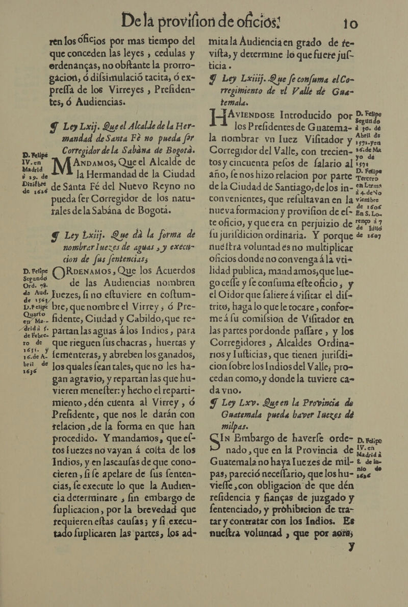 ren los Oficios por mas tiempo del que conceden las leyes , cedulas y erdenancas, no obftante la prorro- vacion, ó dilsimulació tacita, Ó ex- prefla de los Virreyes , Prefiden- tes, ó Audiencias. 9 Ley Lxij. Que el Alcalde de la Her- mandad de Santa Fé no pueda far D.reipe _ C orregidor de la Sabana de Bogota. IV..en Axnbamos, Que el Alcalde de drid, EVA la Hermandad de la Ciudad DiziébE de Santa Fé del Nuevo Reyno no ueda [er Corregidor de los natu= tales dela Sabána de Bogota. Y Ley Lxuj. Que da la forma de nombrar Iuezes de aguas , y exec&gt; cion de fus fentencias; D. retipe (Y RDENAMOS , Que los Acuerdos o de las Audiencias nombren - Juezes, li no eftuviere en coftum- sige bre, que nombre el Virrey; ó Pre- Ma. fidente, Ciudad y Cabildo,que re= Soto. Partan las agtías 4 los Indios, para ro de querieguen luschacras , huertas y ao Lermnenteras, y abreben los ganados, ee “* los quales lean tales, que no les ha- gan agravio, y reparcan las que hu- vieren mencíter: y hecho el reparti- miento ,dén cuenta al Virrey , Ó Prefídente, que nos le darán con relacion ,de la forma en que han procedido. Y mandamos, que el- toshuezes no vayan á coíta de los Indios, y. en lascauías de que cono- cieren, file apelare de fus lenten- cias, le execute lo que la Audien- cia detertuinare , fin embargo de fuplicacion, por la brevedad que tequieren eftas caulas; y Íi execu- ads fuplicaren las partes, los ad-    10 mitala Audienciaen grado de te- vifta, y determime lo que fuere jul ticia . Y Ley Lxisij. Que fe comfuma elCo- rregumiento de el Valle de Gua- temala. ] ÁVIENDOSE Introducido por PD: Fe úundo los Prelidentes de Guatema- non dé . Abril la nombrar vn luez Viflitador y ea Corregidor del Valle, con trecien- pres tos y cincuenta pelos de falario al 150% año, le nos hizo relacion por parte Tercero. de la Ciudad de Santiago, delos in- O convenientes, que refultavan en la viembre e 1606 te oficio, y queera en perjuizio de EIA lu jurildicion ordinaria. Y porque de 1607 rucitra voluntades no multi plicar oficios donde no convenga24la vti- lidad publica, mandamos,que lue- go ceíle y le confuma elteoficio, y el Oidor que faliere á vifitar el dil- tricó, haga lo que le tocare , confor- me áífu comiísion de Vilitador en las partes pordonde paflare , y los Corregidores , Alcaldes Ordina- rios y lufticias, que tienen jurifdi- cion fobre los Indiosdel Valle; pro- cedan como, y donde la tuviere ca- da vno. Y Ley Lxv. Queen la Provincia de Guatemala pueda haver Inezes de milpas. In Embargo de haveríe orde- p, rep nado, que en la Provincia de ¡sa Guatemala no haya luezes de mil- £ deío- parao nece(fario, que los hu- o 3 vieffe ,con obligacion de que dén relidencia y fiangas de juzgado y fentenciado, y prohibscion de tra- tar y contratar con los Indios. Es nueítra voluntad , que por acía;