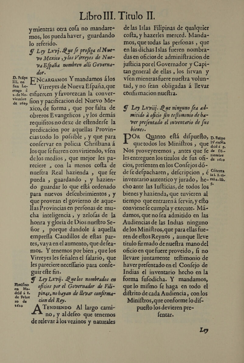 y mientras otra cofa no mandare» mos, los pueda haver, guardando lo referido. Y Ley Lxvj. Que fe profiga el Nwe- vo Mexico , y los Virreyes de Nue- va Efpaña nombren all; Governa- dor. b RR ENcarcamos Y mandamos alos San Lo- Virreyes de Nueva Elpaña,que ide No- esfuercen y favorezcan la conver- ve isos lion y pacificacion del Nuevo Me- xico, de forma , que por falta de obreros Evangelicos , y los demás requifitos no dexe de eftenderfe la predicacion por aquellas Provin- ciastodo lo poísible , y que para conlervar en policia Chriítiana á los que le fueren convirtiendo, víen delos medios , que mejor les pa- reciere , con la menos cofta de nueítra Real hazienda , que fer pueda , guardando , y hazien- do guardar lo que eftá ordenado para nuevos defcubrimientos , y que provean el govierno de aque- llas Provincias en períonas de mu- cha inteligencia , y zelolas de la honra y gloria de Dios nueftro Se- ñor , porque dandole 4 aquella empreíla Caudillos de eltas par- tes, vaya en el aumento, que defea- mos. Y tenemos por bien , que los Virreyes les feñalen el falario, que les pareciere neceflario para conle- guir efte fin. Y Ley Lxvj. Quelos nombrados en Eimifmo — oficios por el Governador de Fili- drid á 3. pings,mo hayan de llevar confirma- e FPebre . ro de Ciomdel Rey. 1610 TENDIENDO Al largo cami- no, y aldeleo que tenemos de relevar 4los vezinos y naturales delas Islas Filipinas de qualquier cofta, y hazerles merced. Manda- mos, quetodas las perlonas , que en las dichas Islas fueren nombra- das en oficiosde adminiftracion de Jufticia porel Governador y Capi- tan general de ellas , los firvan y víen mientrasfuere nueftra volun- tad, y no lean obligadas á llevar confirmacion nueítra. GS Ley Lxyiij. O ue ninguno fea ad- mitido a oficio fin te[timonio de ha- ver prefentado el inventario de fus bienes. Or Quanto eftá difpuefto, p. fasipe quetodos los Miniftros , que aa Nos proveyeremos , antes que le de Dr. les entreguen los titulos de fus ofi- de ye, cios, prefenten en los Confejos dó- de fe defpacharen, defcripcion , é ¿peta inventario autentico y jurado, he- tuts. 1, cho ante las Iufticias, de todos los * bienes y hazienda, que tuvieren al tiempo queentrarená fervir, y efto conviene le cumpla y execute. Má damos, que no lea admitido en las Audiencias de las Indias ninguno de los Miniftros, que para ellas fue- ren de eltos Reynos , aunque lleve titulo firmado de nueítra mano del oficio en que fuere proveido, fi no llevare juntamente teftimonio de haver prelentado en el Confejo de Indias el inventario hecho en la forma fufodicha. Y mandamos, que lo mifmo fe haga en todo el diftrito de cada Audiencia, con los Miniftros,que conforme lo dif- puefto los devieren pre- lentar.