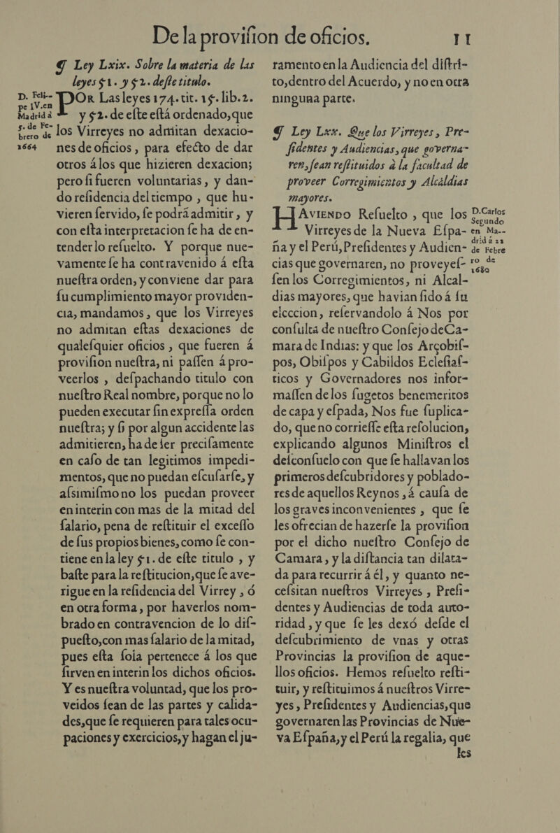 D. Fli-- pe ]V.en Madrid a 5. de Fe- brero de 1664 Y Le) Lxix. Sobre la materia de las leyes $1. y $2.deftezitolo. Or Lasleyes174.tic. 15. lib.2. y $52. de elte eltá ordenado,que los Virreyes no admitan dexacio- nes de oficios, para efecto de dar otros ¿los que hizieren dexacion; dorelidencia del tiempo , que hu- vieren lervido, fe podrá admitir, y con elta interpretacion [e ha de en- tenderlo refuelto. Y porque nue- vamente le ha contravenido a efta nueítra orden, y conviene dar para fu cumplimiento mayor providen- cia, mandamos, que los Virreyes no admitan eltas dexaciones de qualefquier oficios , que fueren á provifion nueltra, ni paífen ápro- veerlos , defpachando titulo con nueítro Real nombre, porque no lo pueden executar finexpre(la orden nueítra; y (5 por algun accidente las admictieren, ha de ler precilamente en cafo de tan legitimos impedi- mentos, que no puedan efcularfe, y alsimilmono los puedan proveer en interin con mas de la mitad del lalario, pena de reftituir el excello de lus propios bienes, como fe con- tiene enla ley $1. de elte titulo , y bate para la reftitucion,que fe ave- rigue en la relidencia del Virrey , Ó en otraforma, por haverlos nom- brado en contravencion de lo dif- puefto,con mas falario de la mitad, pues elta lola pertenece 4 los que firven en interin los dichos oficios. Y es nueftra voluntad, que los pro- veidos fean de las partes y calida- des,que [e requieren para talesocu- paciones y exercicios, y hagan el ju- TI ramento enla Audiencia del diftri- to,dentro del Acuerdo, y noen otrta NINQURA Parte, Y Ley Lxx. Que los Virreyes , Pre- Jfidentes y Audiencias, que governa” ver, fean reflituidos d la facultad de proveer Corregimicatos y Alcáldias MAYOYes. AvienDO Refuelto , que los Ss Virreyes de la Nueva Elpa- en Ma.- a y ] drid 222 ña y el Perú, Prelidentes y Audien- de tebre cias que governaren, no proveyele to, len los Corregimientos, ni Alcal- dias mayores, que havian fido á lu elcccion, relervandolo 4 Nos por confulta de nueftro Conlejo deCa- mara de Indias: y que los Arcobif- pos, Obifpos y Cabildos Ecleliaf- ticos y Governadores nos infor- mallen delos fugetos benemeritos de capa y elpada, Nos fue Íuplica- do, que no corrieff: efta refolucion, explicando algunos Miniftros el delconfuelo con que fe hallavan los primeros deÍcubridores y poblado- resde aquellos Reynos ,á cauía de los gravesinconvenientes , que Íe les ofrecian de hazerfe la provifion por el dicho nueítro Confejo de Camara, y la diftancia tan dilata- da para recurrirá él, y quanto ne- celsitan nueftros Virreyes , Prel1- dentes y Audiencias de toda auto- ridad , y que fe les dexó defde el defcubrimiento de vnas y otras Provincias la provifion de aque- llos oficios. Hemos refuelto refti- tuir, y refticuimos á nueftros Virre- yes , Prelidentes y Audiencias, que governaren las Provincias de Nue- va Efpaña, y el Perú la regalia, que les