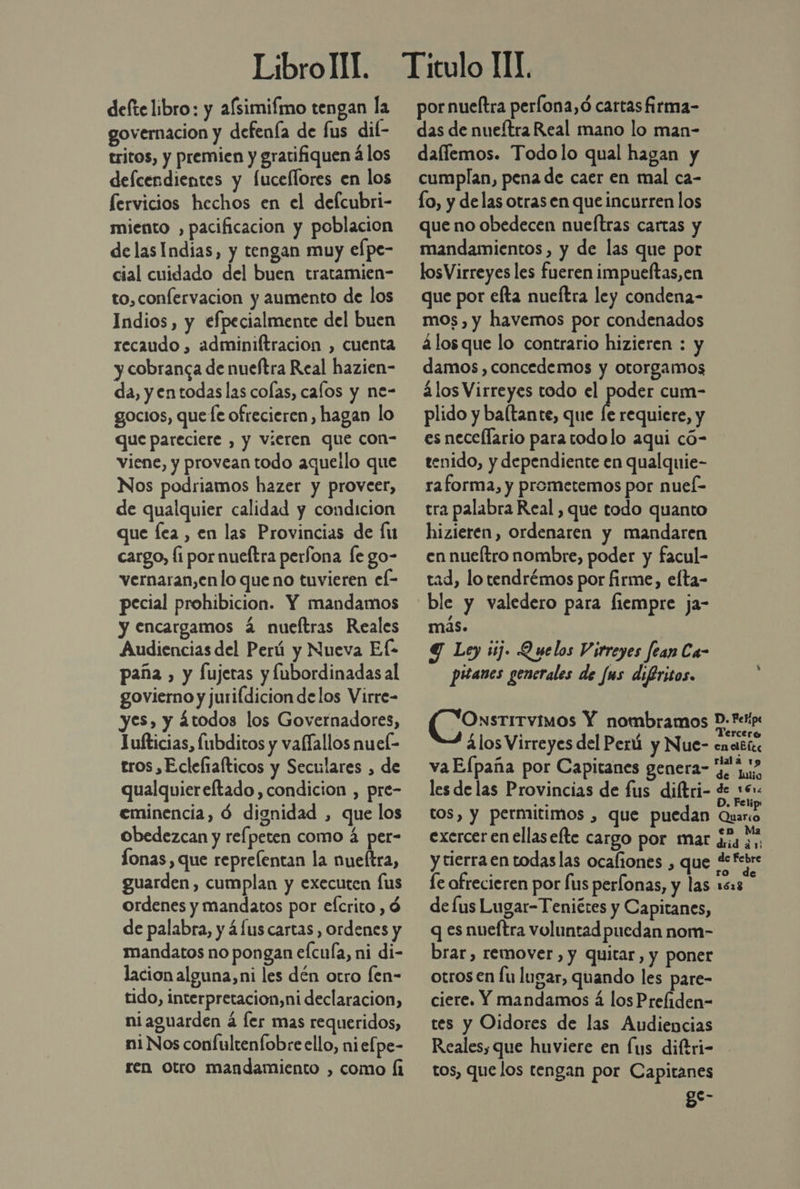defte libro: y afsimifmo tengan la governacion y defenía de fus dif- tritos, y premien y gratifiquen á los defcendientes y [uceflores en los Servicios hechos en el defcubri- miento , pacificación y poblacion delasIndias, y tengan muy elpe- cial cuidado del buen tratamien- to, confervacion y aumento de los Indios, y efpecialmente del buen recaudo , adminiftracion , cuenta y cobranca de nueftra Real hazien- da, y entodas las colas, calos y ne- gocios, quete ofrecieren, hagan lo que pareciere , y vieren que con- viene, y provean todo aqueilo que Nos podriamos hazer y proveer, de qualquier calidad y condicion que fea, en las Provincias de lu cargo, fi por nueítra perfona le go- vernaran,en lo que no tuvieren el- pecial prohibicion. Y mandamos y encargamos 2 nueftras Reales Audiencias del Perú y Nueva Ef- paña , y fujeras y fubordinadas al govierno y jurifdicion delos Virre- yes, y átodos los Governadores, Jufticias, fubditos y vafíallos nuel- tros , Ecleliafticos y Seculares , de qualquiereftado, condicion , pre- eminencia, Ó dignidad , que los obedezcan y rel peten como á per- Íonas, que reprelentan la nueftra, guarden, cumplan y executen fus ordenes y mandatos por eícrito , ó de palabra, y 4 [us cartas , ordenes y mandatos no pongan efcuía, ni di- lacion alguna,ni les dén otro fen- tido, interpretacion,ni declaracion, ni aguarden á fer mas requeridos, ni Nos confultenfobre ello, niefpe- ren Otro mandamiento , como Í1 por nueftra perona,ó cartas firma- das de nueítra Real mano lo man- dallemos. Todolo qual hagan y cumplan, pena de caer en mal ca- lo, y delas otras en que incurren los que no obedecen nueftras cartas y mandamientos, y de las que por losVirreyes les fueren impueltas,en que por efta nueftra ley condena- mos, y havemos por condenados álos que lo contrario hizieren : y damos, concedemos y otorgamos ¿los Virreyes todo el poder cum- plido y baltante, que [e requiere, y es necellario para todo lo aqui có- tenido, y dependiente en qualquie- raforma, y prometemos por nuel- tra palabra Real , que todo quanto hizieren, ordenaren y mandaren en nueítro nombre, poder y facul- tad, lo tendrémos por firme, elta- ble y valedero para fiempre ja- más. Y Ley ij. Quelos Virreyes fean Ca- pitanes generales de Jus difiritos. “Onstrrvimos Y nombramos D: Feip 2 4los Virreyes del Perú y Nue- ¿ndlél va Efpaña por Capitanes genera- y 1, les delas Provincias de fus diftri- de se . Feli tos, y permitimos , que puedan Quario exercer en ellas elte cargo por mar ¿ia se y tierra en todas las ocafiones , que defebre fe ofrecieren por fus perfonas, y las 1613 de lus Lugar-Teniétes y Capitanes, q es nueftra voluntad puedan nom- brar, remover, y quitar, y poner otros en fu lugar, quando les pare- ciere. Y mandamos á los Preliden- tes y Oidores de las Audiencias Reales, que huviere en [us diftri- tos, que los tengan por Capitanes e