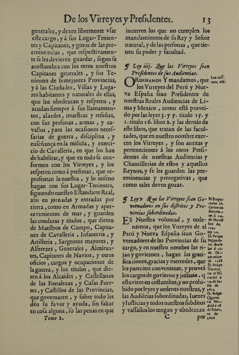 generales, y dexen libremente víar eftecargo, y á lus Lugar-Tenien- res y Capitanes, y gozar de las pre- eminencias , que refpectivamen- te le les devieren guardar, fegun fe acoltumbra con los otros nueftros Capitanes generales , y lus Te- nientes de femejantes Provincias, y á las Ciudades, Villas y Luga- res habitantes y naturales de ellas, que los obedezcan y refpeten , y acudan fiempre á fus llamamien- tos, alardes , mueltras y releñas, con fus períonas , armas , y ca- vallos , para las ocafiones necel- farias de guerra , difciplina , y enfeñanca enla milicia, y exerci- cio de Cavalleria, en que los han de habilitar, y que en todo le con- formen con los Virreyes , y los refpeten como á perfonas, que re- prefentan la nueítra , y lo milmo hagan con fus Lugar-Tenientes, figuiendo nueftro Eftandarte Real, alsi en jornadas y entradas por tierra ,como en Armadas y aper- cevimientos de mar , y guarden las condutas y titulos , que dieren de Maeítros de Campo, Capita- nes de Cavalleria , Infanteria , y Artilleria , Sargentos mayores, y Alferezes , Generales , Almiran- tes, Capitanes de Navios, y otros oficios , cargos y ocupaciones de la guerra, y los titulos , que dic- rená los Alcaides , y Caltellanos de las Fortalezas , y Calas Fuet- tes, y Caftillos de las Provincias, que governaren , y fobre todo les dén lu favor y ayuda, fin faltar en cola alguna, lo las penas en que Tomo 2. 13 incurren los que no cumplen los mandamientos de [uRey y Señor natural, y de lasperfonas , quetie- nen lu poder y facultad. Y Ley siij. Que los Virreyes fean Prefidentes de fus Andiencias. O)Rormanos Y mandamos, que pb] los Virreyes del Perú y Nue- va Efpaña fean Prelidentes de nueftras Reales Audiencias de Li- ma y Mexico , como eftá provei- do porlas leyes 3. y $. titulo 15. y 1. titulo 16. libro 2. y las demás de efte libro, que tratan de las facul- tades, que en nueftro nombre exer- cen los Virreyes , y fon anexas y pertenecientes á los otros Preli- dentes de nueftras Audiencias y Chancillerias de eftos y aquellos Reynos, y fe les guarden las pre- eminencias y prerogativas , que como tales deven gozar. G Leyv Que los Virreyes fear Go- Y Empos pernadores en fús difiritos y Pro- Cxossa vincias fubordinadas» Anita na a 120. S Nueftra voluntad , y orde- de Novié námos, quelos Virreyes de el o Perú y Nueva Elpaña [can Go- uso, vernadores de las Provincias de Lu Segundo . en Bruíe cargo, y en nueftro nombre las ri- 1s a 15. jan y goviernen , hagan las grasi- £ 2- ficaciones,gracias y mercedes, que de 1588 . . o » Felipe les pareciere conveniente, y provel Tercero &gt; .  . el Els loscargosde govierno y juíticia &gt; q ¿ria eltuviere en coftumbre, y no prohi- :s=de lu- bido porleyes 7 ordenes nueltras, y »614 las Audiécias Íubordinadas, Iuezes a y [ufticias y todos nueftros fubditos 52, MS y vaflalloslos tengan y obedezcan detebeo. ro C Por ¡6x8