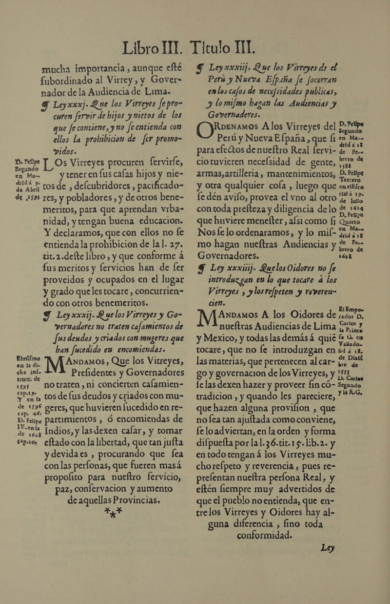 mucha importancia, aunque efté fubordinado al Virrey , y Gover- nador de la Audiencia de Lima. 9 Leyxxxj. Que los Virreyes fe pro- curen fervir de hijos ymietos de los que fe contiene, y uo feentienda con ellos la prohibicion de fer promo- idos. | p. elige T_ Os Virreyes procuren fervirle, egundo 0 . en Mar tener en lus calas hijos y nie- qrióó &gt; tosde , delcubridores , pacificado- de 531 res, y pobladores, y deotros bene- meritos, para que aprendan vrba- nidad, y tengan buena educacion. Y declaramos, que con ellos no fe entienda la prohibicion de lal. 27. tit.2.defte libro , y que conforme á (us meritos y fervicios han de [er proveidos y ocupados en el lugar y grado quelestocare , concurrien- do con otros benemeritos. Y Leyxxxij. Q ue los Virreyes y Go- vernadores no traten cafamientos de Jus deudos y criados con mugeres que ban fucedido es encomiendas. AS INJP3amos, Que los Vitreyes, cha inf- Prelidentes y Governadores tracc. de É ¿ Y sos notraten,ni concierten calamien- Seo, tos de lus deudos y criados con mu- se 59% geres, que huvieren lucedido en re- D. Fesipe partimientos , ó encomiendas de o Indios, y lasdexen calar, y tomar esp.20, eftado con la libertad, que tan jufta y devidaes , procurando que fea con las perfonas, que fueren masá propoíito para nueftro fervicio, paz, confervacion y aumento de aquellas Provincias. + Y Ley xxxij. Que los Virreyes do el Perú y Nueva Ejpiña fe focorran enlos cafos de nece/sidades publicas, y lomijmo hagan las Audiencias y Governaderes. RDENAMOS A los Virreyes del P.*eipa Segundo Perú y NuevaEfpaña, que Í1 en Ma. para efectos de nueítro Real fervi- LeMAad ciotuvieren neceísidad de gente, Poo“ armas, artilleria, mantenimientos, Ai y Otra qualquier cofa , luego que cn bho Le dén avifo, provea el vno al otro e ue con toda prefteza y diligencia delo de :614 que huviere menefter, alsi como (3 Qiato Nosfe lo ordenaramos, y lo mil- Siuare mo hagan nueftras Audiencias y ¿e F- Governadores. 1623 Y Ley xxxisij» Quelos Oidores no fe introduz gan en lo que tocare 4 los Virreyes , ylosrefpeten y reveren- cier. Anbamos A los Oidores de sadoro, nueítras Audiencias de Lima 1 y : la Prince y Mexico, y todas lasdemásá quié fa G &lt;a tocare, que no fe introduzgan en ida 18, las materias, que pertenecen al car- dejes go y governacion delos Virreyes, y ¡5% le las dexen hazer y proveer fin có- Seguado tradicion , y quando les pareciere, * q que hazen alguna provifion , que nofca tan ajultada como conviene, fe loadviertan, en la orden y forma difpuelta por la1.36.tit.15.1:b.2. y en todo tengan á los Virreyes mu- chorefpeto y reverencia , pues re- prelentan nueftra períona Real, y eftén liempre muy advertidos de que el pueblo no entienda, que en- trelos Virreyes y Oidores hay al- guna diferencia , fino toda conformidad.