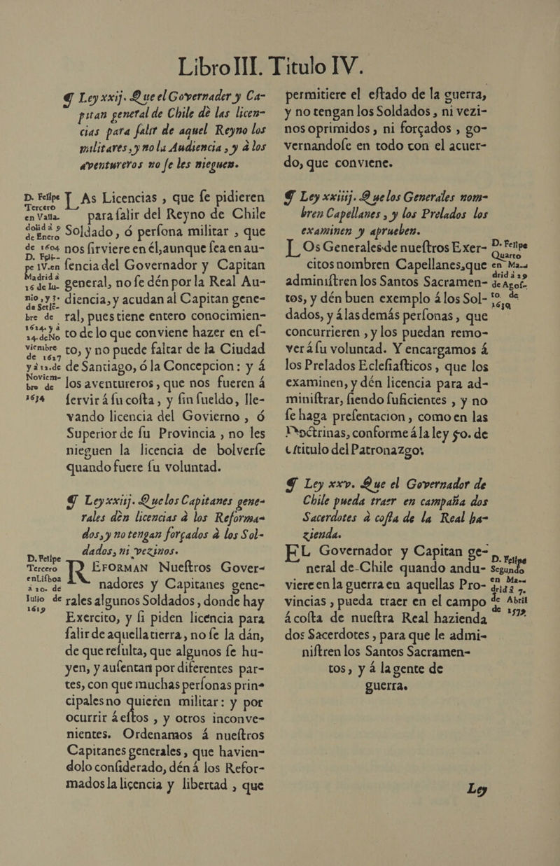 Y Leyxxij. Q ue el Governader y Ca- pan general de Cinle de las licen- cias para falsr de aquel Reyno los militares, y no la Audiencia , y 4 los aventureros no fe les nieguen. p. Feipe Y As Licencias , que le pidieren a para lalir del Reyno de Chile en Valla. dana Soldado, ó perfona militar , que de Enero as 104 DOS (irviere en él aunque fea en au- ps 1V.en lencia del Governador y Capitan vedoi general, nofe dén por la Real Au- nio»y +? diencia, y acudan al Capitan gene- bre de ral, puestiene entero conocimien- dilo tO delo que conviene hazer en el- viembre_ to, y no puede faltar de la Ciudad y ¿1.de de Santiago, ó la Concepcion: y á bm de los aventureros, que nos fueren á 1534 ferviráfucofta, y finfueldo, lle- vando licencia del Govierno , Ó Superior de lu Provincia , no les nieguen la licencia de bolverle quando fuere fu voluntad. YT Leyxxij. Q uelos Capitanes gene rales den licencias a los Reforma- dos, y notengan forcados a los Sol- dados, mi vezinos. ¡ EFORMAN Nueítros Gover= ap nadores y Capitanes gene- cd de rales algunos Soldados, donde hay Exercito, y li piden licencia para lalir de aquella tierra, no le la dán, de que refulta, que algunos fe hu- yen, y aulentan por diferentes par- tes, con que muchas perfonas prin- cipales no NE militar: y por ocurrir ¿eftos , y Otros inconve- nientes. Ordenamos á nueítros Capitanes generales, que havien- dolo conliderado, déná los Refor- madosla licencia y libertad , que D. Felipe Tercero permitiere el eftado de la guerra, y no tengan los Soldados, ni vezi- nos oprimidos , ni forgados , go- vernandole en todo con el acuer- do, que conviene. 9 Ley xxi]. Q selos Generales nom- bren Capellanes , y los Prelados los examinen y aprueben. |_OsGeneralesde nueftros Exer- 5: Fetipe Larto citos nombren Capellanes,que en Ma... adminiftren los Santos Sacramen- deagos tos, y dén buen exemplo 4los Sol- 52, % dados, y álasdemás perfonas, que concurrieren , y los puedan remo- verá fu voluntad. Y encargamos á los Prelados Ecleftafticos , que los examinen, y dén licencia para ad- miniftrar, liendo fuficientes , y no le haga prelentacion , como en las Msoétrinas, conforme á la ley $o. de e £ritulo del Patronazgo: 9 Ley xxv. Que el Governador de Chile pueda trasr en campaña dos Sacerdotes a coffa de la Real ha- zsenda. L Governador y Capitan ge- E neral de-Chile quando andu- Segundo viereen la guerra en aquellas Pro- EEE vincias , pueda traer en el campo d A 4 colta de nueltra Real hazienda dos Sacerdotes , para que le admi- niftren los Santos Sacramen- tos, y á lagente de SUELTA.