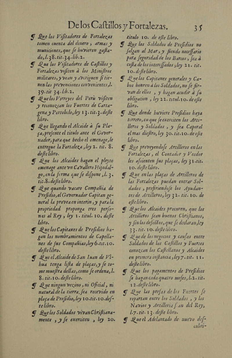 Y Que los Vifitadores de Fortalezas tomen cuenta del dinero , armas y municiones, que fe huvieren gafta- do,l.38.ti1.34.l1b.2. ST Que los Vifitadores de Cafisllos y Fortalezas vifiten a los Miniftros militares, y vean y averiguen fi tie- men las prevenciones convenientes al. 39.1it 34-l:b.2. Y Quelos Virreyes del Peru vifiten y reconozcan los Fuertes de Carta- gema y Portobelo, ley 13.t1t.3.defte libro. g Que llegando el Alcaide a fu Pla- a,prefente el titulo ante el Gover- nador, para que hecho el omenage, le entregue la Fortaleza ¿ley 2. tit. 8. defte libro. Y Que los Alcaides hagan el pleyto omenage ante vn CaVallero Hijodal- go,enla forma que fe difpone ,l. 3. ti2.8.defie libro. Y Que quando vacare Compañia de Prefidio,el Goverrador Capitan ge- neral la proveaen interin , y parala propriedad proponga tres perfo- mas al Rey y ley 1. titul. 10. defe libro. Y QuelosCapitares de Prefidios ha- gan los nombramientos de Capella- nes de fus Compañias, ley Ó.t1t.10. deftelibro. Y Qucel Alcaide de San Inan de Vl- bua tenga lifla de plagas, y fe to- me muejtra dellas,como fe ordena, l. 8. 11.10. deffe libro. d Que ningun vezino ¿11 Oficial, mi natural de la tierra, fea recevido en plaga de Prefídio, ley 10.£1£.1 0.def- te libro. Y Quelos Soldados vivanChriftiana- mente , y fe exerciten y ley 20. 3) titulo 10. dde efle libro. 9 Que los Soldados de Prefedios no Jalzan al Mar, y fiendo nece/fario para Jeguridad de los Barcos , fea 4 cofta de los interc/Jados ¿ley 21. tit. 10. deffe libro, Y Quelos Capitanes generales y Ca- bos hotren a los Soldados, no fe fr- van de ellos , y hagan acudir a fa obligacion &gt; ley 22. t1tl.10. de efte libro. Y Que donde buviere Prefídios haya terrero, en que feexerciten los Arti- lleros y Soldados &gt; y fea Caporal el mas dieftro, ley 30.tit10. de efie ¡bro. y Die proveyendofe Artilleros en las Fortalezas , el Contador yVY ecdor les afsienten fus plagas, ley 31 «tiza 10. defte libro. G Que enlas plaras de Artilleros de las Fortalezas puedan entrar Sol- dados , prefiriendofe los Ayudan- tesde Artilleros, ley 32. tit. 10. de efte libro. Td Due los Alcaides procuren, que los Artilleros fean buezos Chriftianos, y fanlos defectos, que fe declaran ley 33 + tit. 10. defte (1070. Y Y ue de los negocios y caufas entre Soldados de los Caflillos y Enertes conozcan los Caftcllaros y Alcaides en primera inflancia ¿ley 7 «tit. 11. defte libro. G Que los pagamentos de Prefidios fé bagancada quatro mefes, 1.2. it. 12.defe libro. d Que las prefas de los Fuertes fe repartan entre los Soldados , y los Navios y Artillería f.an del Rey, L.7.tit. 13. defte libro. g Queel Adelantado de nuevo def- cmbri-