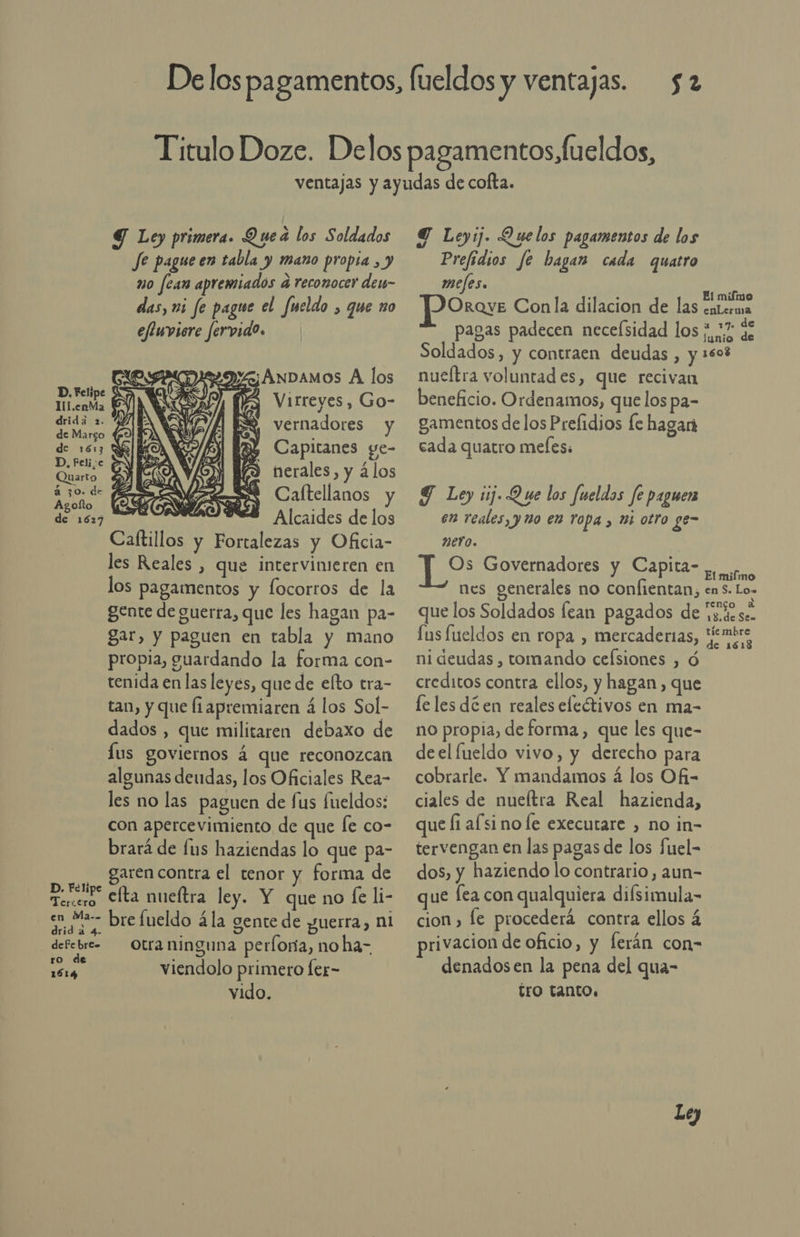 ll l.enMa dridá 2. de Margo Quarto Agolto de 1627 D. Felipe Teriero en Ma-. drida 4. - defe bre= ro de 1614 $2 Y Ley primera. Que a los Soldados Je pague en tabla y mano propia , y mo fean apremiados a reconocer den- das, ni fe pague el Jueldo , que zo effuviere fervido. Virreyes, Go- MEA EY vernadores y El Y Y Capitanes ge- (3 nerales, y ¿los Caltellanos y Alcaides de los y Fortalezas y Oficia- les Reales , que intervinieren en los pagamentos y focorros de la gente de guerra, que les hagan pa- gar, y paguen en tabla y mano propia, guardando la forma con- tenida en las leyes, que de elto tra- tan, y que liapremiaren á los Sol- dados , que militaren debaxo de lus goviernos á que reconozcan algunas deudas, los Oficiales Rea- les no las paguen de fus fueldos: con apercevimiento de que fe co- brará de fus haziendas lo que pa- garen contra el tenor y forma de efta nueftra ley. Y que no fe li- bre fueldo á la gente de guerra, ni otra ninguna perfora, no ha- viendolo primero fer- vido.  Y Leyij. Quelos pagamentos de los Prefidios fe hagan cada quatro MPCItS. je El mifmo enLerma JP Oroz Conla dilacion de las pagas padecen neceísidad los ¿7 de Soldados, y contraen deudas , y 3503 nueltra voluntad es, que recivan beneficio. Ordenamos, que los pa- gamentos de los Prefidios le hagan cada quatro mefess Y Ley sj Que los fueldas fe paguen en reales, y no en ropa , 1 otro ge- neYo. Os Governadores y Capita- ar nes generales no confientan, en S. Lo= que los Soldados fean pagados de Vz.de se. [us fueldos en ropa , mercaderias, Pepo ni deudas , tomando celsiones , ó creditos contra ellos, y hagan, que le les dé en reales eleétivos en ma- no propia, de forma , que les que- deel lueldo vivo, y derecho para cobrarle. Y mandamos á los Ofi- ciales de nueítra Real hazienda, que fi af si no le executare , no in- tervengan en las pagas de los fuel- dos, y haziendo lo contrario, aun- que fea con qualquiera difsimula- cion , le procederá contra ellos 4 privacion de oficio, y lerán con- denadosen la pena del qua- tro tanto. Le)