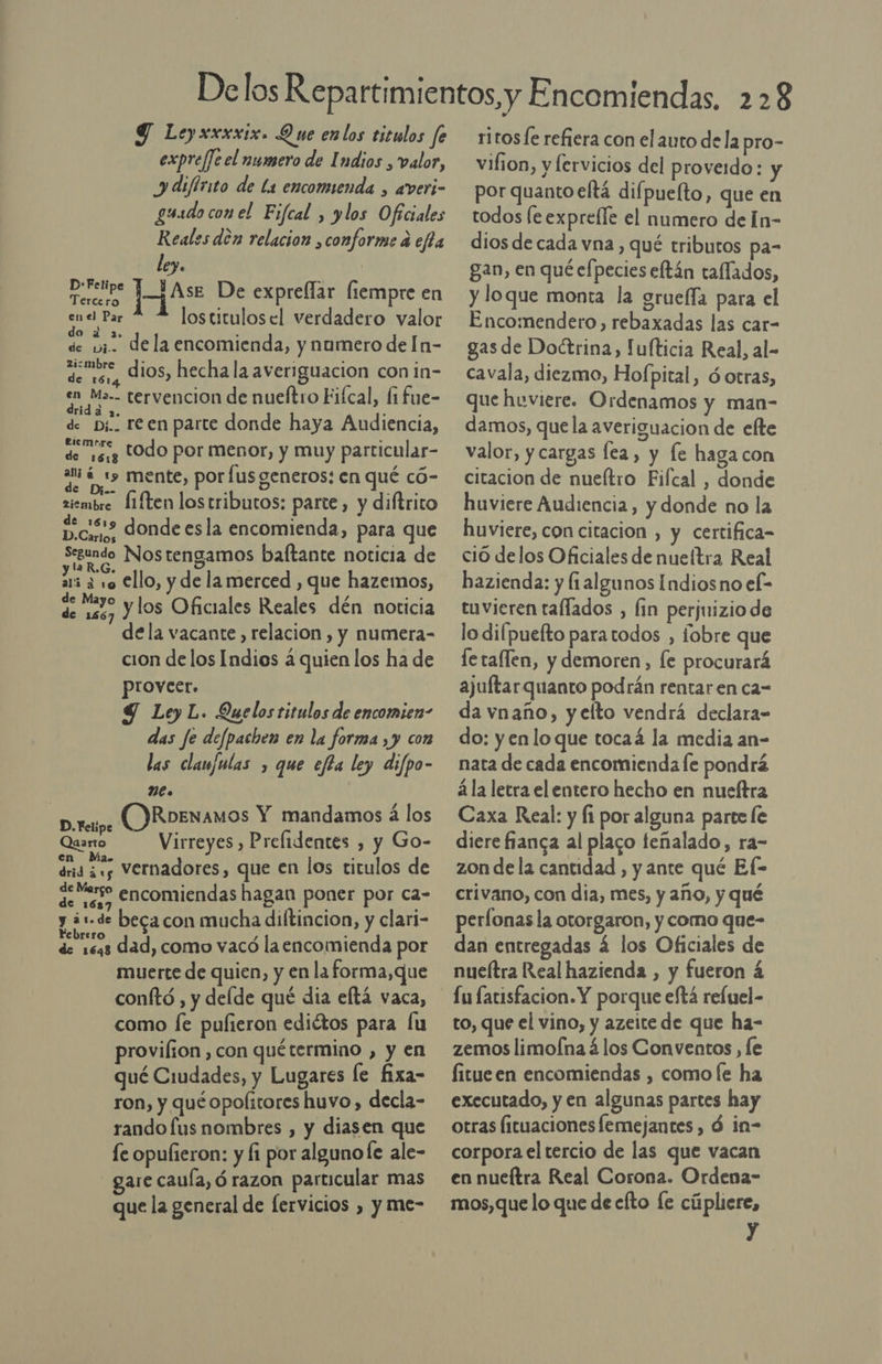 Y Leyxxxxix. Que enlos titulos fe expre/Je el numero de Indios , valor, y difirito de la encomienda , averi- gusdo con el Fifcal , ylos Oficiales Reales den relacion ¿conforme á efta ley. | D-Felipe y A Jqs De expreflar liempre en en el Par los titulos el verdadero valor O AS. de ui. dela encomienda, y numero de In- noe dios, hecha la averiguacion con in- en Ma.- tervencion de nueltro Fiícal, fifue- dridá 2. ; : de p;.. reen parte donde haya Audiencia, de 16.3 “Odo por menor, y muy particular- 34 419 mente, por Íus generos: en qué có- zismbre Í1ften lostributos: parte, y diftrito 3 donde esla encomienda, para que Reto Nostengamos baltante noticia de ari 3 10 €llo, y de lamerced , que hazemos, SS sa y los Oficiales Reales dén noticia dela vacante, relacion , y numera- cion de los Indios á quien los ha de proveer. Ley L. Quelos titulos de encomien- das fe defpachen en la forma ,y con las clanfulas , que efla ley difpo- me» reo. OR oENamos Y mandamos á los » Felipe , Quarto Virreyes , Prefidentes , y Go- drid $3 vernadores, que en los titulos de de ero encomiendas hagan poner por ca- y ¿1-de beca con mucha diftincion, y clari- PONE dad, como vacó laencomienda por muerte de quien, y en laforma,que conftó , y delde qué dia eltá vaca, como [e pufieron ediétos para fu provilion , con quétermino , y en qué Ciudades, y Lugares le fixa- ron, y qué opolstores huvo , decla- rando fus nombres , y diasen que fe opulieron: y li por algunofe ale- are caula, ó razon particular mas que la general de fervicios , y me- ritos refiera con el auto dela pro- vihion, y lervicios del proverdo: y por quantoeltá difpuelto, que en todos [e expreíle el numero de In- dios de cada vna, qué tributos pa- gan, en qué efpecies eftán taflados, y loque monta la grueffa para el Encomendero, rebaxadas las car- gas de Doctrina, Fufticia Real, al- cavala, diezmo, Hof; pital, Ó otras, que huviere. Ordenamos y man- damos, que la averiguacion de efte valor, y cargas lea, y fe haga con citacion de nueítro Fifctal , donde huviere Audiencia, y donde no la huviere, con citacion , y certifica= ciO delos Oficiales de nueltra Real hazienda: y (1algunos Indiosno el- tuvieren tallados , fin perjuizio de lo difpuefto paratodos , fobre que fe taflen, y demoren, le procurará ajuftarquanto podrán rentar en ca- da vnaño, y elto vendrá declara” do: yenlo que tocaá la media an- nata de cada encomienda le pondrá á la letra el entero hecho en nueftra Caxa Real: y 1 por alguna parte le diere fianga al placo teñalado, ra- zon de la cantidad , y ante qué Ef- crivano, con dia, mes, y año, y qué perfonas la otorgaron, y como que- dan entregadas á los Oficiales de nueítra Real hazienda , y fueron 4 Lu fatisfacion. Y porque eftá reíuel- to, que el vino, y azeite de que ha- zemos limofna á los Conventos , le fitueen encomiendas , como le ha executado, y en algunas partes hay otras Íituaciones lemejantes , d in- corpora el tercio de las que vacan en nueítra Real Corona. Ordena- mos, que lo que de cfto le cúpliere, id