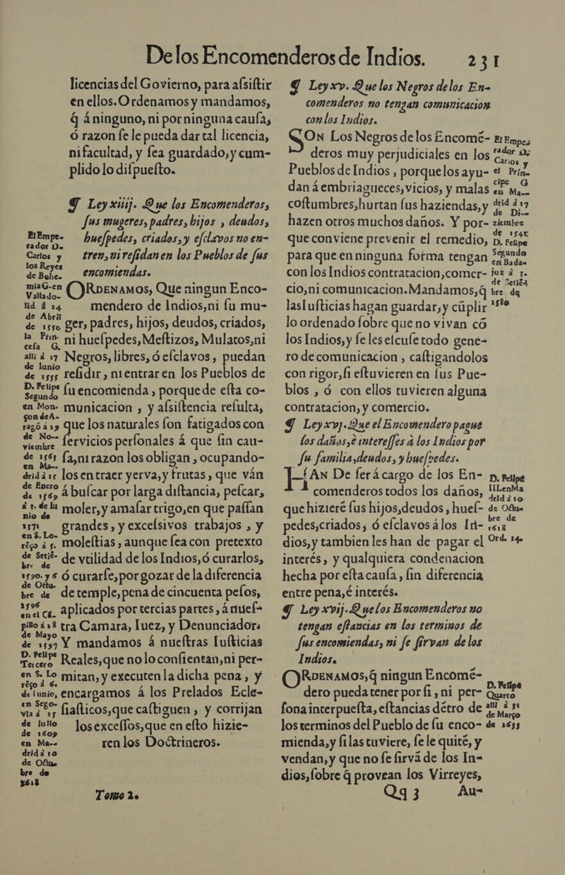 licencias del Govierno, para aísiftir en ellos. Ordenamos y mandamos, q áninguno, ni porninguna caula, ó razon le le pueda dar tal licencia, nifacultad, y fea guardado, y cum- plido lo difpuefto. Y Leyxuij. Due los Encomenderos, Jus mugeres, padres, hijos , dendos, PIE 07 , mn . arcas hue/pedes, criados, y efelavos no en Carlos y tren,uirefidanen los Pueblos de /us 1 . BT encomiendas. miaG.en ()RDENAMOS, Que ningun Enco- lid 424 mendero de Indios,ni lu mu- de Abril E a e ger, padres, hijos, deudos, criados, la Prim. .; . e cefa GM hueípedes, Meftizos, Mulatos,ni alii 2 17 Negros, libres, 9 elclavos, puedan de lunio de 1555 Lelidir , nientraren los Pueblos de D. Felipe . E Segundo lu encomienda , porque de elta co en Mon- municacion , y alsiftencia refulta, naci. &gt; DoS que los naturales fon fatigados con de o fervicios perfonales á que (in cau- de 356 (a,nirazon los obligan , ocupando- e e driddas losentraer yerva, y frutas, que ván E : dejes ¿bulcar por larga diftancia, pelcar, -¿2d la s% mio de. Moler,y amalar trigo,en que pafían 5 grandes, y excelsivos trabajos , y moleítias , aunque Íeacon pretexto en $. Lo- régo a 5- de Setié- de vtilidad de los Ind1os,ó curarlos, uso. y $ Ó curarle,por gozar de la diferencia bre de detemple,pena de cincuenta pelos, 259 as. Aplicados por tercias partes, ártuef= poo tra Camara, uez, y Denunciadors de 1557 Y mandamos á nueftras Lufkicias mart Reales,que nolo confientan,ni per- en S- Lo miran, y executenla dicha pena, y ye le] á 6. de talas encargamos a los Prelados Ecle- O fiaflicos,que caftiguen, y corrijan losexceffos,que en elto hizie- de lulio de 1609 : en Ma. ren los Doctrineros. drida 10 de Ofus bre de $613 Toto 2. 231 Y Leyxv. Que los Negros delos En- comenderos no tengan comunicacion con los Indios. ¿On Los Negros de los Encomé- El Empes - ad rador De deros muy perjudiciales en los ¿e Pueblos de Indios , porquelosayu- e Prina dan ¿embriagueces,vicios, y malas «e Ma. coftumbres,hurtan fus haziendas, y ¿id ¿17 om hazen otros muchos daños. Y por- ziembre E as » de 1545 que conviene prevenir el remedio, D, eipe E , undo para que enninguna fotma tengan cn Dadas con los Indios contratacion,comer- ¡ez a 3. cio,ni comunicacion. Mandamos, 6 da laslufticias hagan guardar, y cúplir Eo lo ordenado fobre queno vivan có | los Indios, y fe lesetcule todo gene- ro decomunicacion , caftigandolos con rigor, fi eftuvieren en lus Pue- blos , d con ellos tuvieren alguna contratacion, y comercio. Y Leyxv]..2ue el Encomendero pague los daños,e imtere/fes a los [dios por Ju familta,dendos, y buefredes. —/An De ferá cargo de los En- p, sesjpe comenderos todos los daños, Pue Eia que hizieré lus hijos, deudos , hueí- de Déu pedes,criados; ó elclavosálos Id- ¿sg dios, y tambien les han de pagar el Oré 14 interés, y qualquiera condenacion hecha por eftacauía, lin diferencia entre pena, é interés. Y Ley xvij.Q uelos Encomenderos no tengan effaucias en los terminos de Jus encomiendas, m5 fe firvan delos Indios. RoexaMos, 4 ningun Encomé- dero pueda tener por Í1,ni p fonaincerpuefta, eltancias détro de ¿22,1 los terminos del Pueblo de lu enco- de 1633 mienda,y filas tuviere, fe le quité, y vendan, y que no fe firvá de los In- dios,fobre q provean los Virreyes, Qy3 Au