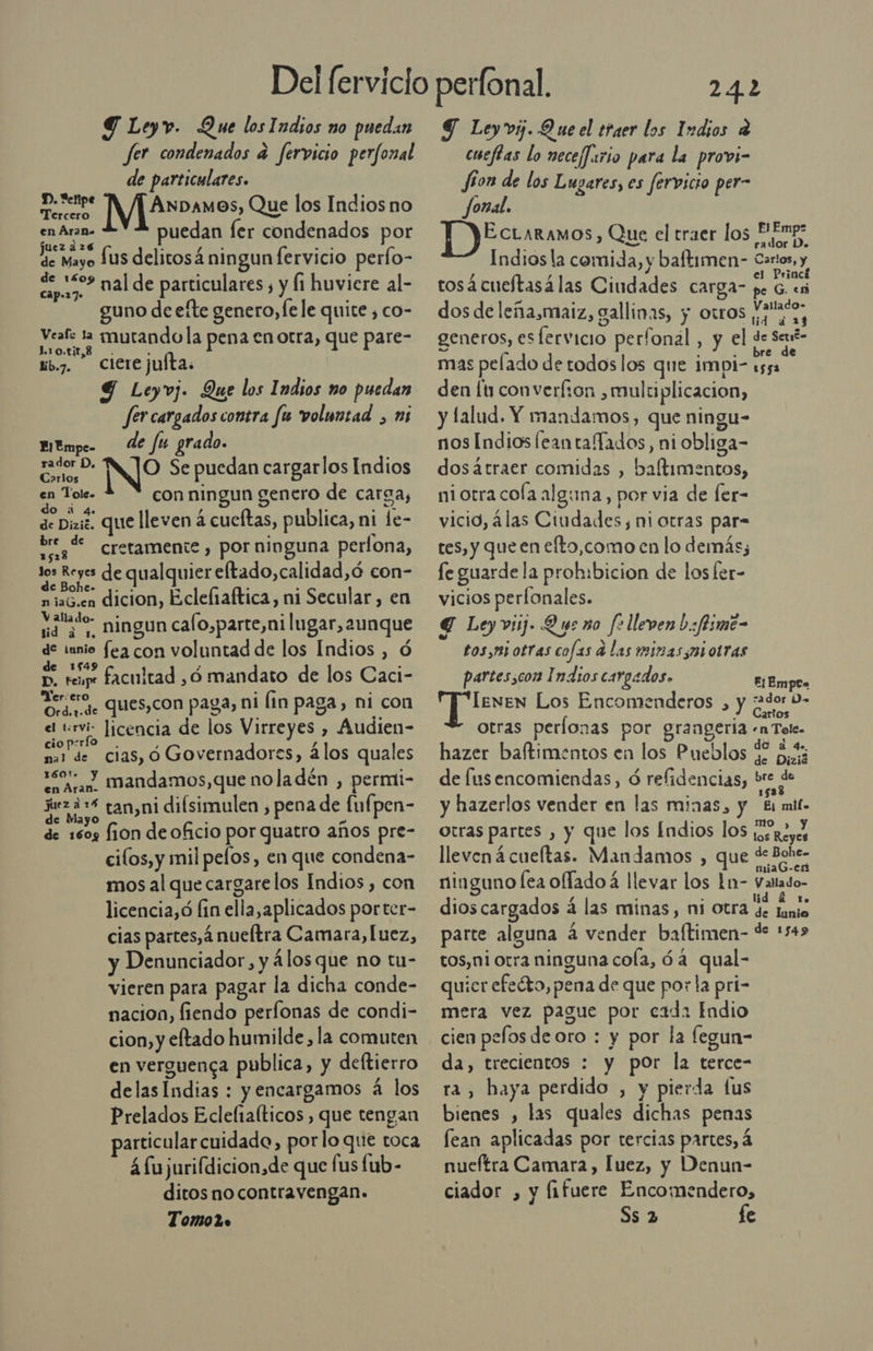 fer condenados a fervicio perfonal de particulares. D. etipe : A AnDamos, Que los Indios no en Aran. puedan fer condenados por juez 216 de Mayo Íus delitosá ningun fervicio perfo- capas Mal de particulares y f1 huvicre al- guno de efte genero, le le quite , co- Veafe la mutandola pena en otra, que pare- Lote tb.7. Cicrejulta. 9 Leyvj. Que los Indios no puedan fer cargados contra fu voluntad , ni rador D, NO Se puedan cargarlos Indios arlos l en Tolg. a con ningun genero de carga, de Dizic. QUE lleven á cueftas, publica, ni le- ví % cretamente, por ninguna perfona, bd de qualquier eftado,calidad,ó con- niaG.en dicion, Eclefiaftica, ni Secular, en YA o ningun cafo,parte,ni lugar, aunque 73 «qe fea con voluntad de los Indios , ó p, tene facultad ,ó mandato de los Caci- Yer¡ere, ques,con paga, ni (in paga, ni con el tervi- licencia de los Virreyes , Audien- cio pirfo —. 7 y z nal de cias, ó Governadores, álos quales ea Aran, Mandamos, que noladén , permi- os tan,ni difsimulen y pena de fuf, pen- de 1609 fon de oficio por quatro años pre- cilos, y mil pelos, en que condena- mos al que cargare los Indios , con licencia,ó fin ella,aplicados porter- cias partes, á nueltra Camara, luez, y Denunciador, y 4losque no tu- vieren para pagar la dicha conde- nacion, fiendo perfonas de condi- cion, y eltado humilde, la comuten en verguenca publica, y deftierro delasIndias : y encargamos á los Prelados Eclefiafticos , que tengan particular cuidado, por lo que toca 4 fujurifdicion,de que fus fub- ditos no contravengan. Tomo2o 24.2 cueftas lo neceffario para la provi- Jon de los Lugares, es fervicio per- Jonal. o Fl Emp+* ECLARAMOS) Que el traer los Pones Indiosla comida, y baftimen- Cartos, y tosá cueltasálas Ciudades carga- pe Fey dos de leña,maiz, gallinas, y otros y2132, generos, esfervicio perfonal, y el ds de mas pelado de todos los que impi- E den [tu converfzon , multiplicacion, y falud. Y mandamos, que ningu- nos Indios feantaTados, ni obliga- dosatraer comidas , baltimentos, niotra cola alguna, por via de Íer- vicio, álas Ciudades, mi otras par= tes, y que en efto,como en lo demás, fe guarde la prohibicion de los ler- vicios perlonales. € Leyviij. Q ye no fo lleven L.:fiome- tosymi otras cofas d las miras mi otras partesscon Indios cargados. E¡Empc leven Los Encomenderos , y ado” otras perlonas por graageria «n Tele. hazer baftimentos en los Pueblos $ ¿43 de fusencomiendas, ó reflidencias, bre E y hazerlos vender en las minas, y “Ei mil. otras partes , y que los Índios los so reyes llevená cueltas. Mandamos , que Ea ninguno lea oflado 4 llevar los 1n- Vatado- dioscargados á las minas, ni otra OS parte alguna á vender baftimen- de 154&gt; tos,niorra ninguna cola, ó4 qual- quicr efecto, pena de que por la pri- mera vez pague por cada Indio cien pelos deoro : y por la legun- da, trecientos : y por la terce- ra, haya perdido , y pierda fus bienes , las quales dichas penas fean aplicadas por tercias partes, 4 nueftra Camara, luez, y Denun- ciador , y fifuere Encomendero,