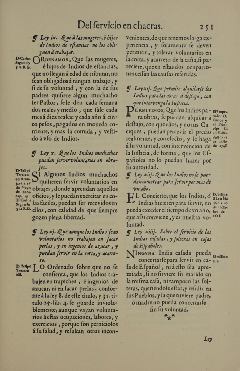 de Indios de effancias no los obli- guen a trabajar. ca ORoexamos ñ Que las mugeres, ylaR.G. €hijosde Indios de eltancias, que no llegan á edad de tributar, no lean obligadosá ningun trabajo, y fi defu voluntad , y con la de fus padres quiliere algun muchacho er Paltor, lfele dén cada femana dos reales y medio , que fale cada mesá diez reales: y cada año 4 cin- co pelos , pagados en moneda co- rriente, y mas la comida , y vefti- do á vío de Indios. Y Ley x. Quelos Indios muchachos puedan fervirvoluntarios en obra- 1eS. D-Felipe _? É Tercero CI Algunos Indios muchachos en Arar- E fi ; A ] &gt; juezár6 quilieren lervir voluntarios en de Mayo Obrajes , donde aprendan aquellos de 1609 ; . cap 19 Oficios, y le puedan exercitar en co- D.Carles y op. - ; Segundo las faciles, puedan ler recevidosen yREG: ellos ,con calidad de que fiempre gozen plena libertad. Y Ley xj. Q ue aunque los Indio s fear voluxtarios no trabajen en facar perlas , y en ingensos de azucar , y puedan fervir en la corta, y acarre- lO. bo po Ordenado fobre que no fe E de ¿1 confienta, que los Indios tra- bajen en trapiches , éingenios de azucar, nien Íacar perlas, confor- me á la ley 8. de efte titulo, y 31.ti- tulo 25. lib. 4. fe guarde inviola- blemente, aunque vayan volunta- rios ¿eftas ocupaciones, labores, y exercicios , porque fon perniciolos á Lu lalud, y relulcan otros incon- 251 periencia , y lolamente le deven permitir, y tolerar voluntarios en la corta, y acarreto de la caña, fi pa- reciere, queen eftas dos ocu pacio- nescellan lascaulas referidas. $ Leyx:j. Que permite alguilarfe los Imasos paralasobras a deftajo , con que intervenga la Iufticia, ERMITIMOS, Que los Indios pa- tit mpes ra obras, fe puedan alquilar á it deftajo, con que clios, y nolus Ca- a Prin- ciques , puedan percevir el precio en Vol realmente, y con efecto, y fe MEE ia áfu voluntad, con intervencion de de 1548 la Tuíticia, de forma , que los El- pañoles no lo puedan hazer pot Lu autoridad. Y Ley xiij. Q ue los Indios uo fe pue- dan concertar pata Jervir por mas de VIH AñO. ¡ L Concierto,que los Indios, ó Rican ” Indias hizieren para fervir, no E pueda exceder el tiempo de vn año, be pe que afs1 conviene , y es nueltra vo-'“ luntad. Ley xisj. Sobre el fervicio de las Indias cafadas , y folteras en cajas de E Jpañoles. INGVNA India calada pueda adas concertaríe para fervir en ca- as. la de Efpaño! , niáelto féa apre- miada , [1 no firviere lu marido en la mifma caía, nitampoco las fol- teras, queriendofe eltar, y refidir en lus Pueblos, y la que tuviere padre, ó madre no pueda concertarle fin lu voluntad. Yo