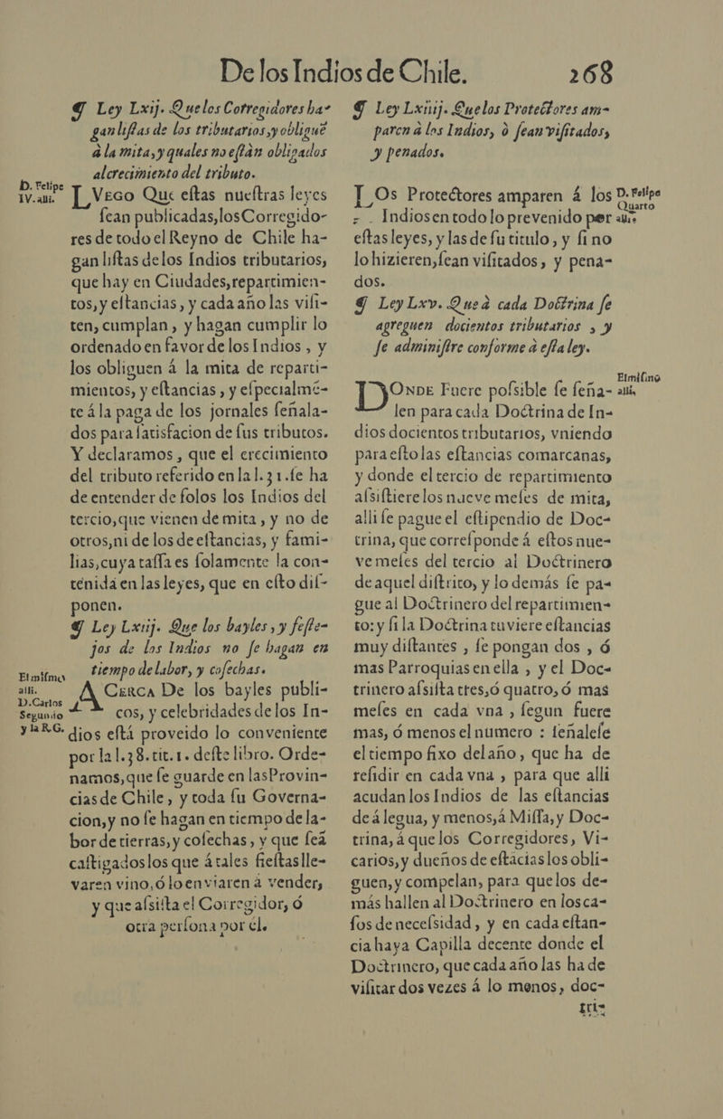 Y Ley Lxnij. Enelos Protectores am- paren a los Indios, 0 fear vifitados, y penados» Y Ley Lxij. Quelos Cotregiaores ha” anliffas de los tributarios y obligue Ax id x : b a la mita, y quales noeftan obligados alcreciímiento del tributo. ÍD. Feli Aigsa IV.am ]_ Veco Que eftas nueftras leyes Os Protectores amparen a los D. Felipa 7 Quarto , . A . . fean publicadas,losCorregido- ¿ . Indiosentodolo prevenido per au. res de todo el Reyno de Chile ha- gan liftas delos Indios tributarios, que hay en Ciudades, repartimien- tos, y eltancias, y cada año las vilt- ten, cumplan, y hagan cumplir lo ordenado en favor de los Indios, y los obliguen á la mita de reparti- mientos, y eltancias, y efpecialmi- te 4la paga de los jornales feñala- dos para latisfacion de lus tributos. Y declaramos , que el crecimiento del tributo referido enla1.31.fe ha de entender de folos los Indios del tercio, que vienen de mita, y no de otros,ni de los deeftancias, y fami- lias,cuya talla es folamente la con- tenida en las leyes, que en efto dil- ponen. Y Ley Lxrij. Que los bayles , y fefte- jos de los Indios no fe hagan en tiempo de labor, y cofechas. eftasleyes, y las de fu titulo, y fino lohizieren,fean vilitados, y pena- dos. 9 LeyLxv. Quea cada Dottrina fe agreguen docientos tributarios , y Je adminifire conforme a efla ley. OnDE Fuere pofsible le feña- así len para cada Doétrina de [n- dios docientos tributarios, vniendo paraeltolas eftancias comarcanas, y donde el tercio de repartimiento alsiftierelos nueve meles de mita, llife pague el eftipendio de Doc- trina, que correfponde á eltos nue- ve meles del tercio al Doétrinero de aquel diftrico, y lo demás fe pa- ue al Doétrinero del repartimien- to: y fila Doétrina tuviere eftancias muy diftantes , le pongan dos , á mas Parroquiasenella , y el Doc= Elmiíma : j ; y qe Cerca De los bayles publi- trinero afsifta tres,ó quatro, ó mas «Carlos % segundo 4 * cos, y celebridades delos In- meles en cada vna, legun fuere JREG dios eftá proveido lo conveniente mas, d menos el numero : teñalele por la1.38.cic.1. defte libro. Orde- namos, que le guarde en lasProvin- ciasde Chile, y toda lu Governa- cion, y no le hagan en tiempo dela- bor detierras, y colechas, y que [ea caftigadoslos que átales feltaslle- varen vino,ó loenviaren 4 vender, y que aísiíta el Corregidor, Ó otra perlona por dl. el tiempo fixo delaño, que ha de relidir en cada vna , para que alli acudan los Indios de las eltancias de álegua, y menos, a Milla, y Doc- trina, á quelos Corregidores, Vi- carios, y dueños de eftaciaslos obli- guen, y compelan, para quelos de- más hallen al Dotrinero en losca- fos deneceísidad, y en cada eftan- cia haya Capilla decente donde el Doctrinero, que cada año las ha de vilitardos vezes á lo menos, doc- Lct