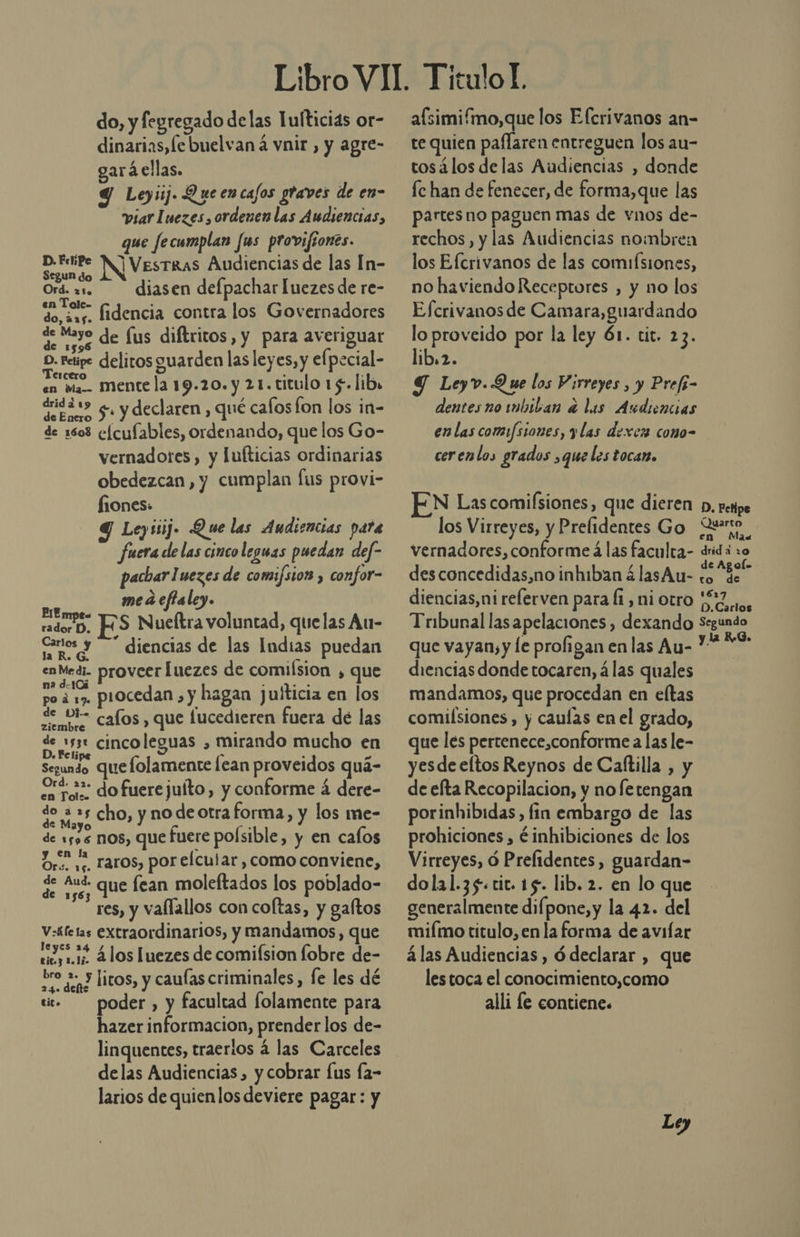 do, y fegregado de las Tufticias or- dinarias,le buelvan á vnir , y agre- gará ellas. Y Leyiij. Queencajos graves de en- viarluezes, ordenen las Audiencias, que Jecumplan Jus provifíones. D.FeiPe Mi VesTRAS Audiencias de las In- Segun do E Ord diasen defpachar Luezes de re- en Tole- do, 22. fidencia contra los Governadores qe Meyo de fus diftritos, y para averiguar D. reipe delitos guarden las leyes, y elpecial- sa ds mente la 19.20. y 21.titulo 15. lib, nieta 5 y declaren , qué cafos lon los in- de 1603 e[cufables, ordenando, que los Go- vernadores, y lufticias ordinarias obedezcan, y cumplan fus provi- fiones: q Ley 11]. Que las Audiencias para fuera de las cinco leguas puedan def- pacharluezes de comifsior , confor- mea cfaley. ao rs Nueftra voluntad, quelas Au- Canios y &gt;” diencias de las Indias puedan salad proveer Íuezes de comision , que po ¿ 1, procedan , y hagan juiticia en los o cafos , que lucedieren fuera de las EN cinco leguas , mirando mucho en Segundo er PE CIEOO lean Abi Ela, aras dofuerejuíto, y conforme á dere- E E s cho, y AL e forma, y los me- de 1sos nos, que fuere poísible, y en cafos Oro. 1; Taros, por elcular, como conviene, 5 be que fean moleftados los poblado- res, y vallallos con coltas, y gaftos V:áfetas extraordinarios, y mandamos, que o ss.1ó 4 los luezes de comifsion lobre de- Zo dep? HITOS, y caulas criminales, fe les dé sic» poder, y facultad folamente para hazer informacion, prender los de- linquentes, traerios á las Carceles delas Audiencias, y cobrar Íus fa- larios de quien los deviere pagar: y afsimi/mo,que los Efcrivanos an- te quien paflaren entreguen los au- tosálos delas Audiencias , donde fc han de fenecer, de forma,que las partes no paguen mas de vnos de- rechos, y las Audiencias nombren los Efcrivanos de las comiísiones, no haviendo Receptores , y no los Efcrivanos de Camara,guardando lo proveido por la ley 61. tit. 23. lib.2. Y Leyv.Q ue los Virreyes , y Prefi- dentes no mbiban e lus Audiencias en las comisiones, y las dexcz como- cerenlos grados ,que les tocan. EN Las comisiones, que dieren p, perpe los Virreyes, y Prefidentes Go Quero vernadores, conforme á las faculta- dridá 10 des concedidas, no inhiban á lasAu- 8% diencias,nireferven para (1, ni otro 7 Tribunal las apelaciones , dexando Segundo que vayan, y le proligan en las Au- 19 diencias donde tocaren, á las quales mandamos, que procedan en eltas comiísiones, y caulas en el grado, que les pertenece,conforme a las le- yesde eltos Reynos de Caftilla , y de efta Recopilacion, y no fetengan porinhibidas, fin embargo de las prohiciones , ¿inhibiciones de los Virreyes, ó Prefidentes, guardan- dola1.35.cit. 15. lib. 2. en lo que generalmente difpone,y la 42. del miímo titulo, en la forma de avifar á las Audiencias, ó declarar , que lestoca el conocimiento,como alli le contiene.