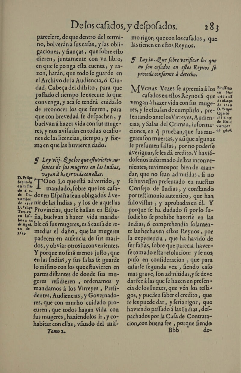 pareciere, de que dentro del termi- no, bol verán á lus calas, y las obli- gaciones, y fñiangas , que lobre efto dieren, juntamente con vn libro, en que fe ponga efta cuenta, y ra- zon, harán, que todo le guarde en el Archivo de la Audiencia,ó Ciu- dad, Cabeca del diftiico, para que pallado el tiempo [eexecute lo que convenga, y acále tendrá cuidado de reconocer los que fueren, para que con brevedad fe defpachen, y buelvan á hazer vida con [us muge- res, y nos avilarán entodas ocalio- nes delaslicencias, tiempo, y for- ma en que las huvieren dado. 9 Ley vii. Q velos que efuvieren au- Jentes de [us mugeres en las ludias, vayan a hazer vida con ellas, D. Petipe ; oe Segunlo AINeOS Lo queeftá advertido, y ds mandado, fobre que los caía- a dosen Efpaña lean obligados á ve- dea nirdelas Indias , y los de aquellas Teror Provincias, que fe hallan en Efpa- 1 Ec ña,buelvan 4hazer vida marida- de Agoí- ble có lus mugeres, es 4 cauía de re- 10 mediar el daño, que las mugeres padecen en aufencia de Íus mari- dos, y obviar otros inconvenientes. Y porque no lerá menos jufto, que en las Indias, y fus Islas le guarde lo mifmo con los que eltuvieren en partes diftantes de donde lus mu- geres relidieren , ordenamos y mandamos á los Virreyes , Preli- dentes, Audiencias , y Governado- res, que con mucho cuidado pro- curen , que todos hagan vida con lus mugeres , haziendolos ir, y co- habitar con ellas , víando del mil- Tomo 2. 283 mo rigor, quecon loscafados , que las tienen en eftos Reynos. Y Leyix. Que fobre verificar los que zo fon cafados en eftos Reyunos fe proceda conforme d derecho Vcuas Vezes le apremia á los anales e pa calados en eltos Reynosá que dridas8 , . de Mar vengan á hazer vida con lus muge- : 150 res, y le elcufan de cumplirlo , pre- en fentando ante losVirreyes, Audien- 15 a «e cias, y Salas del Crimen, informa- be ciones, en G prueban,que fusmu- 4 164 geres (on muertas, y aúque algunas le prelumen falías, porno poderle averiguar,(eles dá credito. Y havié- dolenos informado deítos inconve-= nientes, tuvimos por bien de man- dar, que no lean admitidas, fi no le huvieffen prefentado en nueítro Confejo de Indias, y conftando por teftimonio autentico, que han fido viftas , y aprobadasen él. Y porque fe ha dudado (i porlo fu- lodicho [e prohibe hazerle en las Indias, ó comprehendia folamen- te las hechasen eftos Reynos , por la experiencia , que ha havido de fer falías, fobre que parecia haver- fe tomado efta relolucion: y fenos puío en confideracion , que para calarfe legunda vez , fiendo calo mas grave, lon admitidas, y le deve darfee á las que le hazen en prelen- cia delos luezes, que vén los tefti- gos, y pueden faber el credito , que le les puede dar, y feria rigor, que haviendo paflado á las Indias , del= pachados por la Cala de Contrata- cion,con buena fee , porque fiendo Bbb de-