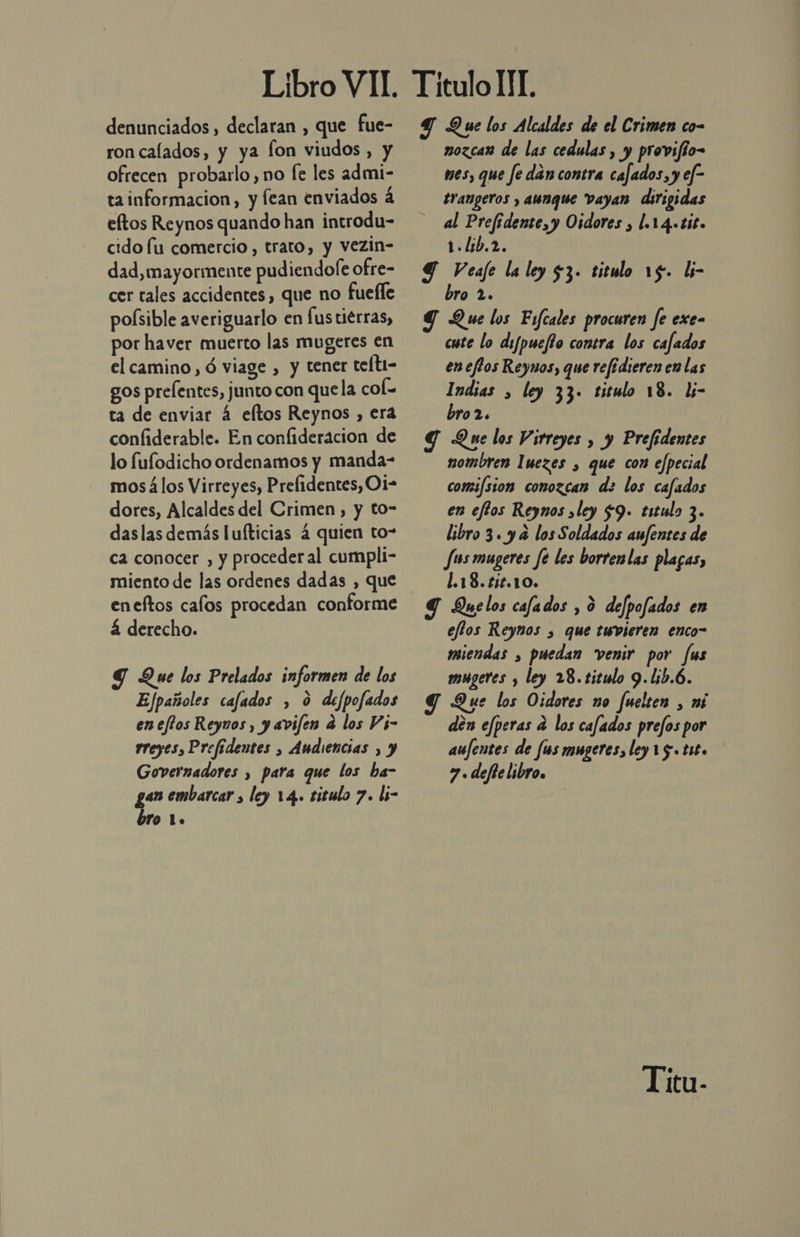 denunciados , declaran , que fue- ron calados, y ya fon viudos, y ofrecen probarlo, no fe les admi- tainformacion, y fean enviados á eltos Reynos quando han introdu- cido fu comercio , trato, y vezin- dad, mayormente pudiendofe ofre- cer tales accidentes, que no fuelle poísible averiguarlo en fus tierras, por haver muerto las mugeres en el camino, ó viage , y tener teft1- gos prelentes, junto con quela col= ta de enviar 4 eftos Reynos , era confiderable. En confideracion de lo fufodicho ordenamos y manda- mos á los Virreyes, Prelidentes, Oi- dores, Alcaldes del Crimen, y to- daslas demás luíticias 4 quien to” ca conocer , y procederal cumpli- miento de las ordenes dadas , que eneftos cafos procedan conforme á derecho. S Que los Prelados informen de los Efpañoles cafados , 0 defpofados eneftos Reyunos , y avifen a los Vs- rreyes, Prefidentes , Audiencias , y Governadores , para que los ba- gen embarcar , ley 14. titulo 7. li- bro 1. Y Que los Alcaldes de el Crimen co- mozcan de las cedulas , y provifio= mes, que fe dan contra cafados, y ef- trangeros , aunque vayan dirigidas al Prefidente, y Oidores , l.14.tit. 1.Lib.2, Y Veafe la ley 53. titulo 15. li- bro 2. G Que los Fifcales procuren fe exe- cute lo difpuefto conera los cafados en effos Reynos, que refidieren en las Indias , ley 33. titulo 18. l- bro2. Y Que los Virreyes , y Prefidentes nombren Iuezes , que con efpecial comifsion conozcan de los cafados en efios Reynos sley $9. titulo 3. libro 3. y a los Soldados aufentes de Jus mugeres fe les borrenlas plagas, 1.18. 152.10. Y Quelos cafados , ó defpofados en eflos Reynos , que twvieren enco- miendas , puedan venir por fus mugeres , ley 28. titulo 9.lib.6. Que los Oidores no fuelcen , mi dén efperas a los cafados prefos por aujentes de [us mugeres, ley 15. tito 7. defte libro. Titu-