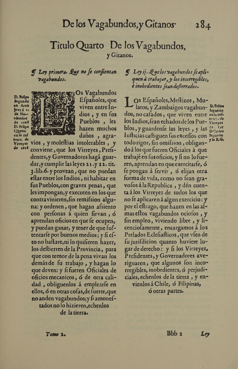 284 Y Ley primera. Que no fe confientan  vagabundos. E Os Vagabundos D. Feli É e Segundo 194 Efpañoles, que na 49 viven entreln- de No.- dios , y en fus viembre de 1568 ' Pueblos , les más ¡Sa hazen muchos enla iní no ra- aa daños , agra Virreyes Vios , y moleftias intolerables , y de 16% conviene, que los Virreyes , Prefi- dentes, y Governadores hagá guar- dar, y cumplir lasleyes 21.y 22. tit. 3-lib.6. y provean, que no puedan eltar entre los Indios, ni habitar en lus Pueblos,con graves penas, que lesimpongan, y executen en los que contra vinieren,fin remifsion algu- na: y ordenen , que hagan alsiento con perlonas á quien firvan , ó aprendan oficiosen que le ocupen, y puedan ganar, y tener de que (uf- tentarle por buenos medios; y fi el- to no baftare,ni lo quilieren hazer, los deftierren de la Provincia, para que con temor de la pena vivan los demásde fu trabajo , y hagan lo que deven: y fifueren Oficiales de oficios mecanicos, ó de otra cali- dad , obliguenlos 4 emplearle en ellos, d en otras colas, de luerte,que no anden vagabundos; y fi amonef- tados no lo hizieren,echenlos de la tierra. Tomo 2o Y Ley ij. Quelos vagabundos fe apli- quen a trabajar, y los incorregibles, e inobedientes fean defterrados. J_os E (pañoles,Meltizos , Mu- latos, y Zambaígos vagabun- dates dos, no calados, que viven entre entaint- los Indios, lean echados de los Pue- toa blos, y guardenfe las leyes , y las £, 53 Iufticias caftiguen lus excellos con Seundo todorigor, fin omifsion , obligan- dean doá los que fueren Oficiales 4 que trabajé en fusoficios, y fi no lofue- ren, aprendan en que exercitarle, ó fe pongan á fervir , ó elijan otra forma de vida, como no fean gra- volosála Republica , y dén cuen- raálos Virreyes de todos los que no fe aplicaren á algun exercicio: y por el eftrago, que hazen en las al- maseftos vagabundos ociolos , y finempleo, viviendo libre , y li- cenciolamente , encargamos á los Prelados Eclefiafticos , que víen de Lu jurifdicion quanto huviere lu- gar dederecho: y fi los Virreyes, Prefidentes, y Governadores ave- riguaren, que algunos fon inco- rregibles, inobedientes, ó perjudi- ciales, echenlos dela tierra , y en- vienlosá Chile, ó Filipinas, Ó Otras partes. Bbb 2 Ley