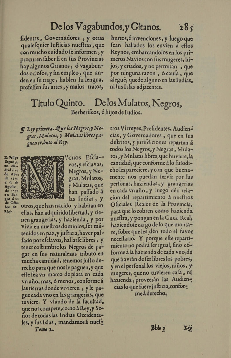  fidentes , Governadores , y otras qualeíquier Iufticias nueltras , que con mucho cuidado le informen , y procuren Íaber fi en lus Provincias hay algunos Gitanos, Ó vagabun- dos ociofos, y fin empleo, que an- den en futrage, hablen fu lengua, profeffen [us artes , y malos tratos, 285 hurtos,é invenciones, y luego que lean hallados los envien a eftos Reynos, embarcandolos en los pri- meros Navioscon [us mugeres, hi- jos, y criados, y no permitan , que por ninguna razon , ó caula , que aleguc, quede alguno en las Indias, nifus Islas adjacentes. Y Ley primera. Q ye los Negros,y Ne- gras, Mulatos, y M latas libres pa- guen ¿r,buto al Rey. vos, y elclavas, Negros, y Ne- gras, Mulatos, y Mulatas, que han palfado á las Indias, y otros,que han nacido, y habitan en ellas, han adquiridolibertad, y tie- nen grangerias, y hazienda, y por vivir en nueítros dominios,Íer má- tenidos en paz, y jufticia,haver pal- fado porefclavos, hallarfe libres, y tener coftumbrelos Negros de pa- gar en lus naturalezas tributo en mucha cantidad, tenemos jufto de- recho para que nos le paguen, y que efte lea vn marco de plata en cada vn año, mas, ó menos, conforme á las tierras donde vivieren , y le pa- gue cada vno en las grangerias, que tuviere. Y víando de la facultad, que noscompete,co:no á Rey, y Se= ñor de todaslas Indias Occidenta- les, y lus Islas, mandamosá nuels Tomo 12. tros Virreyes, Prefidentes, Audien&lt; cias, y Governadores , que en lus diftricos, y jurifdiciones repartan á todos los Negros, y Negras , Mula- tos, y Mulatas libres,que huviere,la cantidad, que conforme álo lutodi-= choles pareciere, y con que buena- mente nos puedan lervir por Íus períonas, haziendas, y grangerias en cada vnaño, y luego dén rela- cion del repartimiento á nueítros Oficiales Reales de la Provincia, para que locobren como hazienda nueítra, y pongan en la Caxa Real, haziendole cargo de lo que monta- re, fobre que les dén todo el favor necellario. Y porque efte reparti- miento no podrá ler igual, lino có- forme ála hazienda de cada vno,de que havrán de fer libres los pobres, y en el perfonal los viejos, niños, y mugeres, queno tuvieren caía , ni hazienda, proveerán las Audien= cias lo que fuere jufticia,confor= meá derecho, Bibj xa