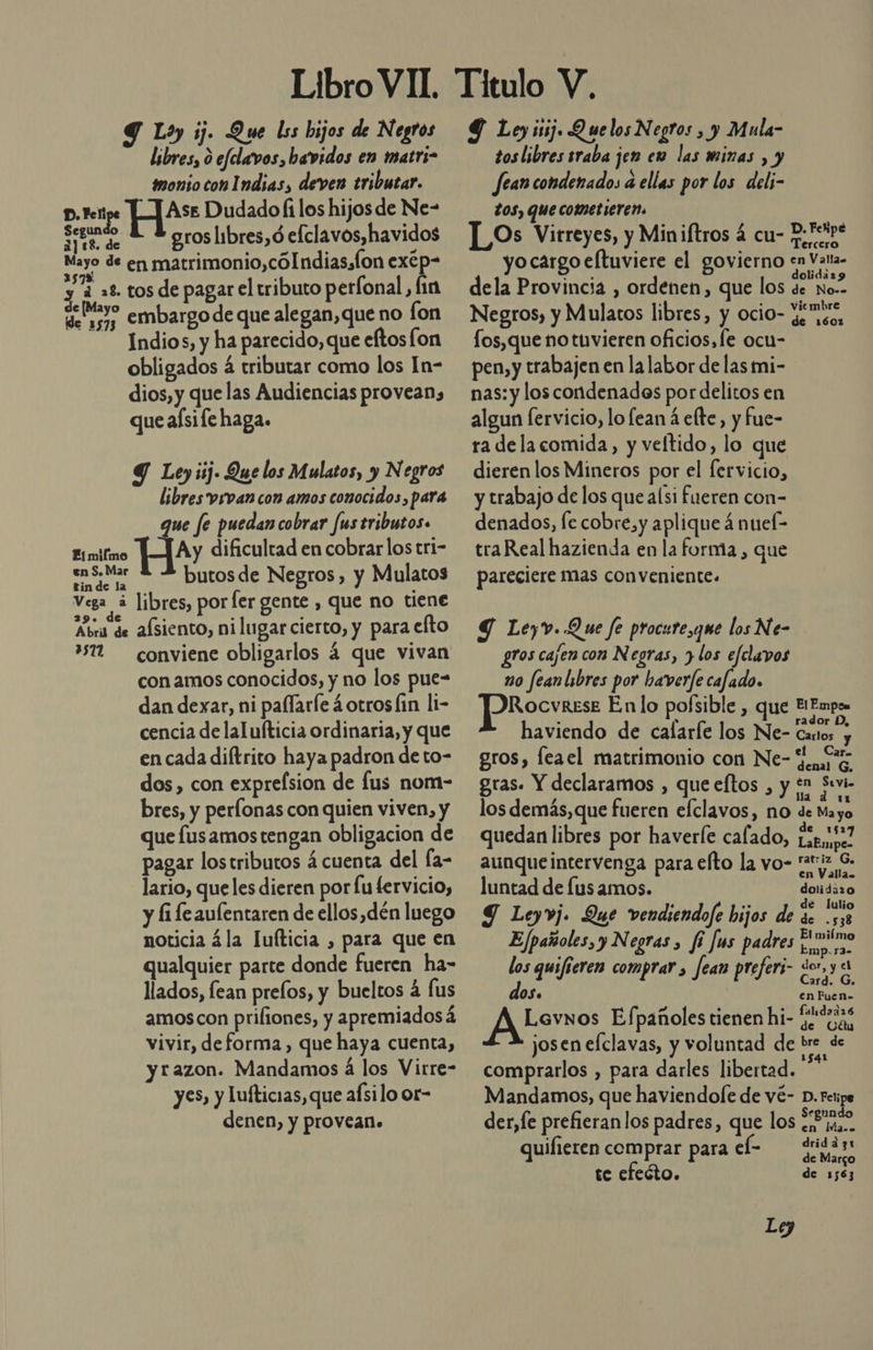 Y Lo ij. Que lss bijos de Negros libres, 0 efclavos, bavidos en matrs- imonio con Indias, deven tributar. D. Fei H?**: Dudado filos hijos de Ne- a — — groslibres,ó efclavos,havidos El matrimonio,cólndias,fon exép- y 2 =2 tos de pagar el tributo perfonal, fin nd embargo de que alegan, que no lon Indios, y ha parecido, que eftosfon obligados á tributar como los In- dios, y quelas Audiencias provean, que afsife haga. 9 Ley iij. Que los Mulatos, y Negros libres vrvan con amos conocidos, para que fe puedan cobrar fus tributos» Ay dificultad en cobrar los tri- pes butos de Negros, y Mulatos Es libres, por ler gente , que no tiene Atra de afsiento, ni lugar cierto, y para efto ” conviene obligarlos 4 que vivan con amos conocidos, y no los pue- dan dexar, ni paffarle ¿otros lin li- cencia de lalufticia ordinaria, y que en cada diftrito haya padron de to- dos, con exprefsion de fus nom- bres, y perfonas con quien viven, y que fusamostengan obligacion de pagar lostributos á cuenta del fa- lario, queles dieren por fu lervicio, y li fe aulentaren de ellos,dén luego noticia ¿la lufticia , para que en qualquier parte donde fueren ha- llados, fean prelos, y bueltos á lus amoscon prifiones, y apremiados a vivir, deforma , que haya cuenta, y razon. Mandamos á los Virre- yes, y lufticias, que afsilo or- denen, y provean» Ei miímo Y Ley ¡tj Quelos Negros , y Mula- tos libres sraba jen em las minas , y fean condenados a ellas por los deli- tos, que cofetieren. LOs Virreyes, y Miniftros 4 cu- Retos yocargo eftuviere el govierno en Vatta. dela Provincia , ordenen, que los de No&gt; Negros, y Mulatos libres, y ocio- Yiseo, fos,que no tuvieren oficios, fe ocu- pen, y trabajen en lalabor de las mi- nas: y los condenados por delitos en algun fervicio, lo lean á elte, y fue- ra dela comida, y veltido, lo que dierenlos Mineros por el fervicio, y trabajo de los que alsi fueren con- denados, [e cobre, y aplique á nuef- tra Real hazienda en la forma , que pareciere mas conveniente. Y Lev. Que fe procute,qmue los Ne- gros cajen con Negras, y los efclavos mo feanlibres por haverfe cafado. Rocvkrese En lo pofsible , que E! Empo , » dor D, haviendo de cafarfe los Ne- Cantos y gros, leael matrimonio con Ne- Jenaro gras. Y declaramos , que eftos , y $1 Sevi- 1 los demás, que fueren efclavos, no de Mar quedan libres por haverle calado, £sp,027 aEmpe- aunque intervenga para efto la vo- at:iz G. en Valla luntad de lus amos. dolidizo 9 Leyvj. Que vendiendofe hijos de e e Ejpañoles, y Negras &gt; fi fis padres El miímo / ¿ y end OS quijiere? comprar Fefer;- «or, y cl 1 fi P . Jean P efers Card? G. OS. en Fuen- &gt; Es . - falidadr6 Lavnos Efpañoles tienen hi- de cas josen efclavas, y voluntad de bre de comprarlos , para darles libertad. Mandamos, que haviendole de vé- D. Fetipe der,fe prefieranlos padres, que los 22 jqa.. en Ma.. : E dridadg1 quilieren comprar para el: de Margo te efecto. de 1563