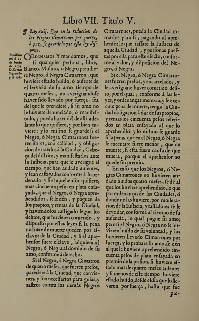 Elmifmo allia 23 de lunio de 1574 D.Carlo: Seg undo y la RG. Libro VIT. 9 Ley xxij. Que en la reduccion de los Negros Cimutrones por guerra, O paz, [e guarde loque eféa ley dif- One. (OKRoznamos Y mandamos, que fi qualquier perfona , libre, Blanco, Mulato, ó Negro prendie- re Negro, ó Negra Cimarron ,que huviere eftado huido, ó aufente de el fervicio de lu amo tiempo de quatro mefes , no averiguandofe haver fido llevado por fuerca, lea del que le prendiere, (1 lu amo no le huviere denunciado, ó manifel- tado, y pueda hazer dél de alli ade- lante lo que quifiere, y porbien tu- viere: ylo miímo fe guarde li el Negro, ó Negra Cimarrones fue- ren libres,con calidad , y obliga- cion de traerlosá la Ciudad , Cabe» ca del diftrito, y manifeftarlos ante la Tufticia, para que le averigue el tiempo, que han andado autentes, y lean caftigadosconforme á lo or- denado: y ft el aprehenfor quifiere, mas cincuenta pefosen plata enfa- yada, que al Negro, ó Negra apre- hendidos, fe le dén , y paguen de los propios, y rentas de la Ciudad, y haviendolos caftigado fegun los delitos, que huvieren cometido , y difpuelto por eftas leyes,(1 la pena no fuere de muerte queden por el- clavos de la Ciudad , y (el apre- henfor fuere efclavo , adquiera al Negro, ó Negra al dominio de fu amo, conforme á derecho. Siel Negro,ó Negra Cimarron de quatro mefes, que fueren prefos, pareciere á la Ciudad, que convie- nen, y lon neceflarios para guias, y raítros contra los demás Negros Titulo V. Cimarrones, pueda la Ciudad to- marlos para [1 , pagando al apre- henfor loque taflare la Iufticia de aquella Ciudad , y perlonas puel- tas porella para elte efeéto, confor- meal valor, y difpoficion del Ne- gro, Ó Negra. Siel Negro, ó Negra Cimarro- nes fueren prefos, y encarcelados, le averiguare haver cometido deli- to, porel qual , conforme á las le- yes, y ordenangas merezca, y le exe- cute pena de muerte, tenga la Cin- dadobligacion á dar de luspropios, y rentaslos cincuenta pelos referi- dos en plata enfayada al que lo aprehendió: y lo milmo fe guarde fi la pena, que en el Negro,ó N egra fe executare fuere menor , que de muerte, fi efta fuere caula de que muera , porque el aprehenfor no quede fin premio. En cafo que los Negros , d Ne- eras Cimarrones no huvieren an- dado huidos quatro mefes, fe dé al Que los huviere aprehendido, lo que porordenancasde las Ciudades, ó donde nolas huviere, por modera- cion de la lufticia, y tafladores fe le deve dar, conforme al tiem po de lu au'encia , lo qual pague lu amo; peroÍ1 el Negro, d Negra no fe hu- vieren huído de lu voluntad , y los huvieren llevado Cimarrones por fuerca, y lo probare fu amo, fe dén al quele huviere aprehendido cin- cuenta pelos de plata enfayada en premio dela prifion, fi huviere ef- tado mas de quatro mefes aulente: y fi menos de efte tiempo huviere eftado huído,de(de eldia que lo ]le- varon por fuerca , haíta que fue pre