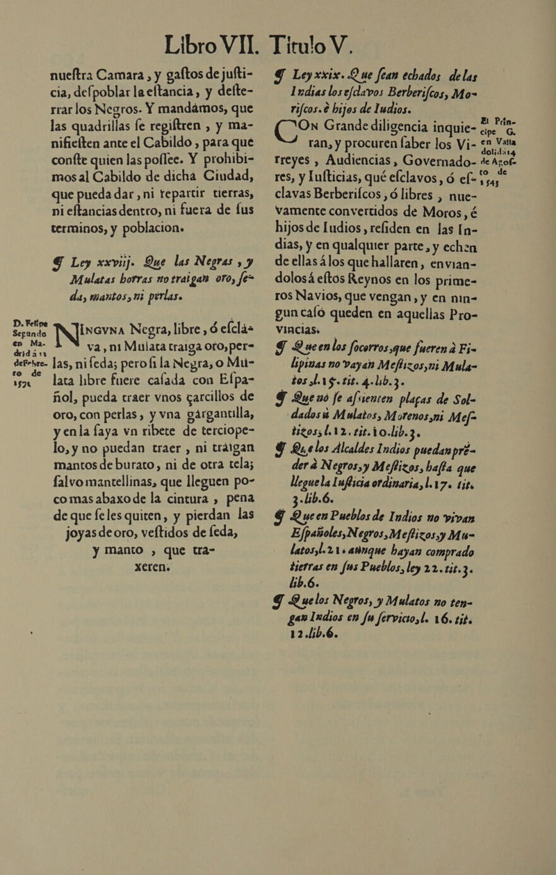 nueítra Camara , y galtos de jufti- cia, defpoblar la eftancia, y delte- rrar los Negros. Y mandámos, que las quadrillas le regiftren , y ma- nificíten ante el Cabildo , para que confte quien las pollee. Y prohibi- mosal Cabildo de dicha Ciudad, que pueda dar, ni tepartir tierras, ni eftancias dentro, ni fuera de [us terminos, y poblacion. 4 Ley xxvij. Que las Negras , y Mulatas borras no trat gan oro, Je- da, mantos, ni perlas. D. Fefipe . .,. Segando Incvna Negra, libre, ó elclás en Ma. E : és Pa va, ni Mulata traga oto,per derrbre. las, nifeda; pero [1 la Neyra, o Mu- de A lata libre fuere calada con Efpa- ñol, pueda traer vnos garcillos de oro, con perlas, y vna garganclla, y enla faya vn ribete de terciope- lo, y no puedan traer, ni tráigan mantos de burato, ni de otra tela; falvo mantellinas, que lleguen po- comas abaxo de la cintura , pena de que leles quiten, y pierdan las joyas deoro, veítidos de feda, y manto , que tra- Xeren: ro 3571 Y Leyxxix. Que fean echados delas Indias los e/davos Berberifcos, Mo- rifcos.€ hijos de Iudios. (0er Grande diligencia inquie- O ran, y procuren faber los Vi- 51 Vana rreyes , Audiencias, Governado- de Agof. res, y Lulticias, qué elclavos, ó el- ON clavas Berberifcos ,ó libres , nue- vamente convertidos de Moros, é hijos de [udios, reliden en las [n- dias, y en qualquier parte, y echen de ellas los que hallaren, envian- dolosá eltos Reynos en los prime- ros Navios, que vengan, y en nin- gun caío queden en aquellas Pro- vincias. ST Queenlos focorros que fueren a Ej- lipizas no vayan Mefirzos,ui Mula- dosdarg.tis.4.lib.3. Y Queno je afssenten plagas de Sol- dados 4 Mulatos, Morenos,ni M ef- tizossl.12.£5t.10.lib.3. Y Que los Alcaldes Indios puedan pre- derá N egros,y Meflizos, hata que lleguela Iuflicia ordinaria, l.17. tito 3-lib.6. $ Queen Pueblos de Indios no vivan Efpaísoles,N egros,Meftizos y Mu- latosyl.2 11 añnque bayan comprado tierras en fus Pueblos, ley 22.£i8.3. lib.6. Y Quelos Negros, y Mulatos no ten- gen Iudios en fu fervictosl. 16. tit. 12.lib.6.