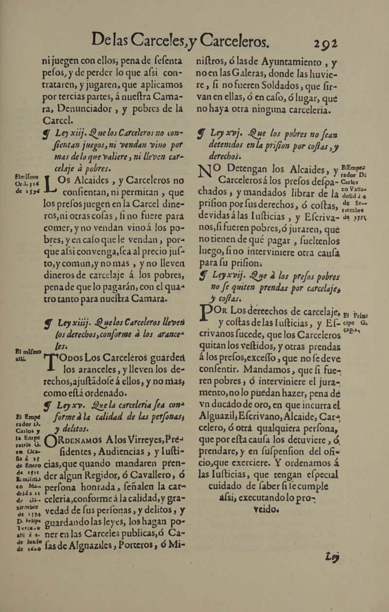 nijuegen con ellos, pena de felenta pefos, y de perder lo que afsi con- trataren, y jugaren, que aplicamos por tercias partes, á nueftra Cama- ra, Denunciador , y pobres de lá Carcel. Y Le) xi1j. Q se los Carceleros zo con- fierntan juegos, mi vendan vino por imas de lo que valiere , mi lleven car- celaje a pobres. Os Alcaides , y Carceleros no confientan, ni permitan , que los prefos juegen en la Carcel dine- ros,niotrascofas, limo fuere para comer, y no vendan vinoá los po- bres, y en caloquele vendan, por= que alsi convenga,fea al precio juí= to, y comun,y nomas , y no lleven dineros de carcelaje 4 los pobres, pena de que lo pagarán, con el qua- tro tanto para nueltra Camara. Elmiímo OrJ.316 de 1596 Y Leyxiiij. Q uelos Carceleros lleven los derechos,conforme a los arance&gt; -Pl mifímo _ les: alli. HjSones Los Carceléros guárderi los aranceles, y lleven los de- rechos,ajuftadofe á ellos, y no mias; como efta ordenado: Leyxv. Quela carceleria fea conz El Empe formedla calidad de las perfonas; rador Do Carlos yo á delitos. y la £mp* ORoenamos Alos Virreyes, Pré- en Oca- — fidentes, Audiencias , y luíti- ña A | de Enero cias,que quando mandaren pren= Eidos der algun Regidor, ó Cavallero, ó en Ma perfona honrada, feñalen la car- drida 11 de w;- celeria,conforme á la calidad, y gra- iembre - a e usa Vedad de [us períonas, y delitos, y p tsirc guardandolas leyes, los hagan po- &lt;fíla É , a as. neren las Carceles publicas,ó Ca- de lunío : y q 100 fasde Alguaziles , Porteros, Ó Mi 292 niftros, ó lasde Ayuntamiento , y no en las Galeras, donde las huvie- re , li no fueren Soldados, que Íir- van en ellas, ó en calo, ó lugar, qué no haya otra ninguna carceleria. Y Ley xvj. Que los pobres no fean detenidos en la prifior por coffas, y derechos. O Detengan los Alcaides, y HEmpez Carcelerosá los prelos defpa- Ca chados , y mandados librar de la Laso prilton por fusderechos, ó coltas, de S-- devidasálas lufticias , y Elcriva- de 2551 nos, fi fueren pobres, ó juraren, que notienen de qué pagar , fueltenlos luego, lino interviniere otra caula para lu prilion: S Leyxvij. Que e los prefos pobres mo fe quiten prendas por carcelaje, y coftas. por Los dereechos de carcelaje, yy ps. y coltasdelas lufticias, y Ef cipc Gi crivanos fucede, que los Carceleros ES quitan los veltidos, y otras prendas á los prelos,excello , que nofe deve confentir. Mandamos, que fi fue- ren pobres, Ó interviniere el jura mento,no lo pirédan hazer, pena de vn ducádo de oro, en que incurra el Alguazil, Elcrivano, Alcaide, Car= celero, ó otrá qualquiera perlona, que por elta cauía los detuviere , ó, prendare, y en fúfpenfion del ofi» cio,que exerciere. Y ordenamos 4 las lufticias, que tengan elpecial cuidado de faber fi lecumple álsi, executandolo pro- veidos -