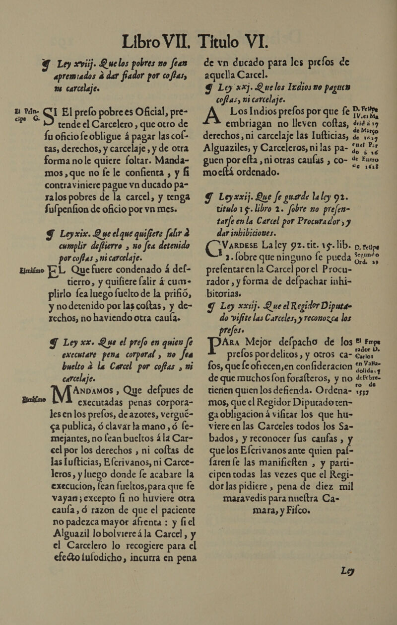 Y Ley xviij. Quelos pobres no fean apremiados a dar fiador por cofías, 2 carcelaje. parao S El prelo pobre es Oficial, pre- E 32 tende el Carcelero , que otro de Íu oficiofe obligue á pagar las col- cas, derechos, y carcelaje, y de otra forma nole quiere foltar. Manda- mos , que no fe le confienta , y fi contraviniere pague vn ducado pa- ralos pobres de la carcel, y tenga Sufpenfion de oficio por vn mes. Y Leyxix. Q ue el que quifiere falr a cumplir deftierro , uo fea detenido por coféas ni carcelaje. Eimiimo J¿L Que fuere condenado 4 del- tierro, y quifiere falir 4 cuar- plirlo fea luego fuelto de la prifñió, y no detenido por las coftas, y de- rechos, no haviendo otra caula. Y Ley xx. Que el prefo en quien fe _ executare pena corporal , no fea buelto a la Carcel por coflas , us carcelaje. Metros , Que defpues de Binblmo executadas penas corpora- les en los prelos, de azotes, vergué- ga publica, ó clavar la mano, ó [e- mejantes, no lean bueltos ála Car- eel por los derechos , ni coltas de las Iufticias, Efcrivanos, ni Carce- leros, y luego donde fe acabare la execucion, lean fueltos, para que fe vayan;excepto fi no huviere otra cauía, ó razon de que el paciente no padezca mayor afrenta : y fiel Alguazil lobolviereá la Carcel, y el Carcelero lo recogiere para el efeéto lulodicho, incurra en pena de vn ducado para los prelos de aquella Carcel. q Ley xx. Quelos Ixdios uo pagtico coflas, mi carcelaje. | A Los Indios prefos por que fe D.«pe . 1V.es Ma embriagan no lleven coftas, dridá 17 . . ela de Má derechos, ni carcelaje las Iufticias, de 10.9 q” ¡1 enel Por Alguaziles, y Carceleros, ni las pa- ¿y qe guen por efta , ni otras caulas , co- de Entro : 161 mocftá ordenado. Y Leyxxij. Que fe guarde la ley 91. titulo 15. libro 2. fobre mo prefen- tarfe en la Carcel por Procurador, y dar imbibiciones. EG La ley 92.tit. 19.lib. p. renpe E fobre que ninguno fe pueda Jesunto o Pp Ord. 233 prelentaren la Carcel porel Procu- | rador, y forma de defpachar inhi- bitorias. Y Ley xxcij. Q ue el Regidor Diputa- do vifite las Carceles, y reconozca los prefes. Ara Mejor delpacho de los !! Fmpe prelos por delitos , y Otros ca- Esos Carlos fos, que fe oftecen,en confideracion Sivars de que muchos fon forafteros, y no detcbre- tierien quien los defienda. Ordena- un mos, que el Regidor Diputado ten- ga obligacion a vifitar los que hu- viere en las Carceles todos los Sa- bados, y reconocer lus canfas , y quelos Efcrivanos ante quien pal- faren le las manifieften , y parti- cipentodas las vezes que el Regi- dor las pidiere , pena de diez mil maravedis para nueítra Ca- mara, y Filco.
