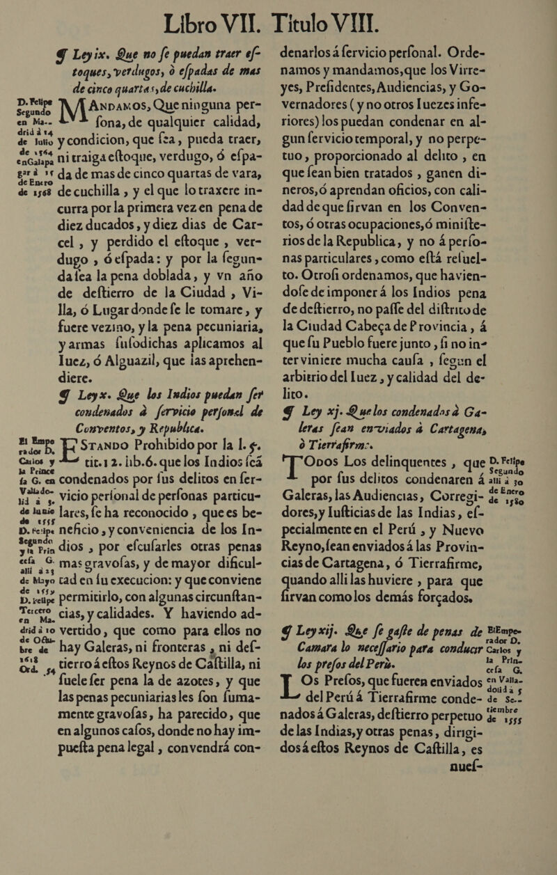 Libro VII. Y Leyix. Que no fe puedan traer ef- toques, verdugos, 0 efpadas de mas de cinco quartas, de cuchilla. pta ANpDaAmos, Que ninguna per- Pre fona, de qualquier calidad, á 1 Aye de dale y condicion, que fa, pueda traer, de 1564 mps ni traiga eltoque, verdugo, ó efpa- gra e da de mas de cinco quartas de vara, de 1568 de cuchilla , y el que lotraxere in- curra por la primera vezen pena de diez ducados, y diez dias de Car- cel , y perdido el eftoque , ver- dugo , óefpada: y por la fegun- dafea la pena doblada, y vn año de deftierro de la Ciudad , Vi- lla, ó Lugar donde [e le tomare, y fuere vezino, y la pena pecuniaria, y armas Íulodichas aplicamos al luez, ó Alguazil, que las aprehen- diere. Y Leyx. Que los Indios puedan fer condenados a fervicio perjomsl de Conventos, y Republica. El Empo E SranDo Prohibido por la l. £. preso tic.1 2. ¡1b.6.que los Indios fcá ía G. en condenados por lus delitos en fer- m4 '” vicio perional de perlonas particu- de lunie lares, fe ha reconocido , que es be- D. tc:ip« NECIO , y conveniencia de los [n- sein dios , por efcularles otras penas ef S masgravoías, y de mayor dificul- d: Mayo tad en lu execucion: y que conviene md seipe permitirlo, con algunas circunftan- Fecro cias, y calidades. Y haviendo ad- did ¿10 vertido, que como para ellos no bre de hay Galeras, ni fronteras ¿ ni del- Ord 5 Hierroácftos Reynos de Caltilla, ni - fuelefer pena la de azotes, y que las penas pecuniariasles fon Íuma- mente gravoÍas, ha parecido, que en algunos calos, donde no hay im- pueíta pena legal , convendrá con- denarlosá lervicio perfonal. Orde- namos y mandamos,que los Virre- yes, Prefidentes, Audiencias, y Go- vernadores ( y no otros luezes infe- riores) los puedan condenar en al- gun ferviciotemporal, y no perpe- tuo , proporcionado al delito , en que fean bien tratados , ganen di- neros,ó aprendan oficios, con cali- dad de que firvan en los Conven- tos, Ó otras ocupaciones,ó miniíte- rios de la Republica, y no á perío- nas particulares , como eltá reluel- to. Otrol1 ordenamos, que havien- dofe deimponerá los Indios pena de deftierro, no paíle del diftritode la Ciudad Cabeca de Provincia, á que lu Pueblo fuere junto , Íi no in- ter viniere mucha cauía , fegun el arbitrio del luez,, y calidad del de- lito. 9 Ley xj. Quelos condenados a Ga- leras fean enviados 4 Cartagena, O Tierrafirm:. Opos Los delinquentes , que D: Fetipe por fus delitos condenaren á aid 30 Galeras, las Audiencias, Corregi- ss e dores, y Lufticias de las Indias, el- pecialmente en el Perú , y Nuevo Reyno,fean enviados á las Provin- cias de Cartagena, ó Tierrafirme, quando alli las huviere , para que Íirvan comolos demás forcados. Y Leyxij. Que fe gafto de penas de BEnro&gt; Camara lo necef]ario para conducir Cartos y los prefos del Peri. ] la ¿Hno Os Prelos, que fueren enviados *n Vala- dolida 5 del Perúá Tierrafirme conde- de Se.. tiembre nados á Galeras, deftierro perpetuo ge 155 delas Indias, y otras penas, dirigi- dosáeltos Reynos de Caftilla, es nueí-