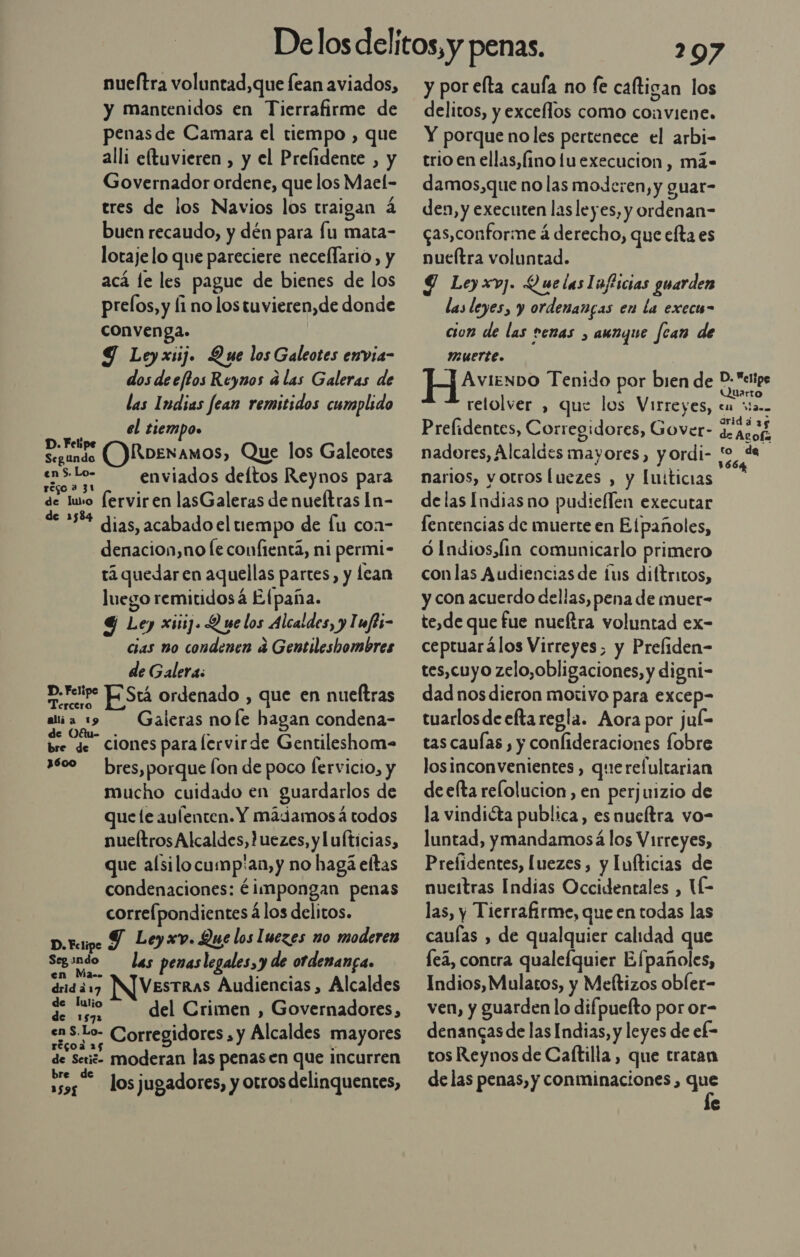 nueftra voluntad,que fean aviados, y mantenidos en Tierrafirme de penas de Camara el tiempo , que alli eftuvieren , y el Prelidente , y Governador ordene, que los Mael- tres de los Navios los traigan á buen recaudo, y dén para fu mata- lotaje lo que pareciere necellario, y acá le les pague de bienes de los prelos, y li no los tuvieren,de donde convenga. Y Ley xsij. Que los Galeotes envia- dos deeffos Reynos a las Galeras de las Indias fean remitidos cumplido el tiempo» ¿Feli Segundo ()Roenamos, Que los Galeotes en 5. Lo- enviados deltos Reynos para régo 3 31 de luso ferviren lasGaleras de nueítras In- de 358% dias, acabado el tiempo de fu con- denacion,no le confientá, ni permi- tá quedar en aquellas partes, y lean luego remitidosá Efpaña. 4 Ley xiiij. Que los Alcaldes, y Imfti- cias no condenen a Gentileshombres de Galera: D. retire O Srá ordenado , que en nueftras ala 19 Galeras noe hagan condena- de Ofu- . , : ] bre de Ciones para lervirde Gentileshom= 3600 bres,porque Íon de poco fervicio, y mucho cuidado en guardarlos de que le aufenten. Y mádamos á todos nueltrosAlcaldes,Juezes, y lufticias, que alsilocump'an,y no hagá eftas condenaciones: éimpongan penas corre[pondientes á los delitos. D.resipe Y Leyxv. Que los luezes no moderen Segando las penaslegales,y de ordenanga. en Ma.. , a drida17 INVESTRAS Audiencias, Alcaldes dee del Crimen , Governadores, cas. ae Corregidores , y Alcaldes mayores récoa 2 % de Seig- moderan las penasen que incurren bre d . . 11 losjugadores, y otros delinquentes, 297 y por elta caufa no fe caltigan los delitos, y exceflos como conviene. Y porque noles pertenece el arbi- trio en ellas, (ino luexecucion, má- damos,que no las moJeren, y guar- den, y executen las leyes, y ordenan- qas,conforme á derecho, que efta es nueítra voluntad. Y Leyxv]. Quelas lafiicias guarden las leyes, y ordenanas en la execu- cion de las venas , aunque fcan de IMUErte. | H Aveo Tenido por bien de Ns: relolver , que los Virreyes, en Man Prelidentes, Corregidores, Gover- RES nadores, Alcaldes mayores, y ordi- pe E Ñ narlos, yotros luezes , y luiticias delas Indias no pudieflen executar fentencias de muerte en Elpañoles, ó Indios, Íin comunicarlo primero conlas Audiencias de íus diftritos, y con acuerdo dellas, pena de muer- te,de que fue nueftra voluntad ex- ceptuarálos Virreyes, y Preliden- tes,cuyo zelo,obligaciones, y digni- dadnos dieron motivo para excep- tuarlos de efta regla. Aora por juí= tas cauías , y confideraciones fobre losinconvenientes , querefultarian de efta reflolucion, en perjuizio de la vindiéta publica, esnucítra vo- luntad, ymandamosá los Virreyes, Prefidentes, luezes , y Iufticias de nueitras Indias Occidentales , IE las, y Tierrafirme, que en todas las cauías , de qualquier calidad que Íeá, contra qualefquier Efpañoles, Indios, Mulatos, y Meftizos obler- ven, y guarden lo difpuefto por or- denangas de las Indias, y leyes de ef- tos Reynos de Caftilla, que tratan de las penas, y conminaciones, de e