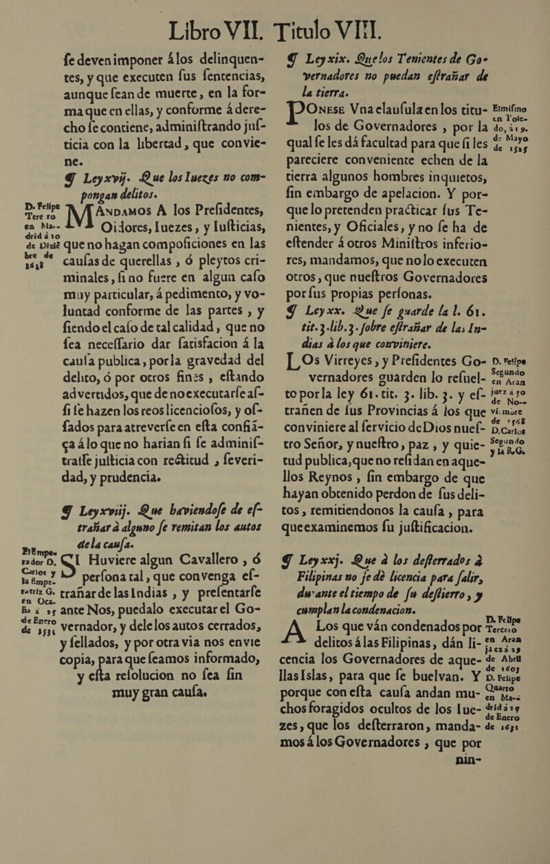 fe devenimponer álos delinquen- tes, y que executen fus fentencias, aunque lean de muerte, en la for- ma que en ellas, y conforme á dere- cho [e contiene, adminiftrando juf- ticia con la libertad, que convie- ne. Y Leyxvy. Que los Iuezes no com- ongan delitos. cita Anpamos A los Prelidentes, eds Oidores, Luezes,, y lulticias, drid a 1o ¿ de Diaz Que no hagan compoficiones en las caulas de querellas , ó pleytos cri- minales,, fino fuere en algun calo muy particular, 4 pedimento, y vo- luntad conforme de las partes , y - fiendoel calo de tal calidad , que no fea necellario dar farisfacion á la caula publica, porla gravedad del delito, ó por otros finzs , eftando advertidos, que de noexecutarle al- fi fe hazen los reoslicenciofos, y of- Íados para atreverle en elta confiá- c2álo queno harian fi le adminil- tralle juíticia con reéticud , feveri- dad, y prudencia» 9 Leyxviij. Que baviendofe de ef trañara alguno fe remitan los autos FiEmpe. dela caufa. rador D, S Huviere algun Cavallero , ó neo 3 52 períona tal, que convenga el- la Empe- tez 6. trañardelasIndias , y prelentarle a ¿as ante Nos, puedalo executar el Go- de 3531 Vernador, y delelos autos cerrados, y lellados, y por otra via nos envie copia, para que leamos informado, y efta relolucion no fea fin muy gran caula. Y Leyxix. Quelos Tenientes de Go- vernadores no puedan eflrañar de la tierra. DOnese Vna elaulula enlos titu- Ermifino los de Governadores , por la rl qual le les dá facultad para que li les G nos pareciere conveniente echen de la tierra algunos hombres inquietos, fin embargo de apelacion. Y por- que lo pretenden practicar lus Te- nientes, y Oficiales, y no le ha de eftender 4 otros Miniftros inferio- res, mandamos, que nolo executen otros, que nueltros Governadores por lus propias perfonas. Y Leyxx. Que fe guarde la l. 61. tit.3 .lib,3. fobre eflrañar de las In- dias d los que convinjere. LOs Virreyes , y Prefidentes Go- D. repo -— vernadores guarden lo relel- cen toporla ley 61.tit. 3. lib. 3. y el- 07430 trañen de lus Provincias á los que vi. more. dee o.) ; d 1565 conviniere al fervicio deDios nuel- bc, » ; . Ss 4 d tro Señor, y nueftro , paz , y quie- y RS, tud publica,queno relidan en aque- llos Reynos , fin embargo de que hayan obtenido perdon de fus deli- tos , remitiendonos la cauía , para queexaminemos Íu juftificacion. Y Leyxxj. Que a los deflerrados 2 Filipinas mo ¡e de licencia para falir, durante el tiempo de fu deftierro, y cumplan lacondenacion. A Los que ván condenados por cod - 2 delitosálas Filipinas, dán li- £”, Ana jpezá 29 cencia los Governadores de aque- de Abril de 1603 llas Islas, para que le buelvan. Y o. retipe porque con efta cauía andan mu- io. chos foragidos ocultos de los lue- po e £netro zes, que los defterraron, manda- de 163: mos álos Governadores , que por nin-