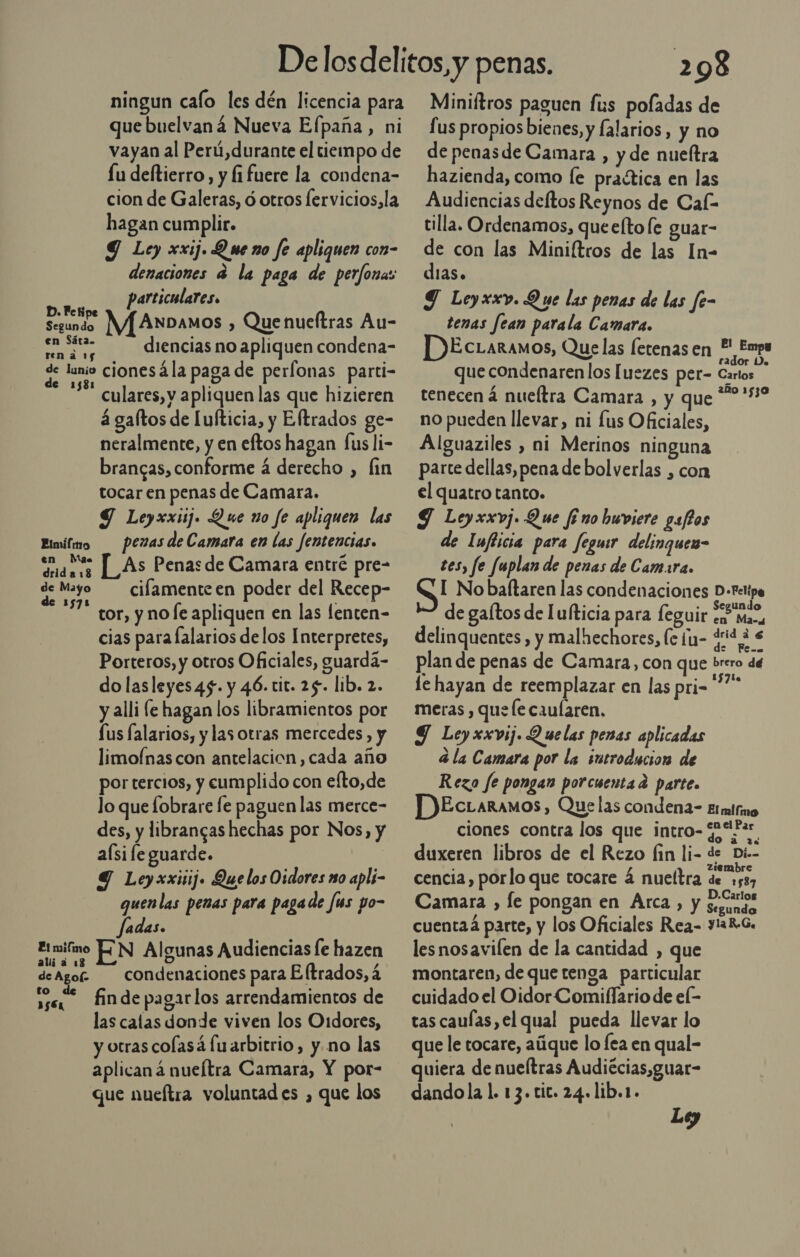 ningun caío les dén licencia para que buelvaná Nueva Efpaña, ni vayan al Perú,durante el tiempo de Lu deltierro, y fi fuere la condena- cion de Galeras, ó otros lervicios,la hagan cumplir. Y Ley xxij. Q we no fe apliquen con- denaciones a la paga de perfonas particulares. D. Fe Ki Segundo W/[ANDAMOS ) Quenueltras Au- en Sáta. : : A o diencias no apliquen condena e cionesála paga de perfonas parti- culares, y apliquen las que hizieren á galtos de [ulticia, y Eltrados ge- neralmente, y en eftos hagan fus li- brancas, conforme á derecho , lin tocar en penas de Camara. 9 Leyxxiij. Que no fe apliquen las penas de Camara en las fentencias. Elmifmo ao [_As Penas de Camara entré pre- de Mayo cilamenteen poder del Recep- tor, y no le apliquen en las lenten- cias para lalarios delos Interpretes, Porteros, y otros Oficiales, guardá- do lasleyes45. y 46. tit. 25. lib. 2. y alli (e hagan los libramientos por fus falarios, y las otras mercedes, y limofnascon antelacion, cada año por tercios, y cumplido con efto,de lo que lobrare le paguen las merce- des, y librangas hechas por Nos, y aísife guarde. Y Leyxxiiij. Quelos Oidores m0 apli- quen las penas para pagade Jus po- adas. Etmifimo ZN Algunas Audiencias fe hazen deAgor condenaciones para Eltrados, á e * finde pagarlos arrendamientos de las calas donde viven los O1dores, y otras colasá fuarbitrio, y.no las aplican á nueítra Camara, Y por- que nueftra voluntad es , que los 298 Miniftros paguen fus poladas de Lus propios bienes, y falarios, y no de penas de Camara , y de nueltra hazienda, como le practica en las Audiencias deftos Reynos de Cal- tilla. Ordenamos, queeítofe guar- de con las Miniltros de las In- dias. Y Leyxxv. Que las penas de las fe- tenas fean parala Camara. DEcuaramos, Quelas fetenas en Y Empo que condenaren los [uezes per- Eo tenecen á nueltra Camara , y que 9:50 no pueden llevar, ni fus Oficiales, Alguaziles , ni Merinos ninguna parte dellas, pena de bolverlas , con el quatro tanto. Y Leyxxvj. Que fi no buviere gatos de Iufticia para fegusr delinguea- tes, fe fuplan de penas de Camara. SI No baftaren las condenaciones D-etipe — de galtos de lufticia para leguir pre delinquentes , y malhechores, le ¡n- iS plan de penas de Camara, con que brero dé le hayan de reemplazar en las pri-* meras , que le caularen. | Y Leyxxvij. Quelas penas aplicadas 4 la Camara por la ¡utroducion de Rezo fe pongan porcuentad parte. P)EcLaramos , Quelas condena- Etmifmo ciones contra los que intro- ¿Ur duxeren libros de el Rezo fin li- de Di-- É , ziembre cencia, porlo que tocare á nueltra de 1537 Camara , fe pongan en Arca, y crisi: cuenta4 parte, y los Oficiales Rea- yiaReG. lesnosavilen de la cantidad , que montaren, de que tenga particular cuidado el Oidor Comiflario de el- tas caufas,el qual pueda llevar lo que le tocare, aúque lo fea en qual- quiera de nueítras Audiécias,guar- dandola 1. 13. tic. 24. lib.1. Le