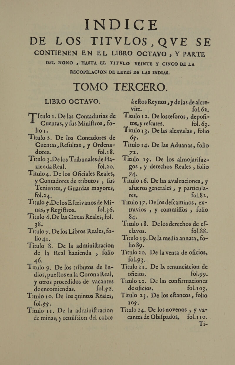 LIBRO OCTAVO. Itulo 1. Delas Contadurias de Cuentas, y lus Miniftros , fo- lio1, Titulo 2. De los Contadores de Cuentas, Reíultas , y Ordena- dores. fol.18. Titulo 3.De los Tribunales de Ha- zienda Real. fol.20. Titulo4. De los Oficiales Reales, y Contadores de tributos , [us Tenientes, y Guardas mayores, fol.24. Titulo $.Delos Efcrivanosde Mi- nas) y Regiltros. fol.36. Titulo 6.De las Caxas Reales, fol. 10: TY Sl 7. Delos Libros Reales, fo- lio41. Titulo 8. De la adminiftracion de la Real hazienda , folio 46. tulo 9. De los tributos de In- dios, pueltosenla Corona Real, y otros procedidos de vacantes Ti de encomiendas. fol.$2. Titulo 10. De los quintos Reales, fol.$5. Titulo 11. De la adminiltracion de minas, y remifsion del cobre 4 eltos Reynos , y delas dealcre- vite. fol 673 Titulo 12. Delosteloros, depofi- tos, y relcates, fol. 63. a 13. Delas alcavalas , folio 5. Titulo 14. De las Aduanas, folio 72. Titulo 15. De los almojarifaz- gos , y derechos Reales , folio 74. Titulo 16. Delas avaluaciones, y afueros generales , y particula= res. fol.82. Titulo 17. Delos delcaminos, ex- travios , y commiflos , folio 84. | Titulo 18. Delos derechos de ek clavos, fol.88. Titulo 19. Dela media annata, fo- lio 89. Titulo 20. De la venta de oficios, fol.93. “Titulo 21. De la renunciacion de oficios. fol.99. Titulo 22. De las confirmaciones de oficios. fol.103. Titulo 23. De los eltancos, folio 105. Titulo 24. De losnovenos , y va- cantes de Obifpados, fol.110.