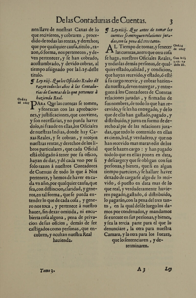 nen llave de nueltras Caxas de lo que recivieren, y cobraren , proce- dido de todas las rentas, y derechos; que por qualquier caufa,titulo, ra- zon,ó forma, nos pertenecen, y de- ven pertenecer, y le han cobrado, acoltumbrado, y devido cobrar, al tiempo aísignado por lal.25.delte titulo. Y Ley xiij. Q uelos Oficiales Reales de razontodos los años a las Contadm- rias de Cuentas de lo que pertenece a bazsenda Real. y fenezcan con las aprobacio- nes, y juftificaciones,que conviene, y Íon neceflarias, y no pueda haver dolo,ni fraude en ellas,los Oficiales de nueftras Indias, donde hay Ca- xas Reales, y fe cobran, y recojen nueítras rentas,y derechos delos li- bros particulares , que cada Oficial eftáobligadoá tener por fu oficio, hayan de dar, y dé cada vno por 1 folo razon 4 nueítros Contadores de Cuentas de todo lo que 4 Nos pertenece, y hemos de haver enca- da vn año, por qualquier caufa,que fea,con diftincion,claridad, y gene- ros,en tal forma , quefe pueda en- tender lo que de cada cola, y gene- ro nostoca , y pertenece á nueftro hauer, fin dexar omitida, ni encu- biertacola alguna , pena de priva- cion defus oficios , demás de [fet caftigados como perfonas , que en- cubren, y ocultan nueftra Real hazienda» Tomo 2 Y Leyxiij. Que antes de tomar las cuentas feentreguen relaciones jura- das,con la pena del tres tanto. AE Tiempo de tomar, y fenecer 0!%t4 las cuentas,antes que otra cola quiereftado,calidad , y condicion, 4 lu cargo recevir , y cobrar hazien= danueftra,deven entregar, y entre- guená los Contadores de Cuentas relaciones juradas , y firmadas de fus nombres, de todo lo que han re- cevido, y fe les ha entregado, y delo que de ello han gaftado,pagado , y diftribuido, y juren en forma de de- recho al pie de las relaciones jura- das, quetodolo contenido en ellas escierto,leal, y verdadero,y queno han recevido mas maravedis delos quefe hazencargo : y han pagado todo lo que en ellas ponen en data, y delcargo: y que fe obligan con us perfonas, y bienes, quefi en algun tiempo pareciere, y le hallare haver dexado de cargarle algo de lo reci- vido , ó puefto en data mas de lo que real, y verdaderamente huvie- ren pagado, gaftado, ó diftribuido, lo pagarán,con la pena del tres tan= to , en la qual defde luegolos da- mos por condenados, y mandamos le execute en fus perfonas, y bienes, y leala tercia parte para el que lo denunciare , la otra para nueítra Camara, y la otra para los Juezes, quelo fentenciaren , y de- terminaren. A3 ti