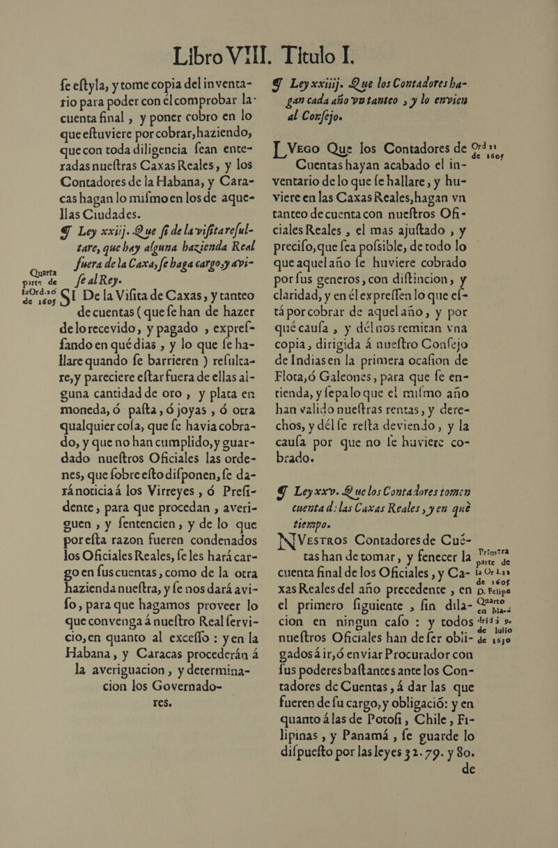 Quarta part de de 1605 fe eftyla, y tome copia del inventa- cuenta final , y poner cobro en lo que eftuviere por cobrar,haziendo, quecon toda diligencia fean ente- radas nueítras Caxas Reales, y los Contadores de la Habana, y Cara- cas hagan lo mifmoen los de aque- llas Ciudades. S Loy xxiij. Que fi delavifitareful- tare, que bay alguna bazienda Real fuera de la Caxa, fe haga cargoy avi- fealRey. SL De la Vifita de Caxas, y tanteo de cuentas ( que fe han de hazer delorecevido, y pagado , expreí- ando en qué dias , y lo que le ha- Hare quando fe barrieren ) reftlca- re, y pareciere eltarfuera de ellas aí- guna cantidad de oro , y plata en moneda, ó palta, ójoyas , Ó Otra qualquier cola, que fe havia cobra- do, y que no han cumplido, y guar- dado nueftros Oficiales las orde- nes, que fobre efto difponen, fe da- ránoticiaá los Virreyes , ó Preft- dente, para que procedan , averi- guen , y fentencien , y de lo que porelta razon fueren condenados los Oficiales Reales, le les hará car- go en lus cuentas, como de la otra hazienda nueftra, y le nos dará avi- fo, para que hagamos proveer lo que convenga á nueltro Real lervi- cio,en quanto al excello : yen la Habana, y Caracas procederán á la averiguacion , y determina- cion los Governado- res. 8 Leyxxiiij. Que los Contadores ha- gan cada año vo tanteo , y lo envien al Coxfejo. ]_ Veco Que los Contadores de Cuentas hayan acabado el in- ventario de lo que [e hallare, y hu- viere en las CaxasReales,hagan vn tanteo de cuentacon nueftros Ofi - ciales Reales , el mas ajultado , y precifo,que fea polsible, de todo lo que aquelaño le huviere cobrado: por fus generos, con diftincion, y claridad, y en ¿lexprellen lo que el- tá porcobrar de aquelaño, y por qué cauía , y délnos remitan vna copia, dirigida 4 nueltro Confejo . de Indiasen la primera ocafion de Flora,ó Galeones, para que fe en- tienda, y lepalo que el miímo año han valido nueftras rentas, y dere= chos, y dél le relta deviendo, y la cauía por que no le huviere co- zado. | Y Leyxxv. Y ue los Contadores tomen cuenta d: las Caxas Reales, yen que t1e2mpo» NJVesrros Contadores de Cué- ras han de tomar, y fenecer la cuenta final de los Oficiales , y Ca- ! Príp tra a Orl.23 xas Reales del año precedente , en le el primero figuiente , fin dila- Pe, cion en ningun cafo : y todos tritá ». nueítros Oficiales han de fer obii- de io gadosá4ir,ó enviar Procurador con Lus poderes baftantes ante los Con- radores de Cuentas , 4 dar las que fueren de fu cargo, y obligació: y en quanto ¿las de Potolf1, Chile , F1- lipinas , y Panamá , le guarde lo difpuefto por las leyes 32.79. y 80. de