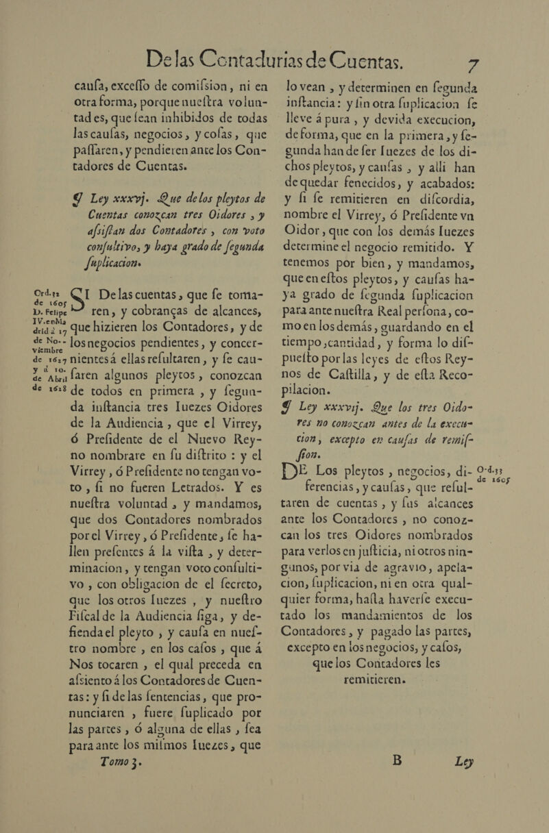 caufa, excelfo de comiísion, ni en otra forma, porquenucítra volun- tad es, que lean inhibidos de todas las caulas, negocios, y colas, que pallaren, y pendieren ante los Con- tadores de Cuentas. Y Ley xxxvj. Que delos pleytos de Cuentas conozcan tres Oidores , y afsiftan dos Contadores , com voto confultivo, y baya grado de fegunda Juplicacion» E QUID las cuentas , que fe toma- o D. Fetipe 2. ren, y cobrancas de alcances, 1V.eoM q dsd a 17 Que hizieren los Contadores, y de de No-- losnegocios pendientes, y concer- viembre de 1627 nientesá ellasrefultaren, y le cau- de Abey laren algunos pleytos , conozcan de 188 de todos en primera , y fegun- da inftancia tres luezes Oidores de la Audiencia , que el Virrey, Ó Prelidente de el Nuevo Rey- no nombrare en fu diftrito : y el Virrey , ó Prelidente no tengan vo- to , fi no fueren Letrados. Y es nueítra voluntad » y mandamos, que dos Contadores nombrados porel Virrey, ó Prefidente, le ha- llen prelentes 4 la vilta , y deter- minacion, y tengan voto confulti- vo , con obligacion de el [ecreto, ue los otros [uezes , y nueftro Fiícal de la Audiencia liga, y de- fiendael pleyto , y caufa en nuel- Nos tocaren , el qual preceda en asiento 4 los Contadores de Cuen- ras: y li delas fentencias, que pro- nunciaren , fuere Íuplicado por las partes , Ó alguna de ellas , fea para ante los mitmos luezes, que Tomo 3. E lo vean , y determinen en legunda Infancia: y linotra fuplicacion fe lleve á pura , y devida execucion, de forma, que en la primera, y fe- gunda han de fer luezes de los di- chos pleytos, y canías , y alli han dequedar fenecidos, y acabados: y Íi le remitieren en difcordia, nombre el Virrey, ó Prelidente vn Oidor, que con los demás luezes determine el negocio remitido. Y tenemos por bien, y mandamos, que eneftos pleytos, y caufas ha- ya grado de fegunda fuplicacion para ante nueítra Real perfona, co- mo en los demás, guardando en el tiempo ,cantidad, y forma lo dif- pueíto por las leyes de eftos Rey- nos de Caltilla, y de elta Reco- pilacion. Y Ley xxxvij. Que los tres Oido- res no conozcan antes de la execis- cion, excepto en caufas de remi[- fon. DE Los pleytos , negocios, di- ferencias, y cauías , que relul- taren de cuentas, y lus alcances ante los Contadores , no conoz- can los tres Oidores nombrados para verlos cn jufticia, niotros nin= gunos, por via de agravio, apela- cion, luplicacion, ni en otra qual- quier forma, halla haverfe execu- tado los mandamientos de los Contadores, y pagado las partes, excepto en losnegocios, y calos, que los Contadores les remiticren. Lo) O-d.33