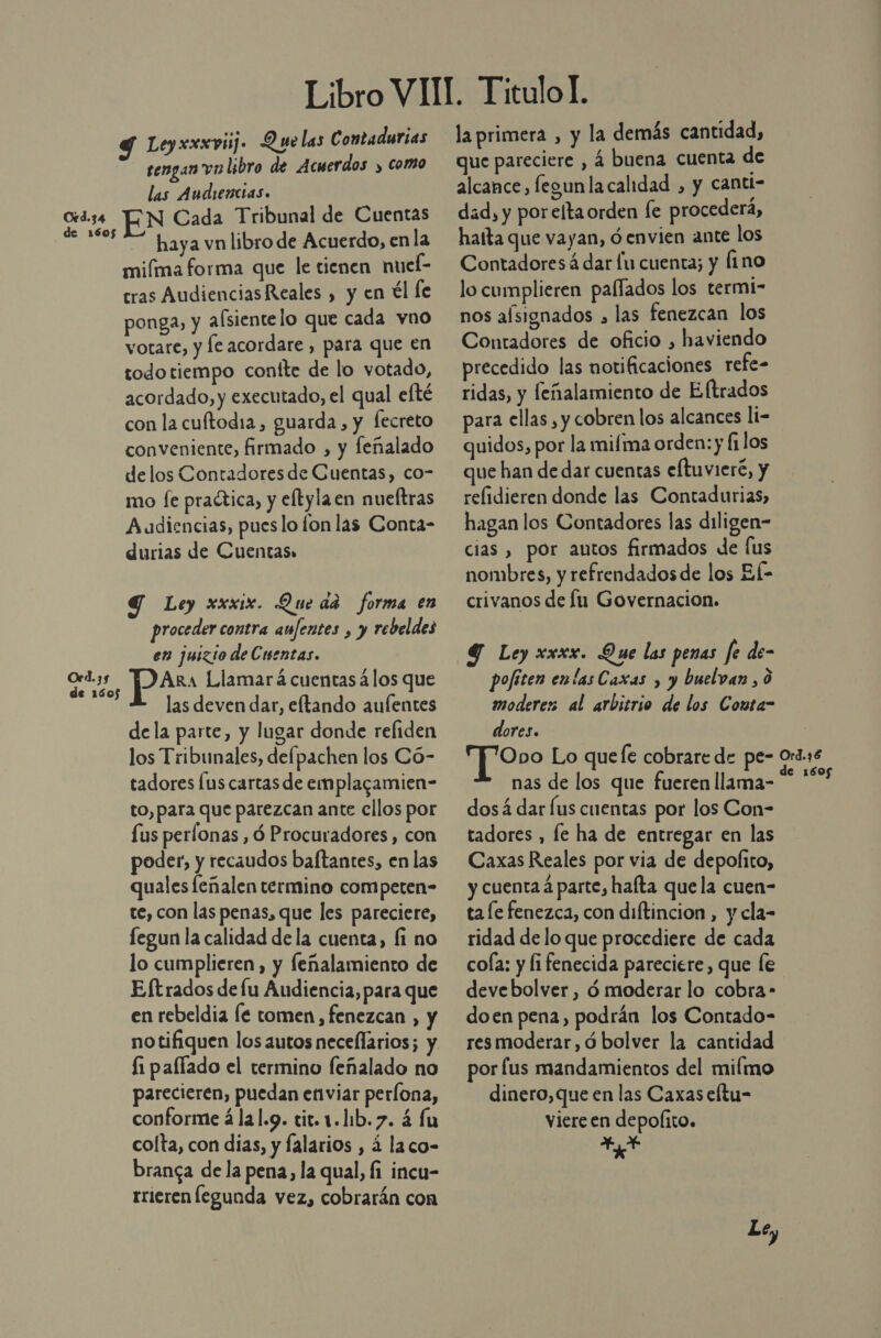 Oed.34 Oed. 35 de 1505 tengan va libro de Acuerdos y como las Audiencias. EN Cada Tribunal de Cuentas — haya vn libro de Acuerdo, en la miíma forma que le tienen nuel- cras Audiencias Reales , y en tl le ponga, y afsientelo que cada vno votare, y le acordare , para que en todotiempo contte de lo votado, acordado, y executado, el qual efté con la cuftodia, guarda, y fecreto conveniente, firmado , y feñalado delos Contadores de Cuentas, co- mo fe practica, y eltylaen nueltras Audiencias, pueslo fon las Conta- durias de Cuentas» Y Ley xxxix. Queda forma en proceder contra aufentes , y rebeldes en juizio de Cuentas. ARa Llamar á cuentas 4los que las deven dar, eftando aulentes dela parte, y lugar donde refiden los Tribunales, delpachen los Có- tadores [us cartas de emplagamien- to, para que parezcan ante ellos por fus perfonas , ó Procuradores, con poder, y recaudos baftantes, en las quales leñalen termino competen- te, con las penas, que les pareciere, fegun la calidad de la cuenta, fi no lo cumplieren, y feñalamiento de Eftrados de lu Audiencia, para que en rebeldia Íe tomen, fenezcan , y notifiquen los autos necellarios; y £1 paflado el termino feñalado no parecieren, puedan enviar perlona, conforme álal.9. tic.1.lib.7. á fu colta, con dias, y falarios , 4 laco- branca de la pena, la qual, fi incu- rrieren legunda vez, cobrarán con la primera , y la demás cantidad, que pareciere , 4 buena cuenta de alcance, fegunla calidad , y cantl- dad, y porelta orden le procederá, haíta que vayan, ó envien ante los Contadores á dar lu cuenta; y fino lo cumplieren paflados los termi- nos afsignados , las fenezcan los Contadores de oficio , haviendo precedido las notificaciones refe- ridas, y leñalamiento de Eltrados para ellas , y cobren los alcances li- quidos, por la mifma orden: y filos que han de dar cuentas eftuvieré, y relidieren donde las Contadurias, hagan los Contadores las diligen- cias , por autos firmados de [us nombres, y refrendados de los El- crivanos de lu Governacion. 4 Ley xxxx. Que las penas fe de- pofiten enlas Caxas , y buelvan , 0 moderes al arbitrio de los Conta- dores. T “o Lo quee cobrare de pe- nas de los que fueren llama- dosá dar lus cuentas por los Con- tadores , fe ha de entregar en las Caxas Reales por via de depolito, y cuenta á parte, hafta que la cuen- ta le fenezca, con diftincion, y cla- ridad de lo que procediere de cada cola: y li fenecida pareciere, que le doen pena, podrán los Contado- res moderar ,ó bolver la cantidad por fus mandamientos del milmo dinero, que en las Caxas eltu- viere en depolito. 4, A Le,